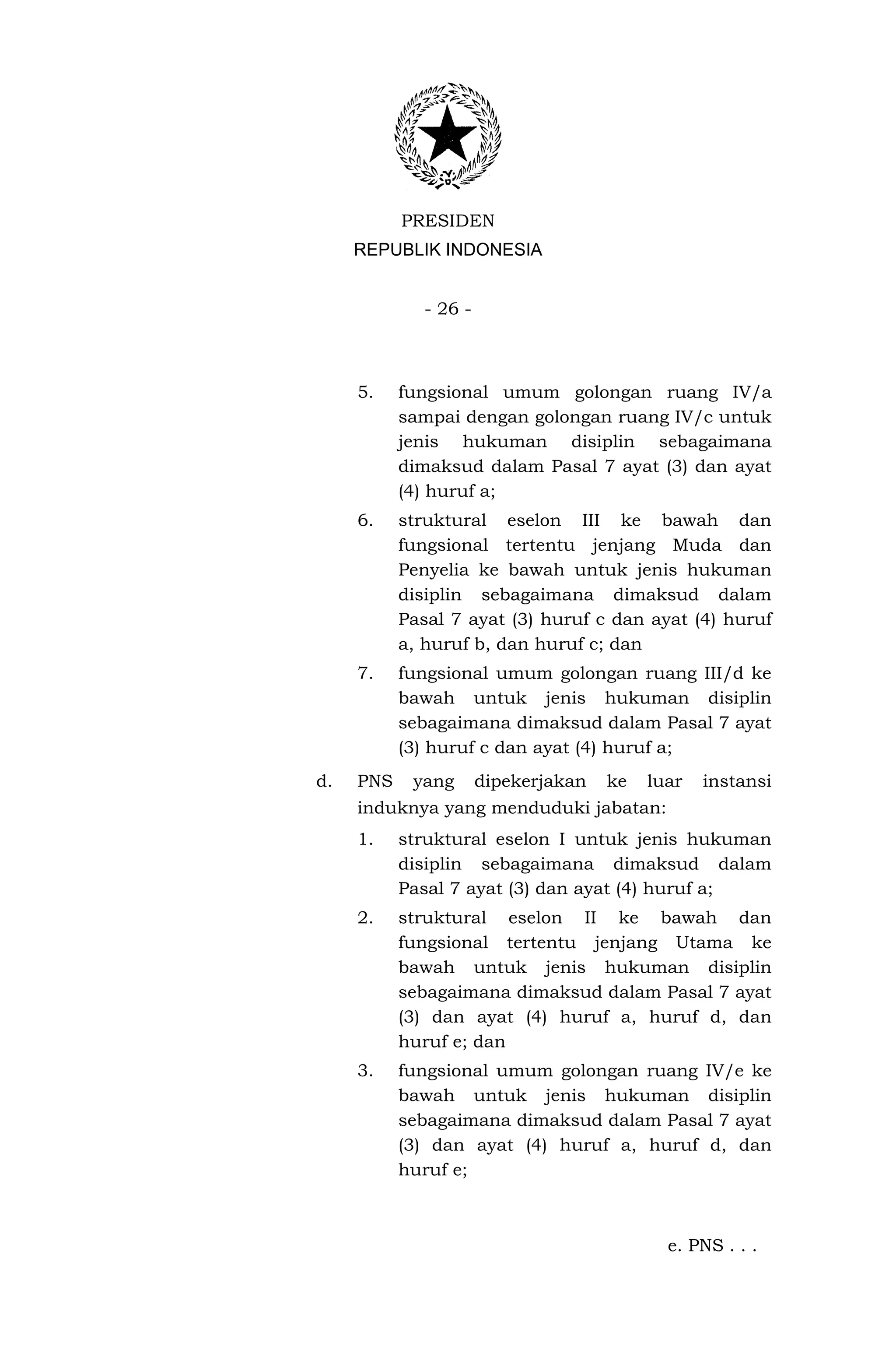 PRESIDEN
     REPUBLIK INDONESIA


              - 26 -



     5.    fungsional umum golongan ruang IV/a
           sampai dengan golongan ruang IV/c untuk
           jenis hukuman disiplin sebagaimana
           dimaksud dalam Pasal 7 ayat (3) dan ayat
           (4) huruf a;
     6.    struktural eselon III ke bawah dan
           fungsional tertentu jenjang Muda dan
           Penyelia ke bawah untuk jenis hukuman
           disiplin sebagaimana dimaksud dalam
           Pasal 7 ayat (3) huruf c dan ayat (4) huruf
           a, huruf b, dan huruf c; dan
     7.    fungsional umum golongan ruang III/d ke
           bawah untuk jenis hukuman disiplin
           sebagaimana dimaksud dalam Pasal 7 ayat
           (3) huruf c dan ayat (4) huruf a;
d.   PNS    yang       dipekerjakan   ke   luar   instansi
     induknya yang menduduki jabatan:
     1.    struktural eselon I untuk jenis hukuman
           disiplin sebagaimana dimaksud dalam
           Pasal 7 ayat (3) dan ayat (4) huruf a;
     2.    struktural eselon II ke bawah dan
           fungsional tertentu jenjang Utama ke
           bawah untuk jenis hukuman disiplin
           sebagaimana dimaksud dalam Pasal 7 ayat
           (3) dan ayat (4) huruf a, huruf d, dan
           huruf e; dan
     3.    fungsional umum golongan ruang IV/e ke
           bawah untuk jenis hukuman disiplin
           sebagaimana dimaksud dalam Pasal 7 ayat
           (3) dan ayat (4) huruf a, huruf d, dan
           huruf e;



                                             e. PNS . . .
 