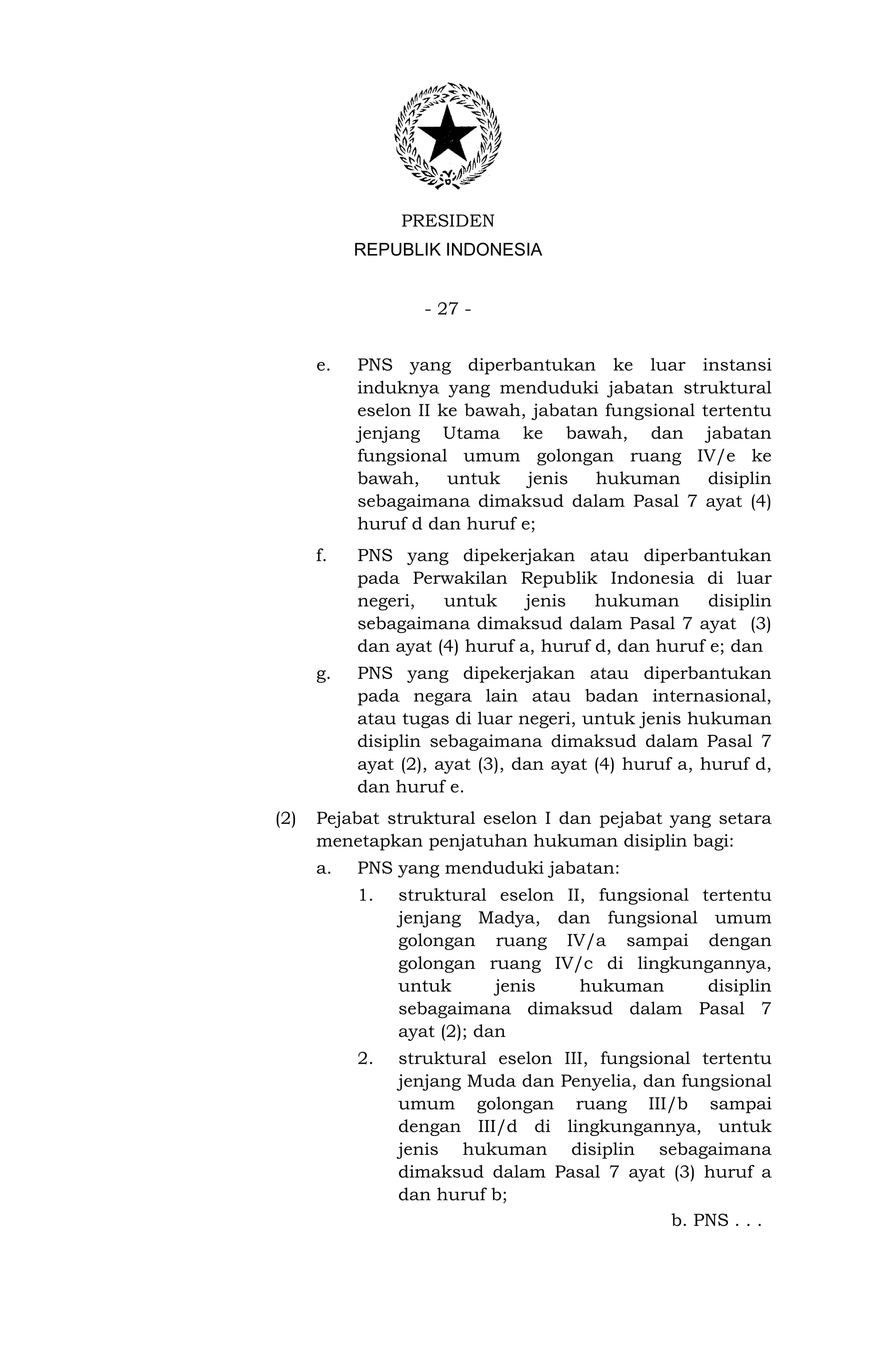 PRESIDEN
           REPUBLIK INDONESIA


                   - 27 -


      e.   PNS yang diperbantukan ke luar instansi
           induknya yang menduduki jabatan struktural
           eselon II ke bawah, jabatan fungsional tertentu
           jenjang Utama ke bawah, dan jabatan
           fungsional umum golongan ruang IV/e ke
           bawah,     untuk   jenis   hukuman      disiplin
           sebagaimana dimaksud dalam Pasal 7 ayat (4)
           huruf d dan huruf e;
      f.   PNS yang dipekerjakan atau diperbantukan
           pada Perwakilan Republik Indonesia di luar
           negeri,   untuk     jenis   hukuman      disiplin
           sebagaimana dimaksud dalam Pasal 7 ayat (3)
           dan ayat (4) huruf a, huruf d, dan huruf e; dan
      g.   PNS yang dipekerjakan atau diperbantukan
           pada negara lain atau badan internasional,
           atau tugas di luar negeri, untuk jenis hukuman
           disiplin sebagaimana dimaksud dalam Pasal 7
           ayat (2), ayat (3), dan ayat (4) huruf a, huruf d,
           dan huruf e.
(2)   Pejabat struktural eselon I dan pejabat yang setara
      menetapkan penjatuhan hukuman disiplin bagi:
      a.   PNS yang menduduki jabatan:
           1.   struktural eselon II, fungsional tertentu
                jenjang Madya, dan fungsional umum
                golongan ruang IV/a sampai dengan
                golongan ruang IV/c di lingkungannya,
                untuk       jenis   hukuman       disiplin
                sebagaimana dimaksud dalam Pasal 7
                ayat (2); dan
           2.   struktural eselon III, fungsional tertentu
                jenjang Muda dan Penyelia, dan fungsional
                umum golongan ruang III/b sampai
                dengan III/d di lingkungannya, untuk
                jenis hukuman disiplin sebagaimana
                dimaksud dalam Pasal 7 ayat (3) huruf a
                dan huruf b;
                                               b. PNS . . .
 