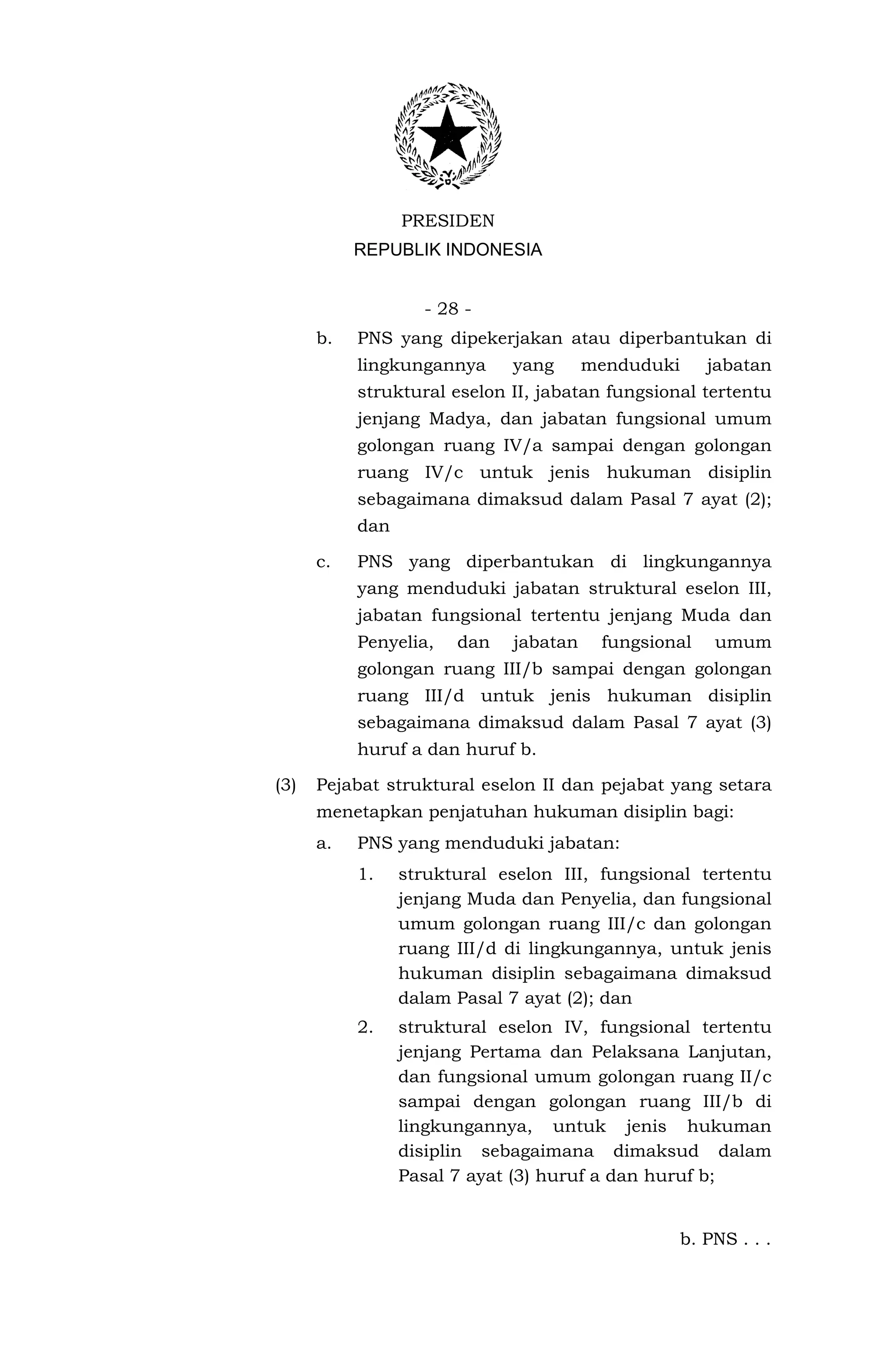 PRESIDEN
           REPUBLIK INDONESIA


                   - 28 -
      b.   PNS yang dipekerjakan atau diperbantukan di
           lingkungannya     yang      menduduki      jabatan
           struktural eselon II, jabatan fungsional tertentu
           jenjang Madya, dan jabatan fungsional umum
           golongan ruang IV/a sampai dengan golongan
           ruang IV/c untuk jenis hukuman disiplin
           sebagaimana dimaksud dalam Pasal 7 ayat (2);
           dan

      c.   PNS yang diperbantukan di lingkungannya
           yang menduduki jabatan struktural eselon III,
           jabatan fungsional tertentu jenjang Muda dan
           Penyelia,   dan   jabatan    fungsional     umum
           golongan ruang III/b sampai dengan golongan
           ruang III/d untuk jenis hukuman disiplin
           sebagaimana dimaksud dalam Pasal 7 ayat (3)
           huruf a dan huruf b.

(3)   Pejabat struktural eselon II dan pejabat yang setara
      menetapkan penjatuhan hukuman disiplin bagi:
      a.   PNS yang menduduki jabatan:
           1.    struktural eselon III, fungsional tertentu
                 jenjang Muda dan Penyelia, dan fungsional
                 umum golongan ruang III/c dan golongan
                 ruang III/d di lingkungannya, untuk jenis
                 hukuman disiplin sebagaimana dimaksud
                 dalam Pasal 7 ayat (2); dan
           2.    struktural eselon IV, fungsional tertentu
                 jenjang Pertama dan Pelaksana Lanjutan,
                 dan fungsional umum golongan ruang II/c
                 sampai dengan golongan ruang III/b di
                 lingkungannya, untuk jenis hukuman
                 disiplin sebagaimana dimaksud dalam
                 Pasal 7 ayat (3) huruf a dan huruf b;


                                                   b. PNS . . .
 
