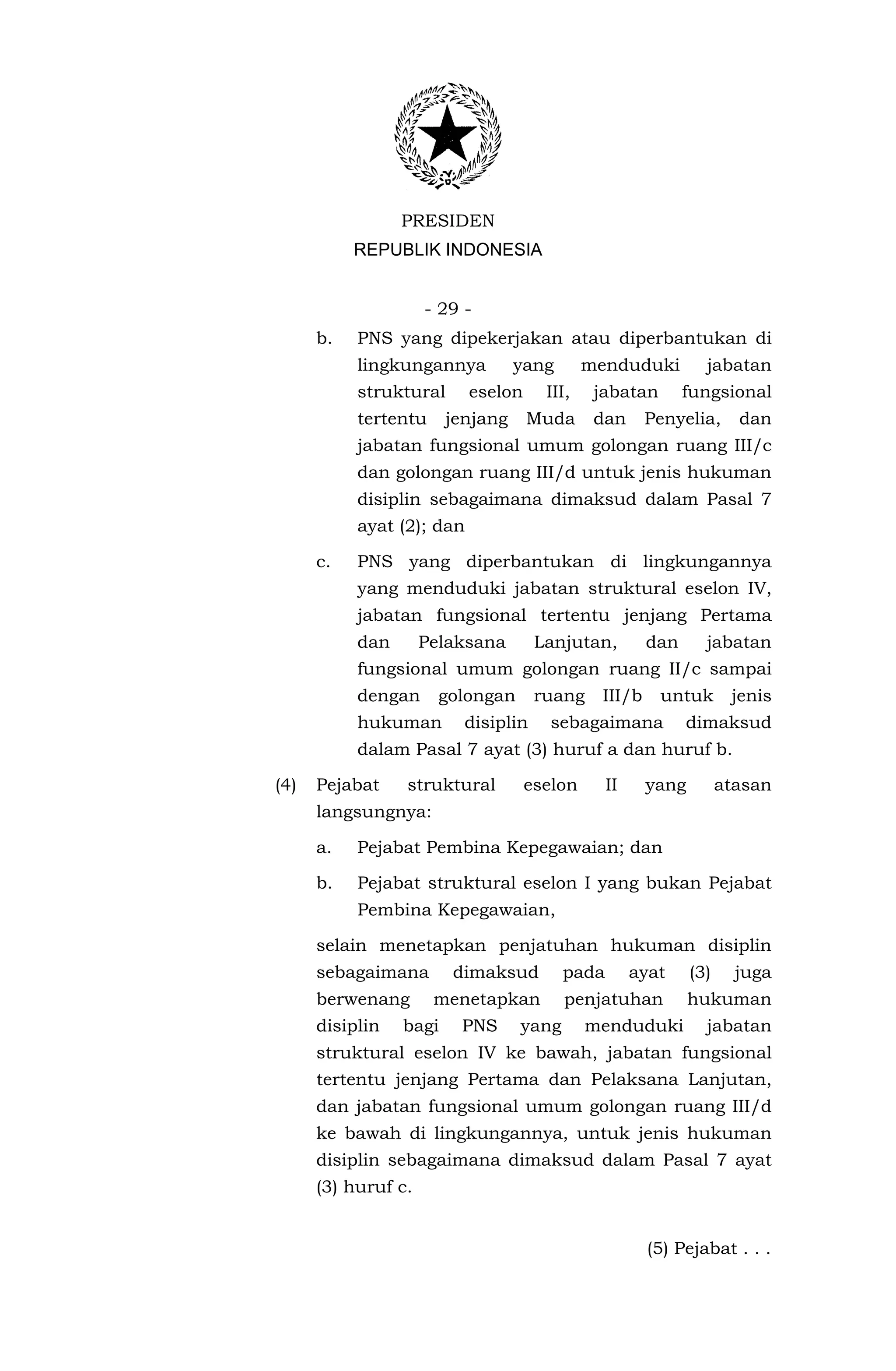 PRESIDEN
           REPUBLIK INDONESIA


                     - 29 -
      b.   PNS yang dipekerjakan atau diperbantukan di
           lingkungannya          yang       menduduki          jabatan
           struktural      eselon     III,    jabatan        fungsional
           tertentu     jenjang     Muda      dan      Penyelia,      dan
           jabatan fungsional umum golongan ruang III/c
           dan golongan ruang III/d untuk jenis hukuman
           disiplin sebagaimana dimaksud dalam Pasal 7
           ayat (2); dan

      c.   PNS yang diperbantukan di lingkungannya
           yang menduduki jabatan struktural eselon IV,
           jabatan fungsional tertentu jenjang Pertama
           dan       Pelaksana       Lanjutan,         dan      jabatan
           fungsional umum golongan ruang II/c sampai
           dengan      golongan      ruang     III/b    untuk        jenis
           hukuman        disiplin     sebagaimana           dimaksud
           dalam Pasal 7 ayat (3) huruf a dan huruf b.

(4)   Pejabat    struktural         eselon      II     yang         atasan
      langsungnya:

      a.   Pejabat Pembina Kepegawaian; dan

      b.   Pejabat struktural eselon I yang bukan Pejabat
           Pembina Kepegawaian,

      selain menetapkan penjatuhan hukuman disiplin
      sebagaimana       dimaksud         pada        ayat     (3)     juga
      berwenang       menetapkan         penjatuhan           hukuman
      disiplin   bagi    PNS      yang       menduduki          jabatan
      struktural eselon IV ke bawah, jabatan fungsional
      tertentu jenjang Pertama dan Pelaksana Lanjutan,
      dan jabatan fungsional umum golongan ruang III/d
      ke bawah di lingkungannya, untuk jenis hukuman
      disiplin sebagaimana dimaksud dalam Pasal 7 ayat
      (3) huruf c.


                                                       (5) Pejabat . . .
 