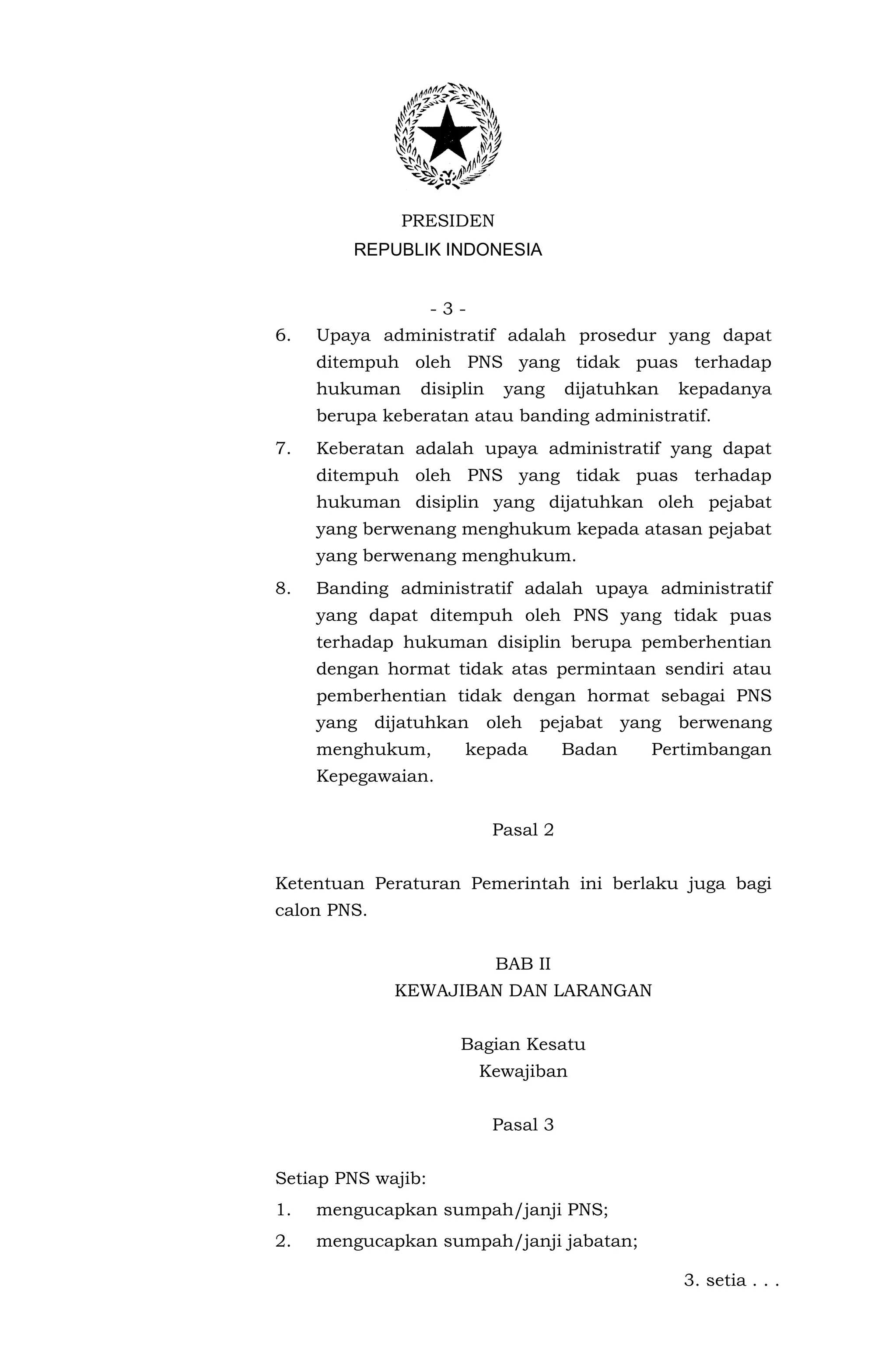 PRESIDEN
         REPUBLIK INDONESIA


               -3-
6.   Upaya administratif adalah prosedur yang dapat
     ditempuh oleh PNS yang tidak puas terhadap
     hukuman    disiplin    yang     dijatuhkan   kepadanya
     berupa keberatan atau banding administratif.
7.   Keberatan adalah upaya administratif yang dapat
     ditempuh oleh PNS yang tidak puas terhadap
     hukuman disiplin yang dijatuhkan oleh pejabat
     yang berwenang menghukum kepada atasan pejabat
     yang berwenang menghukum.
8.   Banding administratif adalah upaya administratif
     yang dapat ditempuh oleh PNS yang tidak puas
     terhadap hukuman disiplin berupa pemberhentian
     dengan hormat tidak atas permintaan sendiri atau
     pemberhentian tidak dengan hormat sebagai PNS
     yang dijatuhkan oleh pejabat yang berwenang
     menghukum,      kepada          Badan    Pertimbangan
     Kepegawaian.


                           Pasal 2


Ketentuan Peraturan Pemerintah ini berlaku juga bagi
calon PNS.


                           BAB II
             KEWAJIBAN DAN LARANGAN


                     Bagian Kesatu
                       Kewajiban


                           Pasal 3


Setiap PNS wajib:
1.   mengucapkan sumpah/janji PNS;
2.   mengucapkan sumpah/janji jabatan;

                                                  3. setia . . .
 