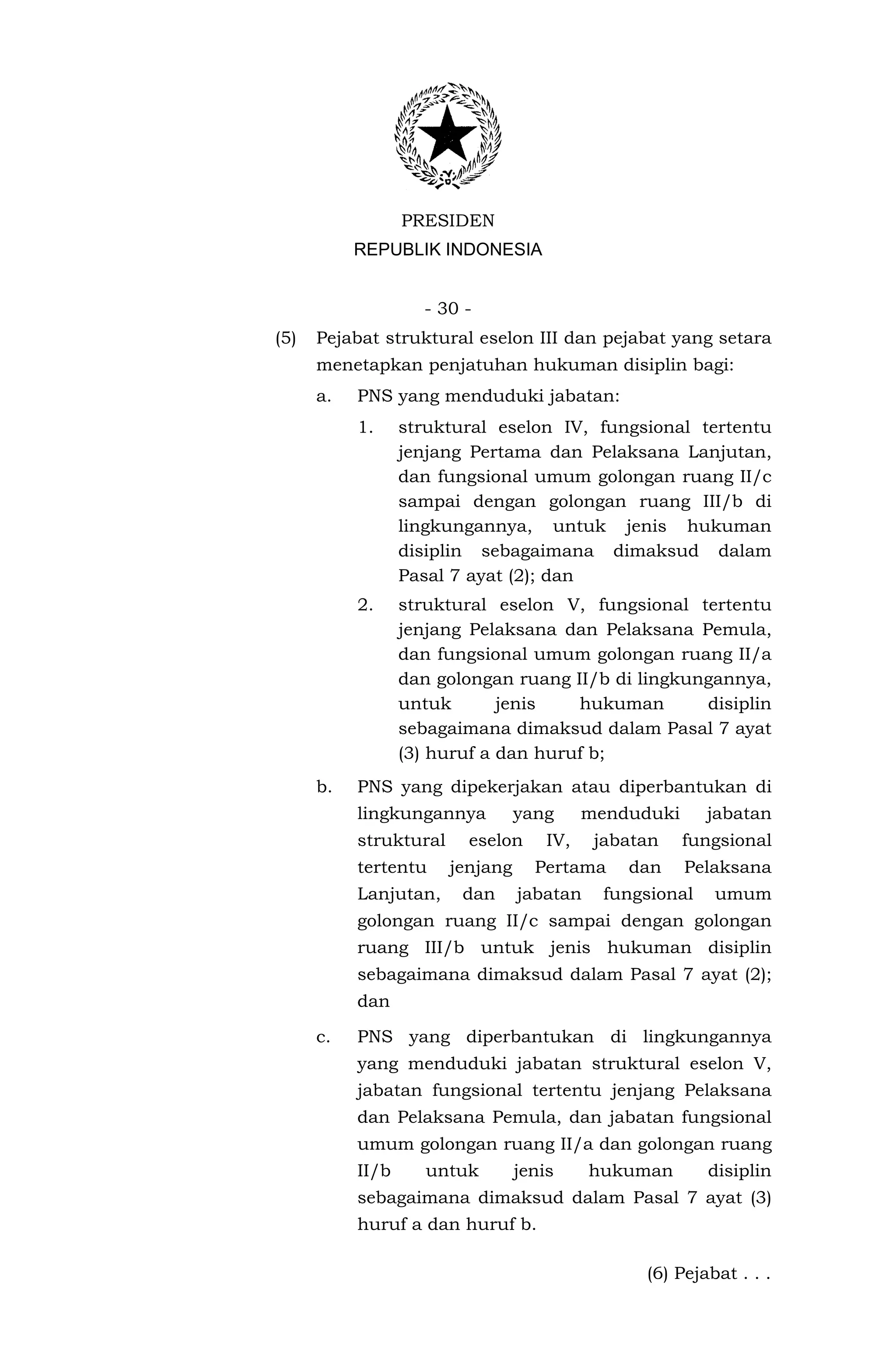PRESIDEN
           REPUBLIK INDONESIA


                    - 30 -
(5)   Pejabat struktural eselon III dan pejabat yang setara
      menetapkan penjatuhan hukuman disiplin bagi:
      a.   PNS yang menduduki jabatan:
           1.     struktural eselon IV, fungsional tertentu
                  jenjang Pertama dan Pelaksana Lanjutan,
                  dan fungsional umum golongan ruang II/c
                  sampai dengan golongan ruang III/b di
                  lingkungannya, untuk jenis hukuman
                  disiplin sebagaimana dimaksud dalam
                  Pasal 7 ayat (2); dan
           2.     struktural eselon V, fungsional tertentu
                  jenjang Pelaksana dan Pelaksana Pemula,
                  dan fungsional umum golongan ruang II/a
                  dan golongan ruang II/b di lingkungannya,
                  untuk       jenis   hukuman       disiplin
                  sebagaimana dimaksud dalam Pasal 7 ayat
                  (3) huruf a dan huruf b;
      b.   PNS yang dipekerjakan atau diperbantukan di
           lingkungannya          yang      menduduki      jabatan
           struktural     eselon      IV,    jabatan    fungsional
           tertentu     jenjang     Pertama     dan     Pelaksana
           Lanjutan,     dan      jabatan     fungsional   umum
           golongan ruang II/c sampai dengan golongan
           ruang III/b untuk jenis hukuman disiplin
           sebagaimana dimaksud dalam Pasal 7 ayat (2);
           dan

      c.   PNS yang diperbantukan di lingkungannya
           yang menduduki jabatan struktural eselon V,
           jabatan fungsional tertentu jenjang Pelaksana
           dan Pelaksana Pemula, dan jabatan fungsional
           umum golongan ruang II/a dan golongan ruang
           II/b      untuk        jenis     hukuman        disiplin
           sebagaimana dimaksud dalam Pasal 7 ayat (3)
           huruf a dan huruf b.

                                                  (6) Pejabat . . .
 