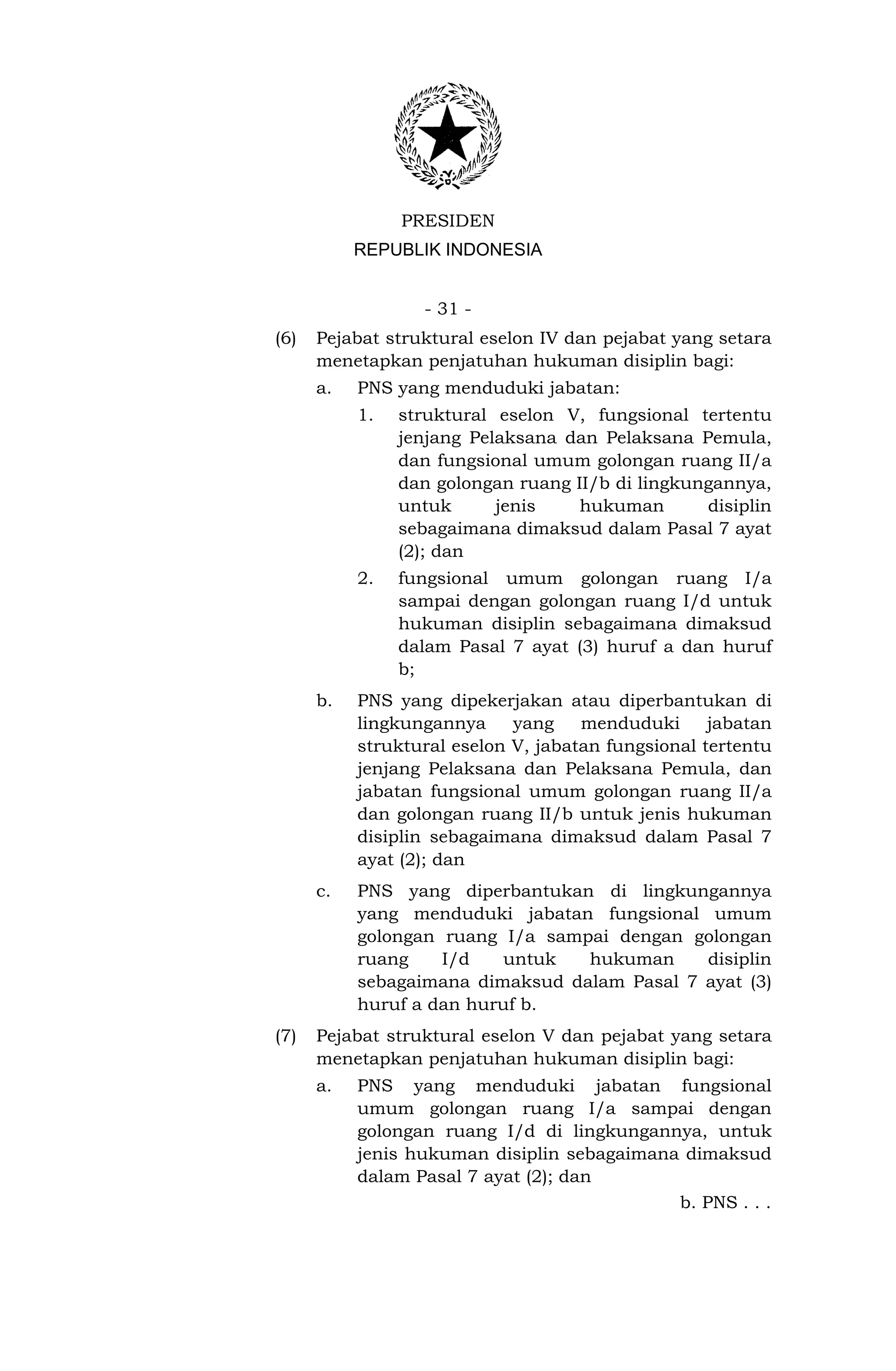 PRESIDEN
           REPUBLIK INDONESIA


                  - 31 -
(6)   Pejabat struktural eselon IV dan pejabat yang setara
      menetapkan penjatuhan hukuman disiplin bagi:
      a.   PNS yang menduduki jabatan:
           1.   struktural eselon V, fungsional tertentu
                jenjang Pelaksana dan Pelaksana Pemula,
                dan fungsional umum golongan ruang II/a
                dan golongan ruang II/b di lingkungannya,
                untuk      jenis    hukuman       disiplin
                sebagaimana dimaksud dalam Pasal 7 ayat
                (2); dan
           2.   fungsional umum golongan ruang I/a
                sampai dengan golongan ruang I/d untuk
                hukuman disiplin sebagaimana dimaksud
                dalam Pasal 7 ayat (3) huruf a dan huruf
                b;
      b.   PNS yang dipekerjakan atau diperbantukan di
           lingkungannya     yang    menduduki      jabatan
           struktural eselon V, jabatan fungsional tertentu
           jenjang Pelaksana dan Pelaksana Pemula, dan
           jabatan fungsional umum golongan ruang II/a
           dan golongan ruang II/b untuk jenis hukuman
           disiplin sebagaimana dimaksud dalam Pasal 7
           ayat (2); dan
      c.   PNS yang diperbantukan di lingkungannya
           yang menduduki jabatan fungsional umum
           golongan ruang I/a sampai dengan golongan
           ruang    I/d    untuk  hukuman     disiplin
           sebagaimana dimaksud dalam Pasal 7 ayat (3)
           huruf a dan huruf b.
(7)   Pejabat struktural eselon V dan pejabat yang setara
      menetapkan penjatuhan hukuman disiplin bagi:
      a.   PNS yang menduduki jabatan fungsional
           umum golongan ruang I/a sampai dengan
           golongan ruang I/d di lingkungannya, untuk
           jenis hukuman disiplin sebagaimana dimaksud
           dalam Pasal 7 ayat (2); dan
                                             b. PNS . . .
 
