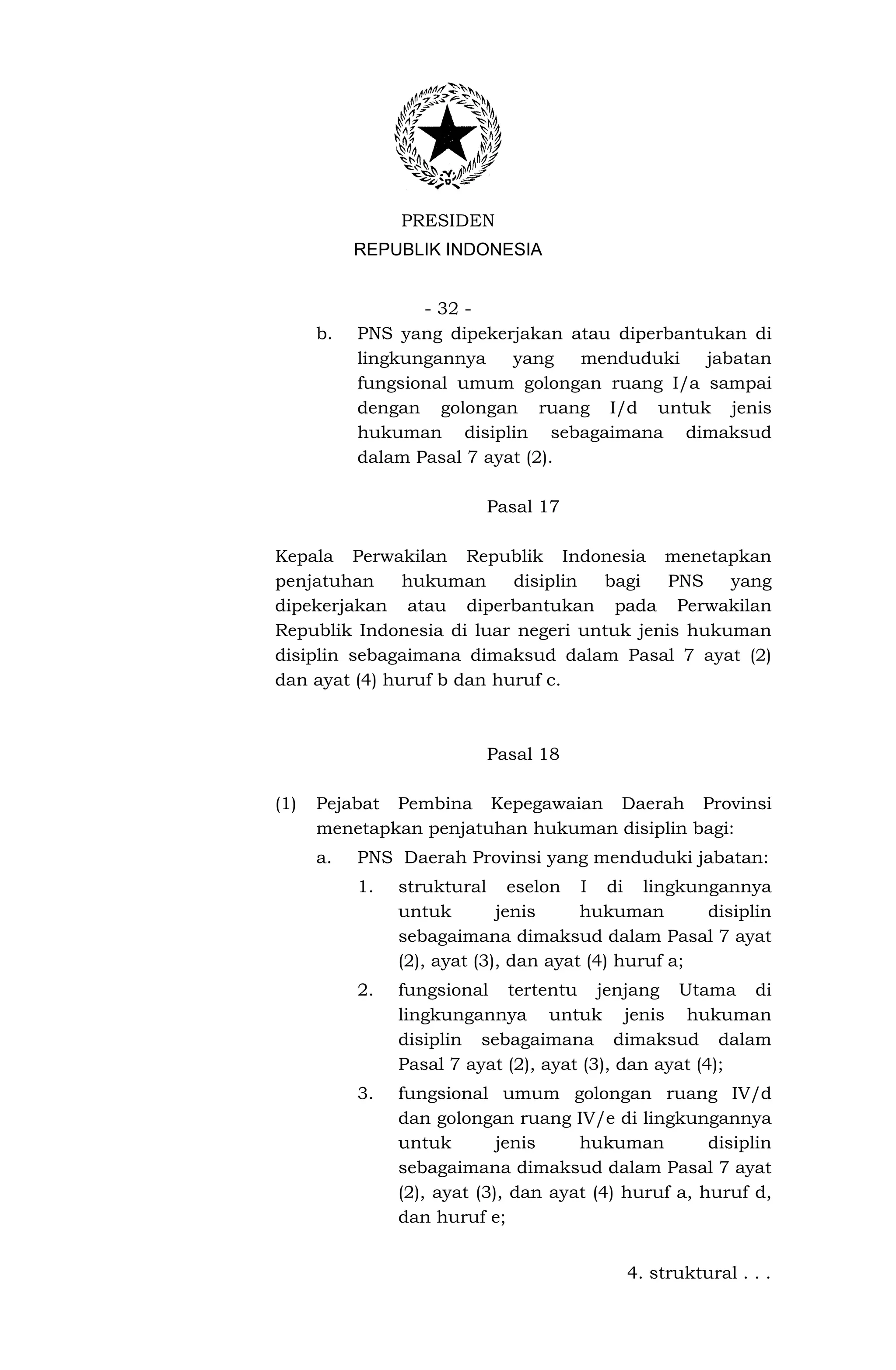 PRESIDEN
           REPUBLIK INDONESIA


                  - 32 -
      b.   PNS yang dipekerjakan atau diperbantukan di
           lingkungannya    yang   menduduki   jabatan
           fungsional umum golongan ruang I/a sampai
           dengan golongan ruang I/d untuk jenis
           hukuman disiplin sebagaimana dimaksud
           dalam Pasal 7 ayat (2).

                          Pasal 17

Kepala Perwakilan Republik Indonesia menetapkan
penjatuhan     hukuman     disiplin bagi    PNS   yang
dipekerjakan atau diperbantukan pada Perwakilan
Republik Indonesia di luar negeri untuk jenis hukuman
disiplin sebagaimana dimaksud dalam Pasal 7 ayat (2)
dan ayat (4) huruf b dan huruf c.



                          Pasal 18

(1)   Pejabat Pembina Kepegawaian Daerah Provinsi
      menetapkan penjatuhan hukuman disiplin bagi:
      a.   PNS Daerah Provinsi yang menduduki jabatan:
           1.   struktural eselon I di lingkungannya
                untuk        jenis     hukuman       disiplin
                sebagaimana dimaksud dalam Pasal 7 ayat
                (2), ayat (3), dan ayat (4) huruf a;
           2.   fungsional tertentu jenjang Utama di
                lingkungannya untuk jenis hukuman
                disiplin sebagaimana dimaksud dalam
                Pasal 7 ayat (2), ayat (3), dan ayat (4);
           3.   fungsional umum golongan ruang IV/d
                dan golongan ruang IV/e di lingkungannya
                untuk        jenis    hukuman         disiplin
                sebagaimana dimaksud dalam Pasal 7 ayat
                (2), ayat (3), dan ayat (4) huruf a, huruf d,
                dan huruf e;


                                            4. struktural . . .
 