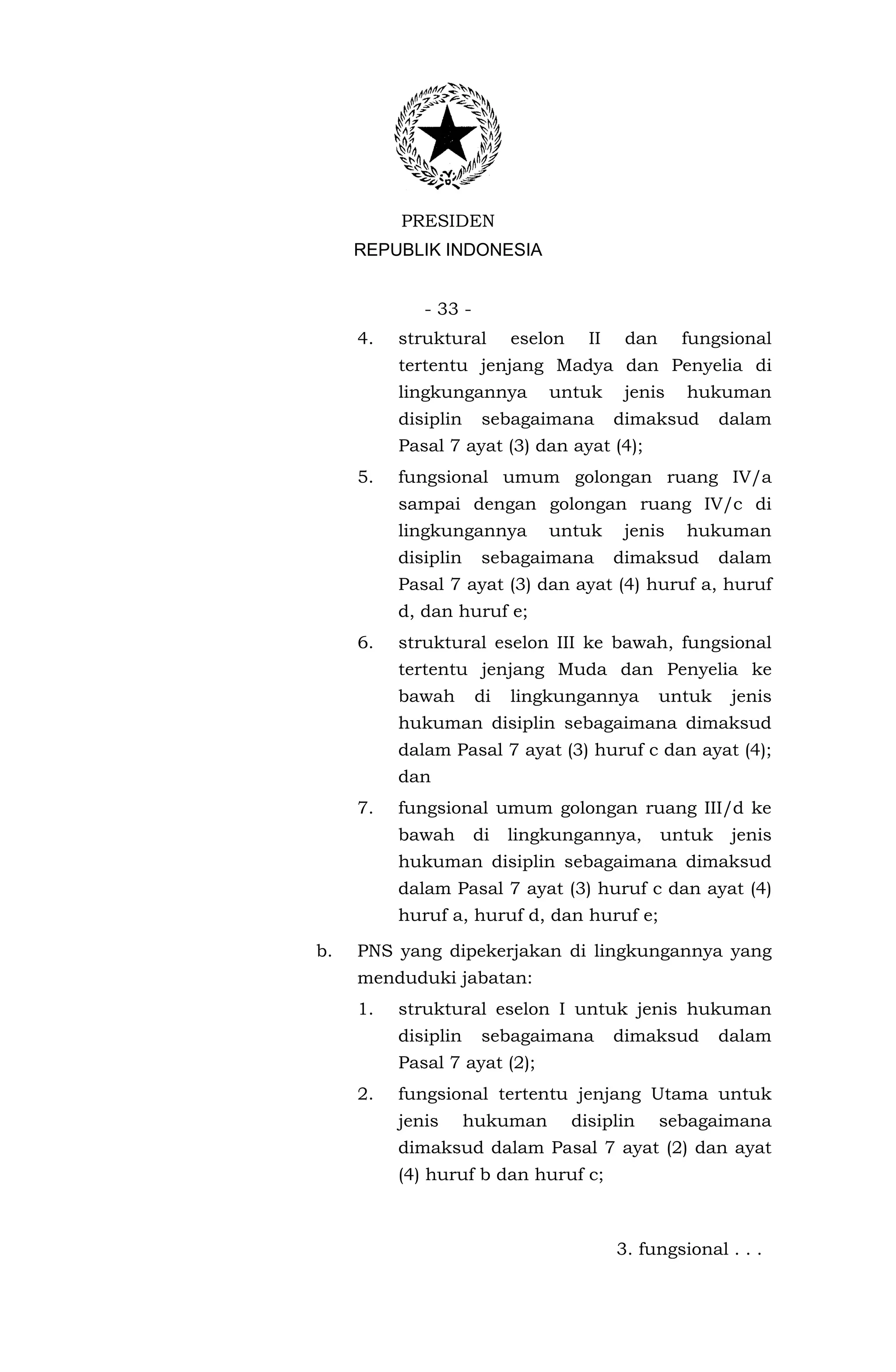 PRESIDEN
     REPUBLIK INDONESIA


             - 33 -
     4.   struktural       eselon     II    dan     fungsional
          tertentu jenjang Madya dan Penyelia di
          lingkungannya        untuk        jenis   hukuman
          disiplin     sebagaimana         dimaksud       dalam
          Pasal 7 ayat (3) dan ayat (4);
     5.   fungsional umum golongan ruang IV/a
          sampai dengan golongan ruang IV/c di
          lingkungannya        untuk        jenis   hukuman
          disiplin     sebagaimana         dimaksud       dalam
          Pasal 7 ayat (3) dan ayat (4) huruf a, huruf
          d, dan huruf e;
     6.   struktural eselon III ke bawah, fungsional
          tertentu jenjang Muda dan Penyelia ke
          bawah       di   lingkungannya          untuk    jenis
          hukuman disiplin sebagaimana dimaksud
          dalam Pasal 7 ayat (3) huruf c dan ayat (4);
          dan
     7.   fungsional umum golongan ruang III/d ke
          bawah       di   lingkungannya,         untuk    jenis
          hukuman disiplin sebagaimana dimaksud
          dalam Pasal 7 ayat (3) huruf c dan ayat (4)
          huruf a, huruf d, dan huruf e;

b.   PNS yang dipekerjakan di lingkungannya yang
     menduduki jabatan:
     1.   struktural eselon I untuk jenis hukuman
          disiplin     sebagaimana         dimaksud       dalam
          Pasal 7 ayat (2);
     2.   fungsional tertentu jenjang Utama untuk
          jenis      hukuman        disiplin      sebagaimana
          dimaksud dalam Pasal 7 ayat (2) dan ayat
          (4) huruf b dan huruf c;



                                           3. fungsional . . .
 