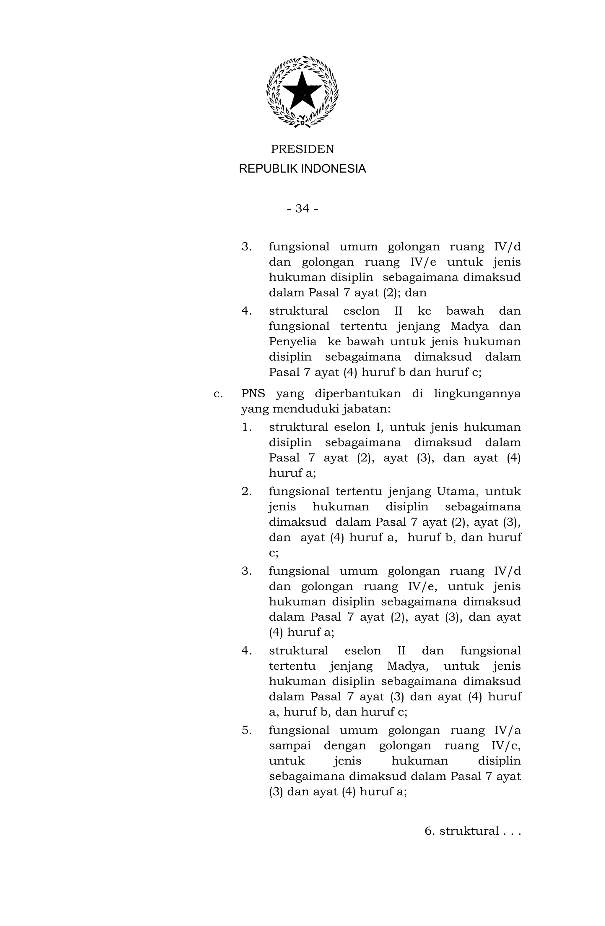 PRESIDEN
     REPUBLIK INDONESIA


            - 34 -


     3.   fungsional umum golongan ruang IV/d
          dan golongan ruang IV/e untuk jenis
          hukuman disiplin sebagaimana dimaksud
          dalam Pasal 7 ayat (2); dan
     4.   struktural eselon II ke bawah dan
          fungsional tertentu jenjang Madya dan
          Penyelia ke bawah untuk jenis hukuman
          disiplin sebagaimana dimaksud dalam
          Pasal 7 ayat (4) huruf b dan huruf c;
c.   PNS yang diperbantukan di lingkungannya
     yang menduduki jabatan:
     1.   struktural eselon I, untuk jenis hukuman
          disiplin sebagaimana dimaksud dalam
          Pasal 7 ayat (2), ayat (3), dan ayat (4)
          huruf a;
     2.   fungsional tertentu jenjang Utama, untuk
          jenis hukuman disiplin sebagaimana
          dimaksud dalam Pasal 7 ayat (2), ayat (3),
          dan ayat (4) huruf a, huruf b, dan huruf
          c;
     3.   fungsional umum golongan ruang IV/d
          dan golongan ruang IV/e, untuk jenis
          hukuman disiplin sebagaimana dimaksud
          dalam Pasal 7 ayat (2), ayat (3), dan ayat
          (4) huruf a;
     4.   struktural eselon II dan fungsional
          tertentu jenjang Madya, untuk jenis
          hukuman disiplin sebagaimana dimaksud
          dalam Pasal 7 ayat (3) dan ayat (4) huruf
          a, huruf b, dan huruf c;
     5.   fungsional umum golongan ruang IV/a
          sampai dengan golongan ruang IV/c,
          untuk      jenis      hukuman  disiplin
          sebagaimana dimaksud dalam Pasal 7 ayat
          (3) dan ayat (4) huruf a;


                                   6. struktural . . .
 