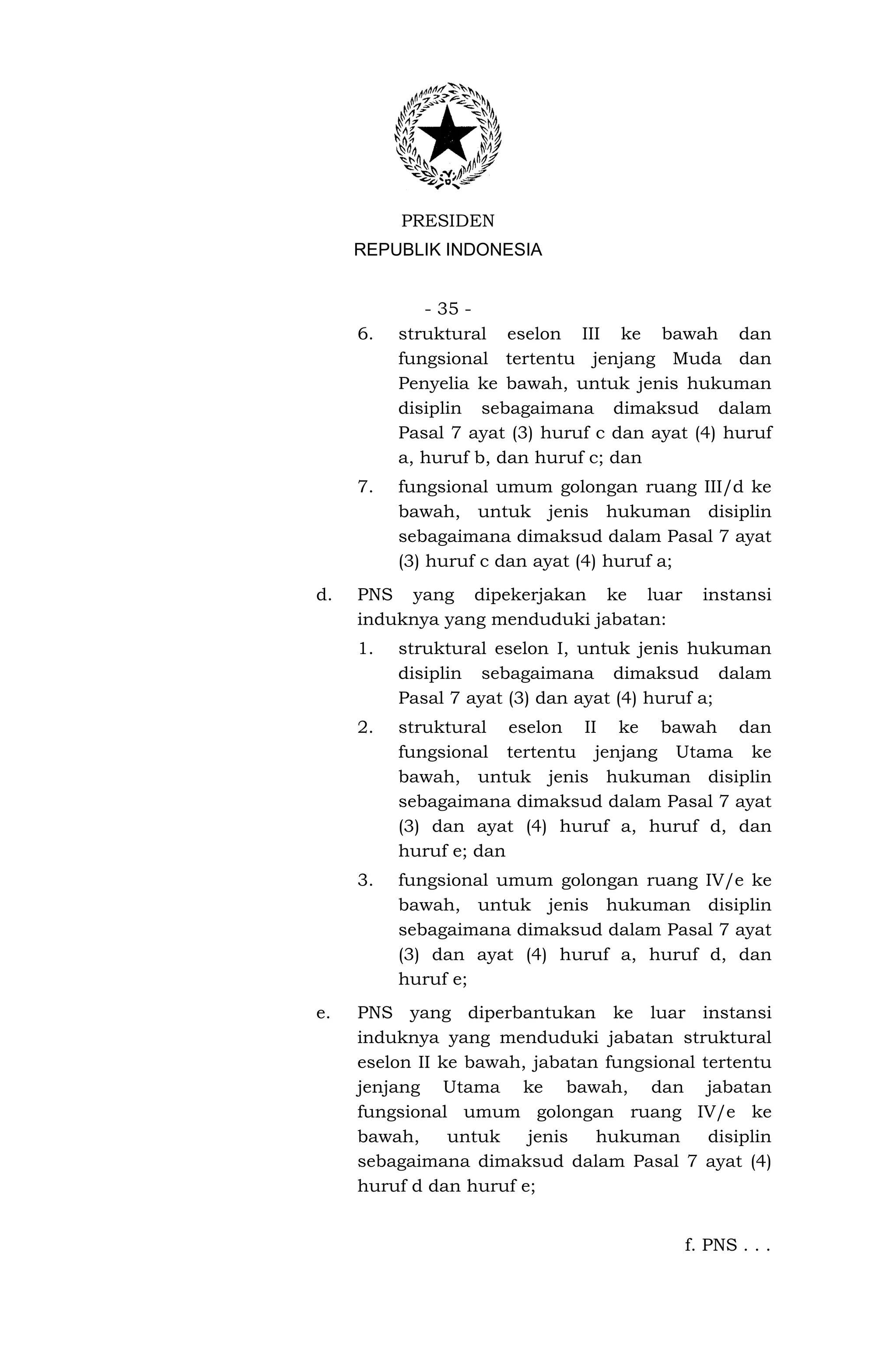 PRESIDEN
     REPUBLIK INDONESIA


             - 35 -
     6.   struktural eselon III ke bawah dan
          fungsional tertentu jenjang Muda dan
          Penyelia ke bawah, untuk jenis hukuman
          disiplin sebagaimana dimaksud dalam
          Pasal 7 ayat (3) huruf c dan ayat (4) huruf
          a, huruf b, dan huruf c; dan
     7.   fungsional umum golongan ruang III/d ke
          bawah, untuk jenis hukuman disiplin
          sebagaimana dimaksud dalam Pasal 7 ayat
          (3) huruf c dan ayat (4) huruf a;
d.   PNS yang dipekerjakan ke luar           instansi
     induknya yang menduduki jabatan:
     1.   struktural eselon I, untuk jenis hukuman
          disiplin sebagaimana dimaksud dalam
          Pasal 7 ayat (3) dan ayat (4) huruf a;
     2.   struktural eselon II ke bawah dan
          fungsional tertentu jenjang Utama ke
          bawah, untuk jenis hukuman disiplin
          sebagaimana dimaksud dalam Pasal 7 ayat
          (3) dan ayat (4) huruf a, huruf d, dan
          huruf e; dan
     3.   fungsional umum golongan ruang IV/e ke
          bawah, untuk jenis hukuman disiplin
          sebagaimana dimaksud dalam Pasal 7 ayat
          (3) dan ayat (4) huruf a, huruf d, dan
          huruf e;
e.   PNS yang diperbantukan ke luar instansi
     induknya yang menduduki jabatan struktural
     eselon II ke bawah, jabatan fungsional tertentu
     jenjang Utama ke bawah, dan jabatan
     fungsional umum golongan ruang IV/e ke
     bawah,     untuk   jenis   hukuman      disiplin
     sebagaimana dimaksud dalam Pasal 7 ayat (4)
     huruf d dan huruf e;


                                           f. PNS . . .
 