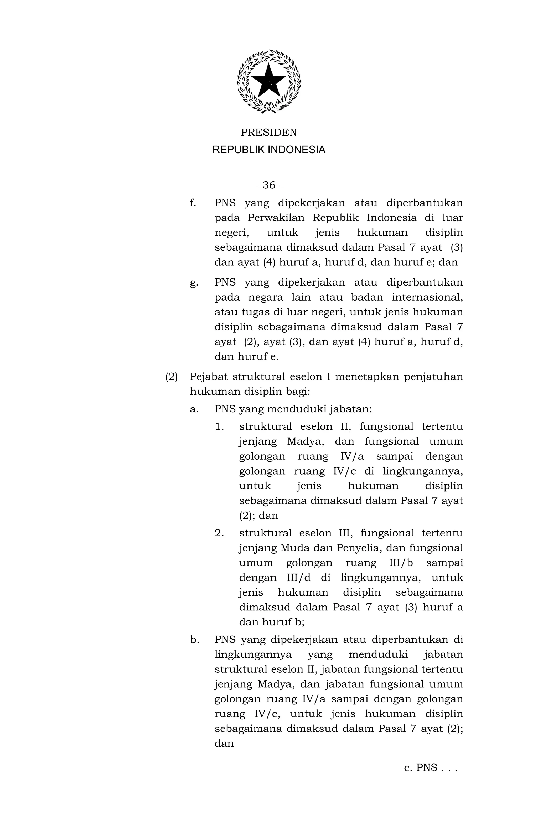 PRESIDEN
           REPUBLIK INDONESIA


                   - 36 -
      f.   PNS yang dipekerjakan atau diperbantukan
           pada Perwakilan Republik Indonesia di luar
           negeri,   untuk     jenis   hukuman      disiplin
           sebagaimana dimaksud dalam Pasal 7 ayat (3)
           dan ayat (4) huruf a, huruf d, dan huruf e; dan
      g.   PNS yang dipekerjakan atau diperbantukan
           pada negara lain atau badan internasional,
           atau tugas di luar negeri, untuk jenis hukuman
           disiplin sebagaimana dimaksud dalam Pasal 7
           ayat (2), ayat (3), dan ayat (4) huruf a, huruf d,
           dan huruf e.
(2)   Pejabat struktural eselon I menetapkan penjatuhan
      hukuman disiplin bagi:
      a.   PNS yang menduduki jabatan:
           1.   struktural eselon II, fungsional tertentu
                jenjang Madya, dan fungsional umum
                golongan ruang IV/a sampai dengan
                golongan ruang IV/c di lingkungannya,
                untuk      jenis    hukuman       disiplin
                sebagaimana dimaksud dalam Pasal 7 ayat
                (2); dan
           2.   struktural eselon III, fungsional tertentu
                jenjang Muda dan Penyelia, dan fungsional
                umum golongan ruang III/b sampai
                dengan III/d di lingkungannya, untuk
                jenis hukuman disiplin sebagaimana
                dimaksud dalam Pasal 7 ayat (3) huruf a
                dan huruf b;
      b.   PNS yang dipekerjakan atau diperbantukan di
           lingkungannya     yang     menduduki      jabatan
           struktural eselon II, jabatan fungsional tertentu
           jenjang Madya, dan jabatan fungsional umum
           golongan ruang IV/a sampai dengan golongan
           ruang IV/c, untuk jenis hukuman disiplin
           sebagaimana dimaksud dalam Pasal 7 ayat (2);
           dan

                                                 c. PNS . . .
 