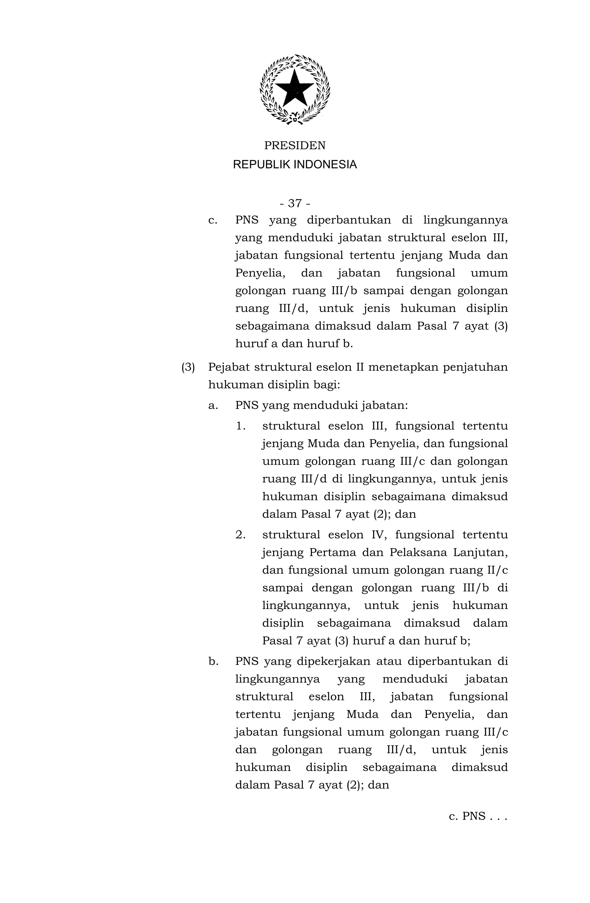 PRESIDEN
           REPUBLIK INDONESIA


                 - 37 -
      c.   PNS yang diperbantukan di lingkungannya
           yang menduduki jabatan struktural eselon III,
           jabatan fungsional tertentu jenjang Muda dan
           Penyelia,    dan       jabatan      fungsional        umum
           golongan ruang III/b sampai dengan golongan
           ruang III/d, untuk jenis hukuman disiplin
           sebagaimana dimaksud dalam Pasal 7 ayat (3)
           huruf a dan huruf b.

(3)   Pejabat struktural eselon II menetapkan penjatuhan
      hukuman disiplin bagi:
      a.   PNS yang menduduki jabatan:
           1.    struktural eselon III, fungsional tertentu
                 jenjang Muda dan Penyelia, dan fungsional
                 umum golongan ruang III/c dan golongan
                 ruang III/d di lingkungannya, untuk jenis
                 hukuman disiplin sebagaimana dimaksud
                 dalam Pasal 7 ayat (2); dan
           2.    struktural eselon IV, fungsional tertentu
                 jenjang Pertama dan Pelaksana Lanjutan,
                 dan fungsional umum golongan ruang II/c
                 sampai dengan golongan ruang III/b di
                 lingkungannya,         untuk        jenis   hukuman
                 disiplin     sebagaimana        dimaksud        dalam
                 Pasal 7 ayat (3) huruf a dan huruf b;
      b.   PNS yang dipekerjakan atau diperbantukan di
           lingkungannya          yang        menduduki         jabatan
           struktural       eselon     III,    jabatan       fungsional
           tertentu    jenjang       Muda      dan     Penyelia,    dan
           jabatan fungsional umum golongan ruang III/c
           dan    golongan        ruang       III/d,    untuk      jenis
           hukuman          disiplin   sebagaimana           dimaksud
           dalam Pasal 7 ayat (2); dan

                                                             c. PNS . . .
 