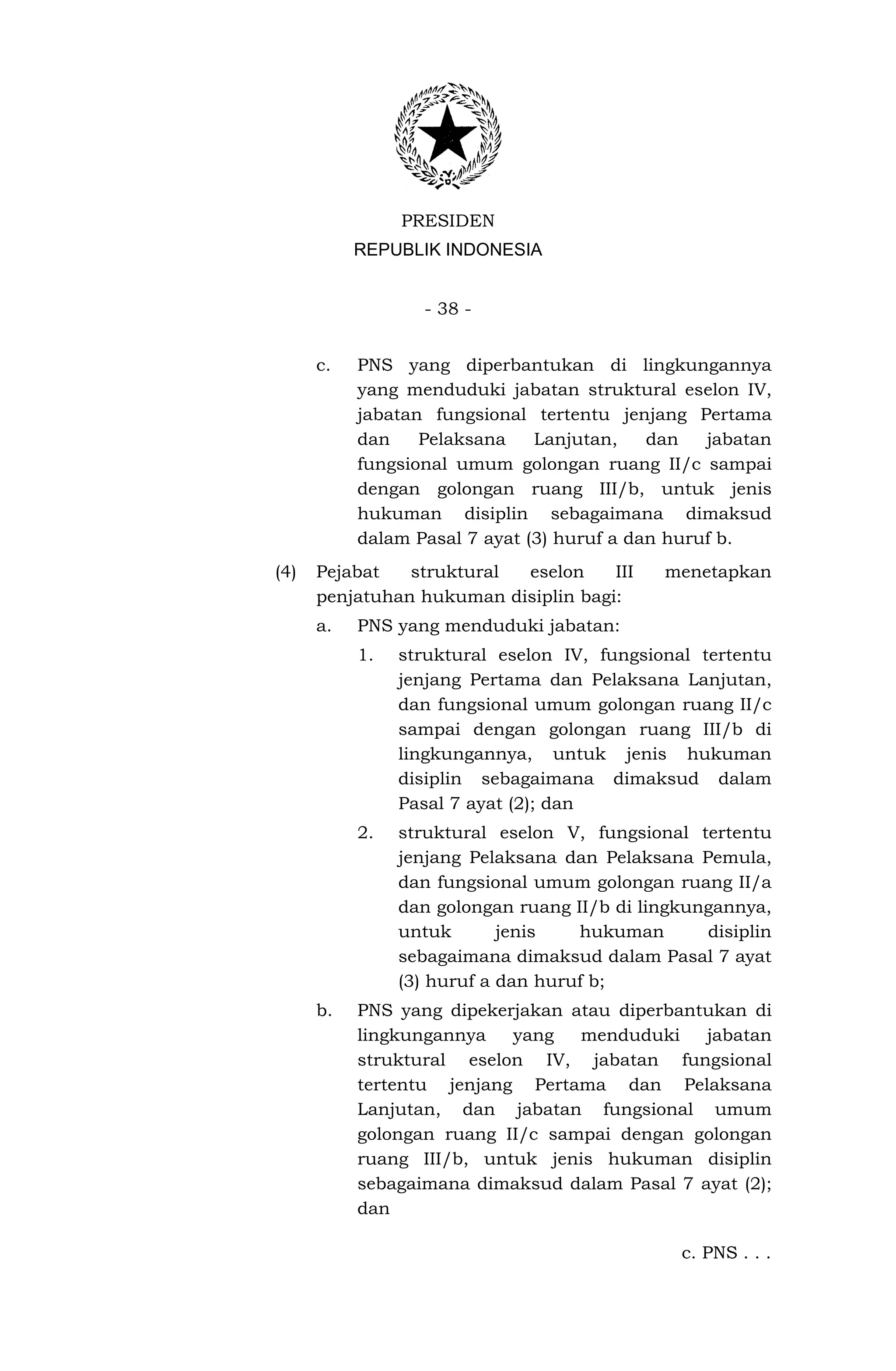PRESIDEN
           REPUBLIK INDONESIA


                  - 38 -


      c.   PNS yang diperbantukan di lingkungannya
           yang menduduki jabatan struktural eselon IV,
           jabatan fungsional tertentu jenjang Pertama
           dan    Pelaksana    Lanjutan,    dan   jabatan
           fungsional umum golongan ruang II/c sampai
           dengan golongan ruang III/b, untuk jenis
           hukuman disiplin sebagaimana dimaksud
           dalam Pasal 7 ayat (3) huruf a dan huruf b.
(4)   Pejabat   struktural eselon     III    menetapkan
      penjatuhan hukuman disiplin bagi:
      a.   PNS yang menduduki jabatan:
           1.   struktural eselon IV, fungsional tertentu
                jenjang Pertama dan Pelaksana Lanjutan,
                dan fungsional umum golongan ruang II/c
                sampai dengan golongan ruang III/b di
                lingkungannya, untuk jenis hukuman
                disiplin sebagaimana dimaksud dalam
                Pasal 7 ayat (2); dan
           2.   struktural eselon V, fungsional tertentu
                jenjang Pelaksana dan Pelaksana Pemula,
                dan fungsional umum golongan ruang II/a
                dan golongan ruang II/b di lingkungannya,
                untuk       jenis   hukuman       disiplin
                sebagaimana dimaksud dalam Pasal 7 ayat
                (3) huruf a dan huruf b;
      b.   PNS yang dipekerjakan atau diperbantukan di
           lingkungannya   yang   menduduki    jabatan
           struktural eselon IV, jabatan fungsional
           tertentu jenjang Pertama dan Pelaksana
           Lanjutan, dan jabatan fungsional umum
           golongan ruang II/c sampai dengan golongan
           ruang III/b, untuk jenis hukuman disiplin
           sebagaimana dimaksud dalam Pasal 7 ayat (2);
           dan

                                               c. PNS . . .
 