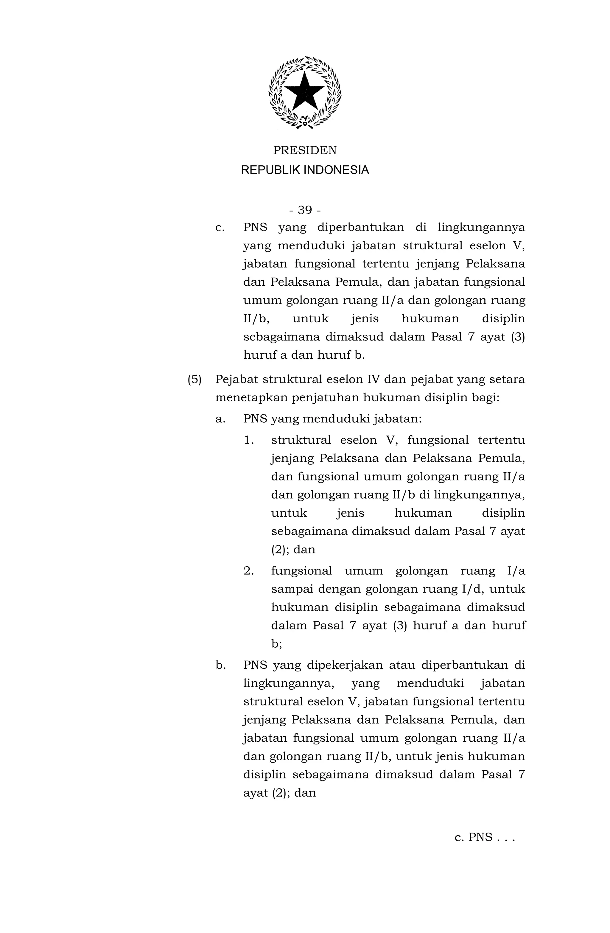 PRESIDEN
           REPUBLIK INDONESIA


                 - 39 -
      c.   PNS yang diperbantukan di lingkungannya
           yang menduduki jabatan struktural eselon V,
           jabatan fungsional tertentu jenjang Pelaksana
           dan Pelaksana Pemula, dan jabatan fungsional
           umum golongan ruang II/a dan golongan ruang
           II/b,        untuk     jenis   hukuman         disiplin
           sebagaimana dimaksud dalam Pasal 7 ayat (3)
           huruf a dan huruf b.

(5)   Pejabat struktural eselon IV dan pejabat yang setara
      menetapkan penjatuhan hukuman disiplin bagi:
      a.   PNS yang menduduki jabatan:
           1.      struktural eselon V, fungsional tertentu
                   jenjang Pelaksana dan Pelaksana Pemula,
                   dan fungsional umum golongan ruang II/a
                   dan golongan ruang II/b di lingkungannya,
                   untuk        jenis     hukuman         disiplin
                   sebagaimana dimaksud dalam Pasal 7 ayat
                   (2); dan
           2.      fungsional    umum     golongan    ruang    I/a
                   sampai dengan golongan ruang I/d, untuk
                   hukuman disiplin sebagaimana dimaksud
                   dalam Pasal 7 ayat (3) huruf a dan huruf
                   b;
      b.   PNS yang dipekerjakan atau diperbantukan di
           lingkungannya,         yang    menduduki       jabatan
           struktural eselon V, jabatan fungsional tertentu
           jenjang Pelaksana dan Pelaksana Pemula, dan
           jabatan fungsional umum golongan ruang II/a
           dan golongan ruang II/b, untuk jenis hukuman
           disiplin sebagaimana dimaksud dalam Pasal 7
           ayat (2); dan


                                                     c. PNS . . .
 
