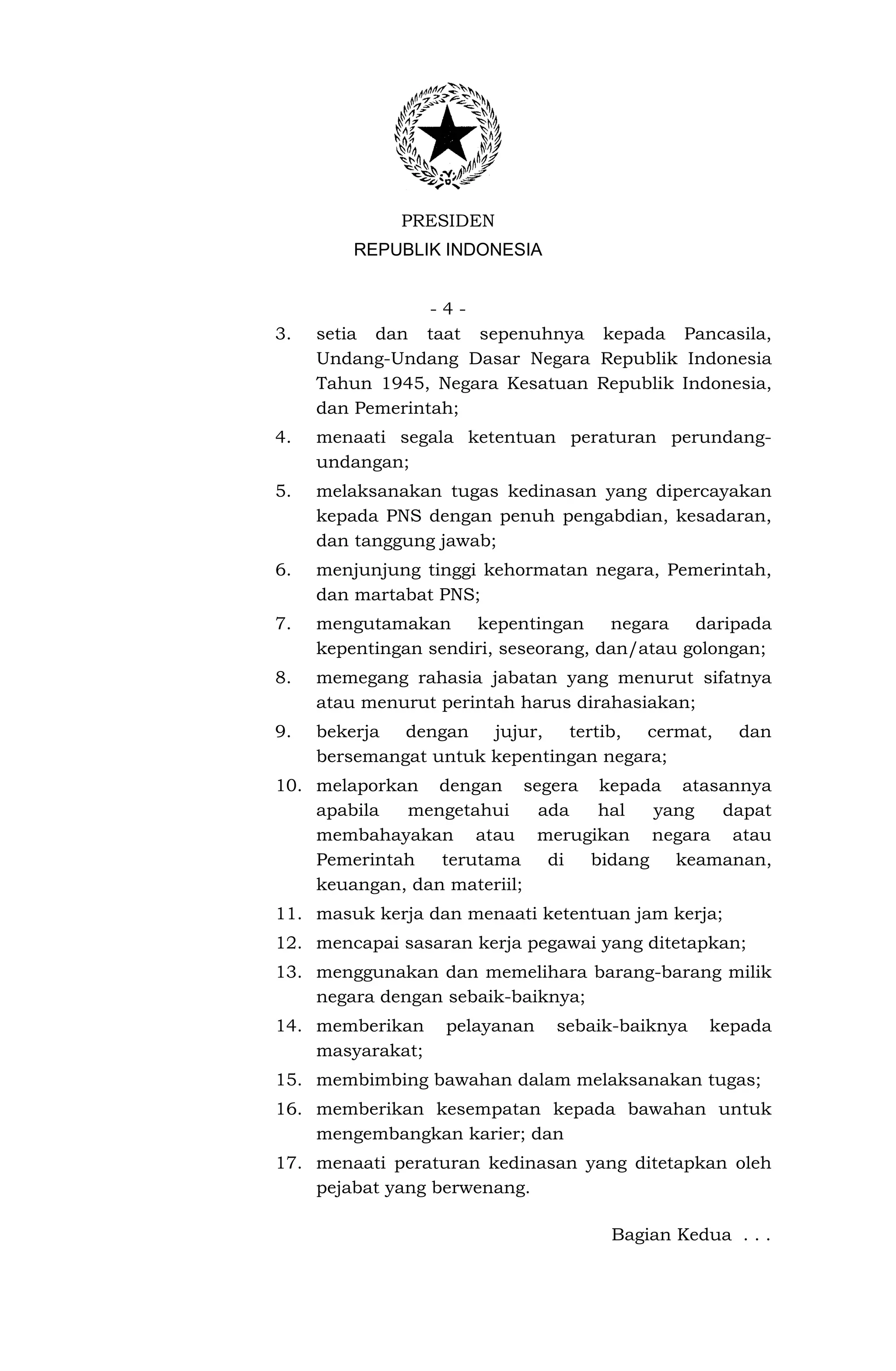 PRESIDEN
         REPUBLIK INDONESIA


                 -4-
3.   setia dan taat sepenuhnya kepada Pancasila,
     Undang-Undang Dasar Negara Republik Indonesia
     Tahun 1945, Negara Kesatuan Republik Indonesia,
     dan Pemerintah;
4.   menaati segala ketentuan peraturan perundang-
     undangan;
5.   melaksanakan tugas kedinasan yang dipercayakan
     kepada PNS dengan penuh pengabdian, kesadaran,
     dan tanggung jawab;
6.   menjunjung tinggi kehormatan negara, Pemerintah,
     dan martabat PNS;
7.   mengutamakan     kepentingan     negara   daripada
     kepentingan sendiri, seseorang, dan/atau golongan;
8.   memegang rahasia jabatan yang menurut sifatnya
     atau menurut perintah harus dirahasiakan;
9.   bekerja  dengan   jujur,  tertib,  cermat,    dan
     bersemangat untuk kepentingan negara;
10. melaporkan dengan segera kepada atasannya
    apabila  mengetahui     ada  hal   yang  dapat
    membahayakan atau merugikan negara atau
    Pemerintah   terutama    di bidang   keamanan,
    keuangan, dan materiil;
11. masuk kerja dan menaati ketentuan jam kerja;
12. mencapai sasaran kerja pegawai yang ditetapkan;
13. menggunakan dan memelihara barang-barang milik
    negara dengan sebaik-baiknya;
14. memberikan     pelayanan   sebaik-baiknya   kepada
    masyarakat;
15. membimbing bawahan dalam melaksanakan tugas;
16. memberikan kesempatan kepada bawahan untuk
    mengembangkan karier; dan
17. menaati peraturan kedinasan yang ditetapkan oleh
    pejabat yang berwenang.

                                     Bagian Kedua . . .
 