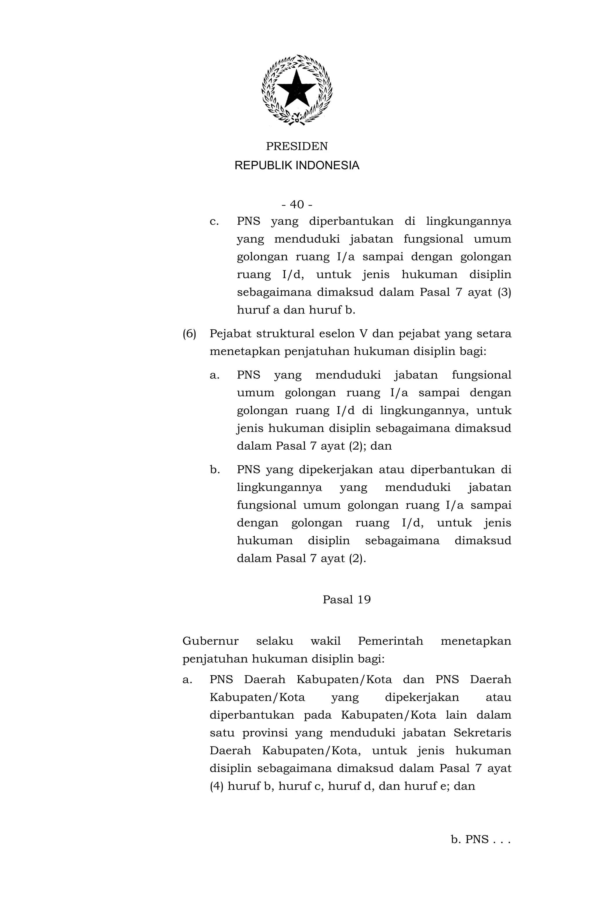 PRESIDEN
           REPUBLIK INDONESIA


                 - 40 -
      c.   PNS yang diperbantukan di lingkungannya
           yang menduduki jabatan fungsional umum
           golongan ruang I/a sampai dengan golongan
           ruang    I/d,    untuk      jenis    hukuman      disiplin
           sebagaimana dimaksud dalam Pasal 7 ayat (3)
           huruf a dan huruf b.

(6)   Pejabat struktural eselon V dan pejabat yang setara
      menetapkan penjatuhan hukuman disiplin bagi:

      a.   PNS     yang     menduduki          jabatan    fungsional
           umum golongan ruang I/a sampai dengan
           golongan ruang I/d di lingkungannya, untuk
           jenis hukuman disiplin sebagaimana dimaksud
           dalam Pasal 7 ayat (2); dan

      b.   PNS yang dipekerjakan atau diperbantukan di
           lingkungannya         yang      menduduki         jabatan
           fungsional umum golongan ruang I/a sampai
           dengan    golongan         ruang     I/d,   untuk    jenis
           hukuman         disiplin    sebagaimana        dimaksud
           dalam Pasal 7 ayat (2).


                             Pasal 19


Gubernur      selaku       wakil      Pemerintah         menetapkan
penjatuhan hukuman disiplin bagi:
a.    PNS Daerah Kabupaten/Kota dan PNS Daerah
      Kabupaten/Kota           yang        dipekerjakan         atau
      diperbantukan pada Kabupaten/Kota lain dalam
      satu provinsi yang menduduki jabatan Sekretaris
      Daerah Kabupaten/Kota, untuk jenis hukuman
      disiplin sebagaimana dimaksud dalam Pasal 7 ayat
      (4) huruf b, huruf c, huruf d, dan huruf e; dan



                                                          b. PNS . . .
 