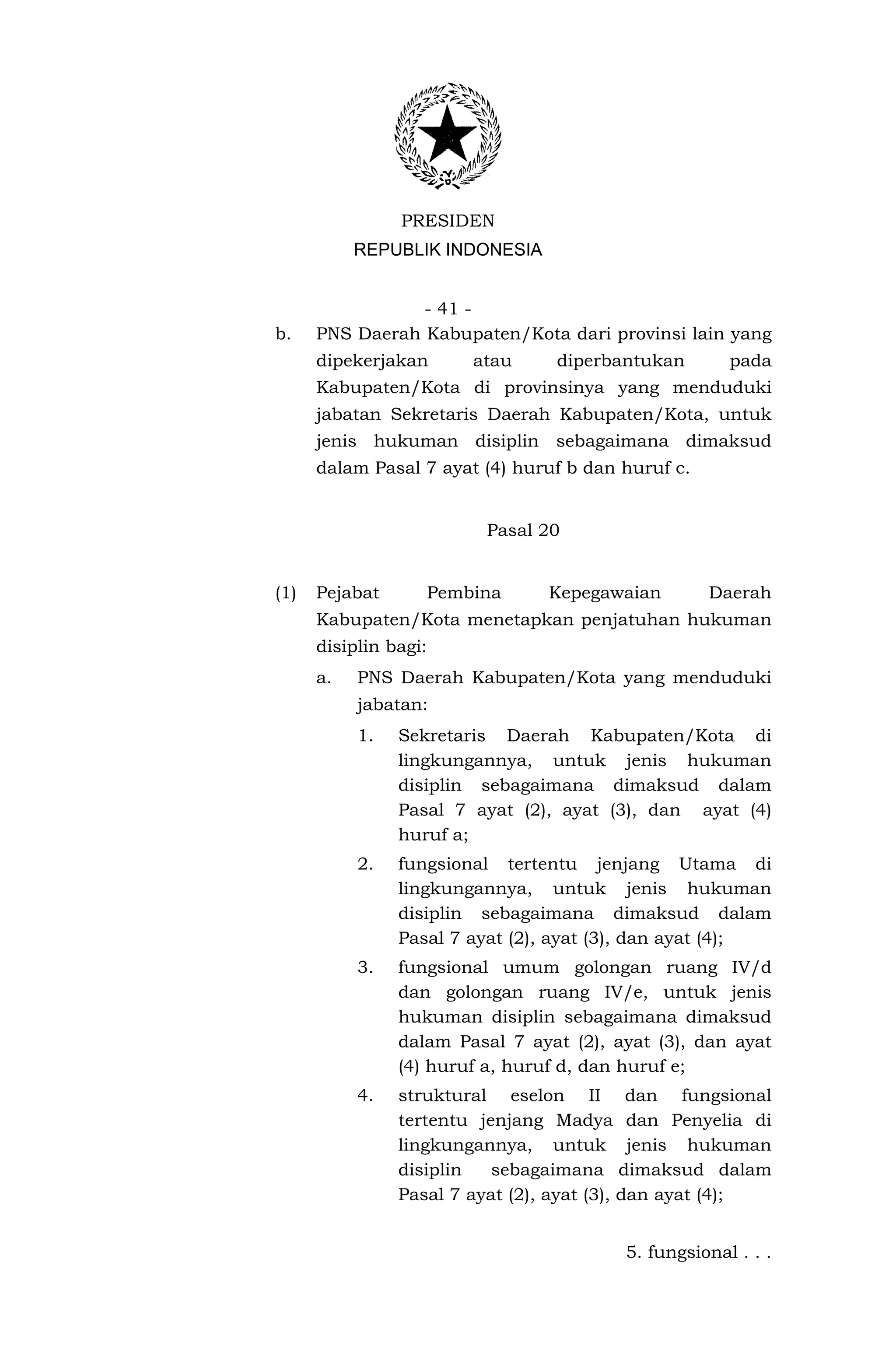PRESIDEN
           REPUBLIK INDONESIA


                 - 41 -
b.    PNS Daerah Kabupaten/Kota dari provinsi lain yang
      dipekerjakan      atau     diperbantukan        pada
      Kabupaten/Kota di provinsinya yang menduduki
      jabatan Sekretaris Daerah Kabupaten/Kota, untuk
      jenis hukuman disiplin sebagaimana dimaksud
      dalam Pasal 7 ayat (4) huruf b dan huruf c.


                         Pasal 20


(1)   Pejabat      Pembina      Kepegawaian         Daerah
      Kabupaten/Kota menetapkan penjatuhan hukuman
      disiplin bagi:
      a.   PNS Daerah Kabupaten/Kota yang menduduki
           jabatan:
           1.   Sekretaris Daerah Kabupaten/Kota di
                lingkungannya, untuk jenis hukuman
                disiplin sebagaimana dimaksud dalam
                Pasal 7 ayat (2), ayat (3), dan ayat (4)
                huruf a;
           2.   fungsional tertentu jenjang Utama di
                lingkungannya, untuk jenis hukuman
                disiplin sebagaimana dimaksud dalam
                Pasal 7 ayat (2), ayat (3), dan ayat (4);
           3.   fungsional umum golongan ruang IV/d
                dan golongan ruang IV/e, untuk jenis
                hukuman disiplin sebagaimana dimaksud
                dalam Pasal 7 ayat (2), ayat (3), dan ayat
                (4) huruf a, huruf d, dan huruf e;
           4.   struktural eselon II dan fungsional
                tertentu jenjang Madya dan Penyelia di
                lingkungannya, untuk jenis hukuman
                disiplin   sebagaimana dimaksud dalam
                Pasal 7 ayat (2), ayat (3), dan ayat (4);


                                         5. fungsional . . .
 