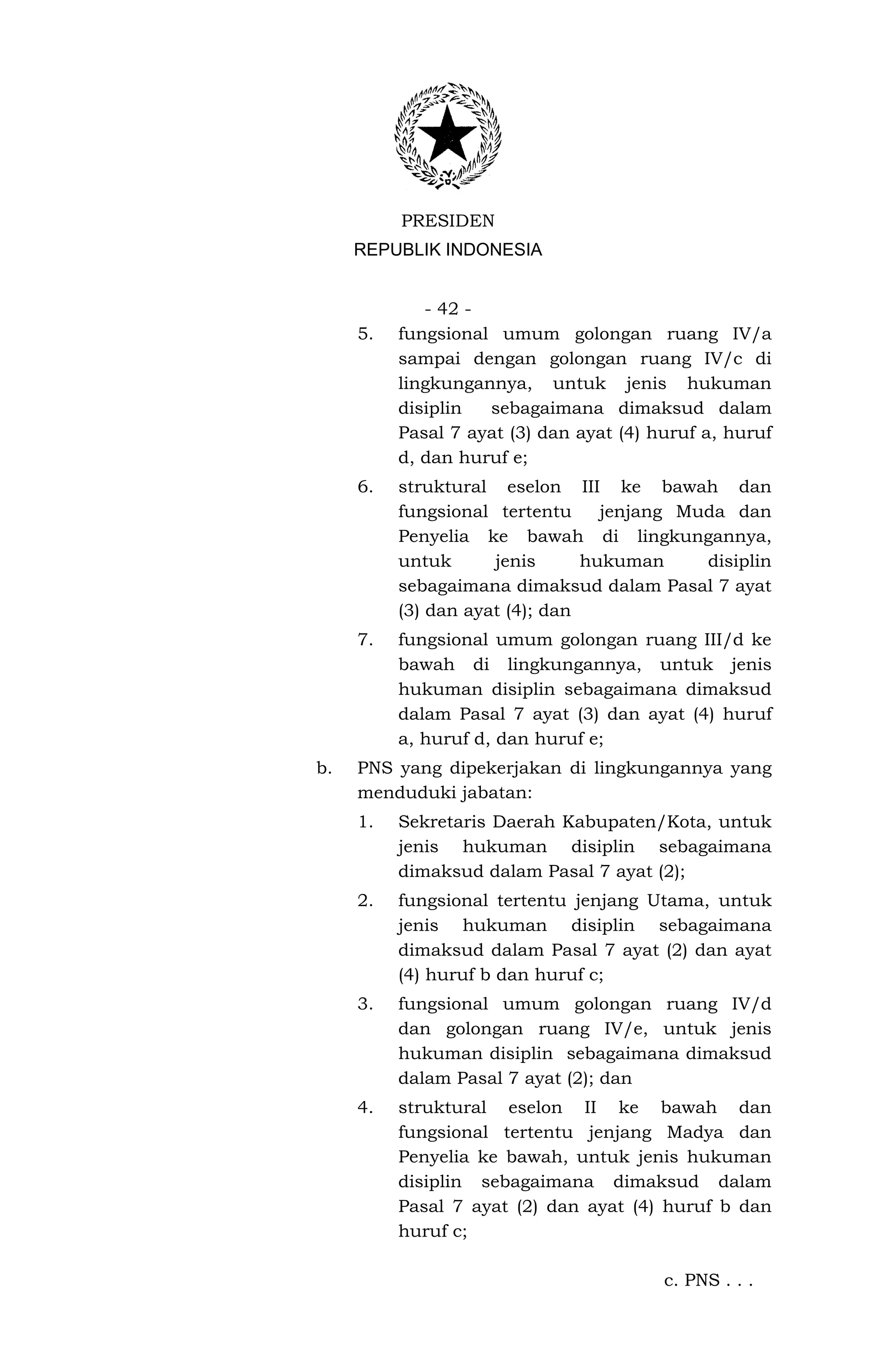 PRESIDEN
     REPUBLIK INDONESIA


             - 42 -
     5.   fungsional umum golongan ruang IV/a
          sampai dengan golongan ruang IV/c di
          lingkungannya, untuk jenis hukuman
          disiplin  sebagaimana dimaksud dalam
          Pasal 7 ayat (3) dan ayat (4) huruf a, huruf
          d, dan huruf e;
     6.   struktural eselon III ke bawah dan
          fungsional tertentu     jenjang Muda dan
          Penyelia ke bawah di lingkungannya,
          untuk      jenis      hukuman     disiplin
          sebagaimana dimaksud dalam Pasal 7 ayat
          (3) dan ayat (4); dan
     7.   fungsional umum golongan ruang III/d ke
          bawah di lingkungannya, untuk jenis
          hukuman disiplin sebagaimana dimaksud
          dalam Pasal 7 ayat (3) dan ayat (4) huruf
          a, huruf d, dan huruf e;
b.   PNS yang dipekerjakan di lingkungannya yang
     menduduki jabatan:
     1.   Sekretaris Daerah Kabupaten/Kota, untuk
          jenis hukuman disiplin sebagaimana
          dimaksud dalam Pasal 7 ayat (2);
     2.   fungsional tertentu jenjang Utama, untuk
          jenis hukuman disiplin sebagaimana
          dimaksud dalam Pasal 7 ayat (2) dan ayat
          (4) huruf b dan huruf c;
     3.   fungsional umum golongan ruang IV/d
          dan golongan ruang IV/e, untuk jenis
          hukuman disiplin sebagaimana dimaksud
          dalam Pasal 7 ayat (2); dan
     4.   struktural eselon II ke bawah dan
          fungsional tertentu jenjang Madya dan
          Penyelia ke bawah, untuk jenis hukuman
          disiplin sebagaimana dimaksud dalam
          Pasal 7 ayat (2) dan ayat (4) huruf b dan
          huruf c;

                                         c. PNS . . .
 