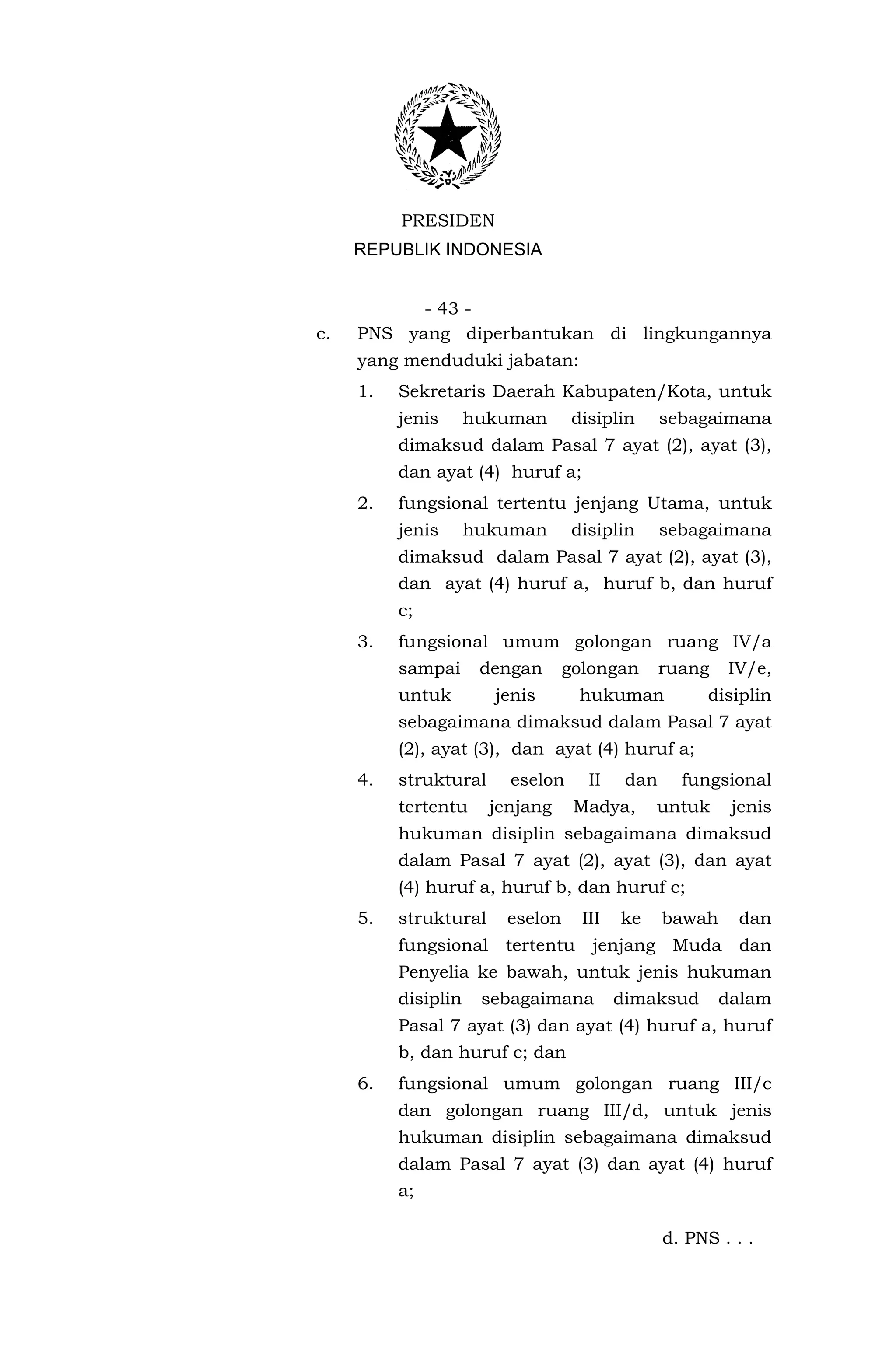 PRESIDEN
     REPUBLIK INDONESIA


           - 43 -
c.   PNS yang diperbantukan di lingkungannya
     yang menduduki jabatan:
     1.   Sekretaris Daerah Kabupaten/Kota, untuk
          jenis      hukuman       disiplin      sebagaimana
          dimaksud dalam Pasal 7 ayat (2), ayat (3),
          dan ayat (4) huruf a;
     2.   fungsional tertentu jenjang Utama, untuk
          jenis      hukuman       disiplin      sebagaimana
          dimaksud dalam Pasal 7 ayat (2), ayat (3),
          dan ayat (4) huruf a, huruf b, dan huruf
          c;
     3.   fungsional umum golongan ruang IV/a
          sampai      dengan      golongan       ruang   IV/e,
          untuk        jenis        hukuman           disiplin
          sebagaimana dimaksud dalam Pasal 7 ayat
          (2), ayat (3), dan ayat (4) huruf a;
     4.   struktural     eselon      II    dan     fungsional
          tertentu     jenjang     Madya,      untuk      jenis
          hukuman disiplin sebagaimana dimaksud
          dalam Pasal 7 ayat (2), ayat (3), dan ayat
          (4) huruf a, huruf b, dan huruf c;
     5.   struktural     eselon     III   ke     bawah     dan
          fungsional tertentu jenjang Muda dan
          Penyelia ke bawah, untuk jenis hukuman
          disiplin    sebagaimana         dimaksud       dalam
          Pasal 7 ayat (3) dan ayat (4) huruf a, huruf
          b, dan huruf c; dan
     6.   fungsional umum golongan ruang III/c
          dan golongan ruang III/d, untuk jenis
          hukuman disiplin sebagaimana dimaksud
          dalam Pasal 7 ayat (3) dan ayat (4) huruf
          a;

                                                 d. PNS . . .
 