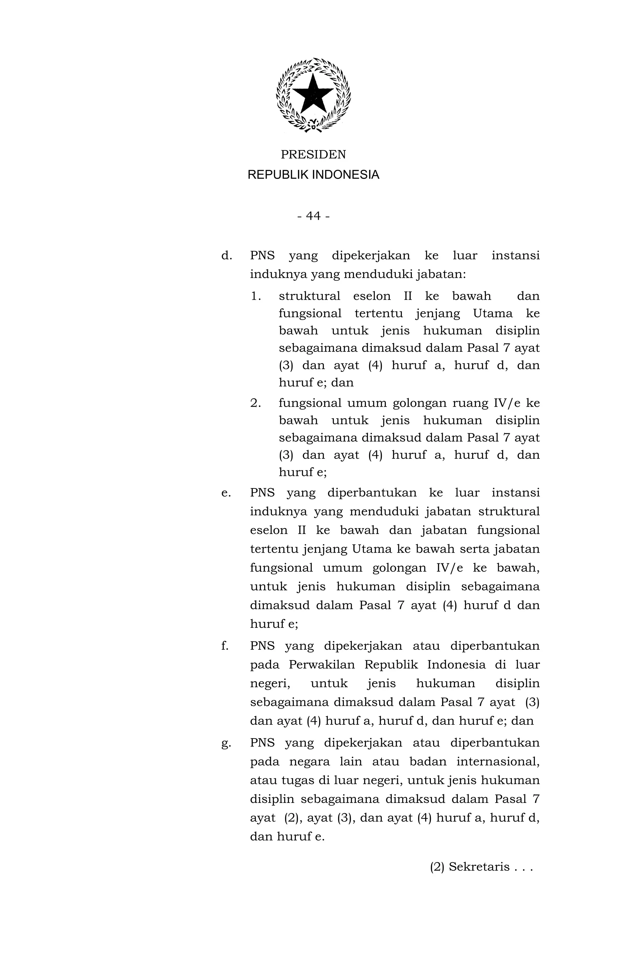 PRESIDEN
     REPUBLIK INDONESIA


               - 44 -


d.   PNS    yang        dipekerjakan    ke   luar   instansi
     induknya yang menduduki jabatan:
     1.    struktural eselon II ke bawah      dan
           fungsional tertentu jenjang Utama ke
           bawah untuk jenis hukuman disiplin
           sebagaimana dimaksud dalam Pasal 7 ayat
           (3) dan ayat (4) huruf a, huruf d, dan
           huruf e; dan
     2.    fungsional umum golongan ruang IV/e ke
           bawah untuk jenis hukuman disiplin
           sebagaimana dimaksud dalam Pasal 7 ayat
           (3) dan ayat (4) huruf a, huruf d, dan
           huruf e;
e.   PNS yang diperbantukan ke luar instansi
     induknya yang menduduki jabatan struktural
     eselon II ke bawah dan jabatan fungsional
     tertentu jenjang Utama ke bawah serta jabatan
     fungsional umum golongan IV/e ke bawah,
     untuk jenis hukuman disiplin sebagaimana
     dimaksud dalam Pasal 7 ayat (4) huruf d dan
     huruf e;
f.   PNS yang dipekerjakan atau diperbantukan
     pada Perwakilan Republik Indonesia di luar
     negeri,     untuk       jenis     hukuman      disiplin
     sebagaimana dimaksud dalam Pasal 7 ayat (3)
     dan ayat (4) huruf a, huruf d, dan huruf e; dan
g.   PNS yang dipekerjakan atau diperbantukan
     pada negara lain atau badan internasional,
     atau tugas di luar negeri, untuk jenis hukuman
     disiplin sebagaimana dimaksud dalam Pasal 7
     ayat (2), ayat (3), dan ayat (4) huruf a, huruf d,
     dan huruf e.

                                        (2) Sekretaris . . .
 