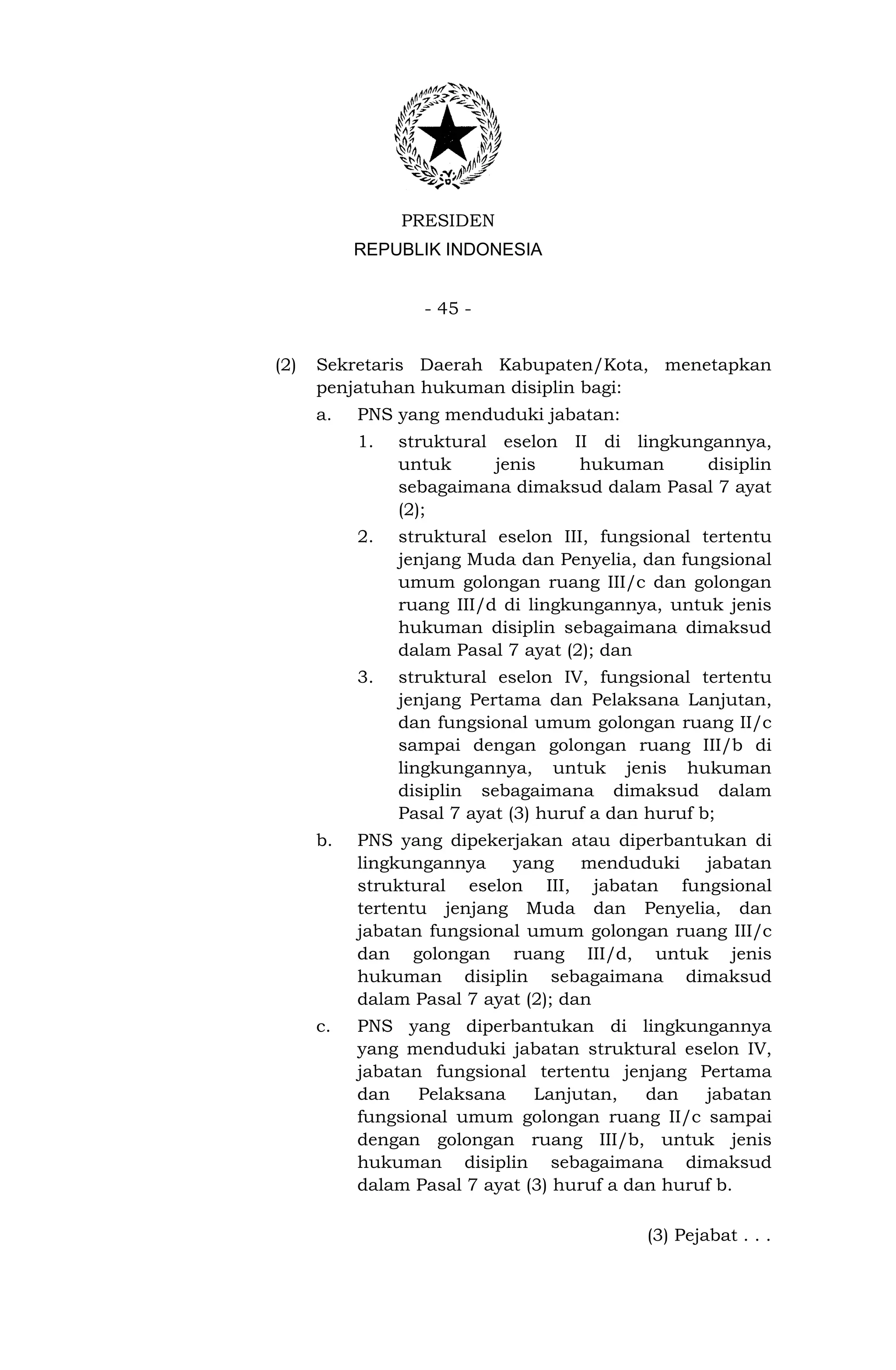 PRESIDEN
           REPUBLIK INDONESIA


                  - 45 -


(2)   Sekretaris Daerah Kabupaten/Kota, menetapkan
      penjatuhan hukuman disiplin bagi:
      a.   PNS yang menduduki jabatan:
           1.   struktural eselon II di lingkungannya,
                untuk      jenis   hukuman     disiplin
                sebagaimana dimaksud dalam Pasal 7 ayat
                (2);
           2.   struktural eselon III, fungsional tertentu
                jenjang Muda dan Penyelia, dan fungsional
                umum golongan ruang III/c dan golongan
                ruang III/d di lingkungannya, untuk jenis
                hukuman disiplin sebagaimana dimaksud
                dalam Pasal 7 ayat (2); dan
           3.   struktural eselon IV, fungsional tertentu
                jenjang Pertama dan Pelaksana Lanjutan,
                dan fungsional umum golongan ruang II/c
                sampai dengan golongan ruang III/b di
                lingkungannya, untuk jenis hukuman
                disiplin sebagaimana dimaksud dalam
                Pasal 7 ayat (3) huruf a dan huruf b;
      b.   PNS yang dipekerjakan atau diperbantukan di
           lingkungannya    yang     menduduki jabatan
           struktural eselon III, jabatan fungsional
           tertentu jenjang Muda dan Penyelia, dan
           jabatan fungsional umum golongan ruang III/c
           dan golongan ruang III/d, untuk jenis
           hukuman disiplin sebagaimana dimaksud
           dalam Pasal 7 ayat (2); dan
      c.   PNS yang diperbantukan di lingkungannya
           yang menduduki jabatan struktural eselon IV,
           jabatan fungsional tertentu jenjang Pertama
           dan    Pelaksana    Lanjutan,    dan   jabatan
           fungsional umum golongan ruang II/c sampai
           dengan golongan ruang III/b, untuk jenis
           hukuman disiplin sebagaimana dimaksud
           dalam Pasal 7 ayat (3) huruf a dan huruf b.

                                           (3) Pejabat . . .
 