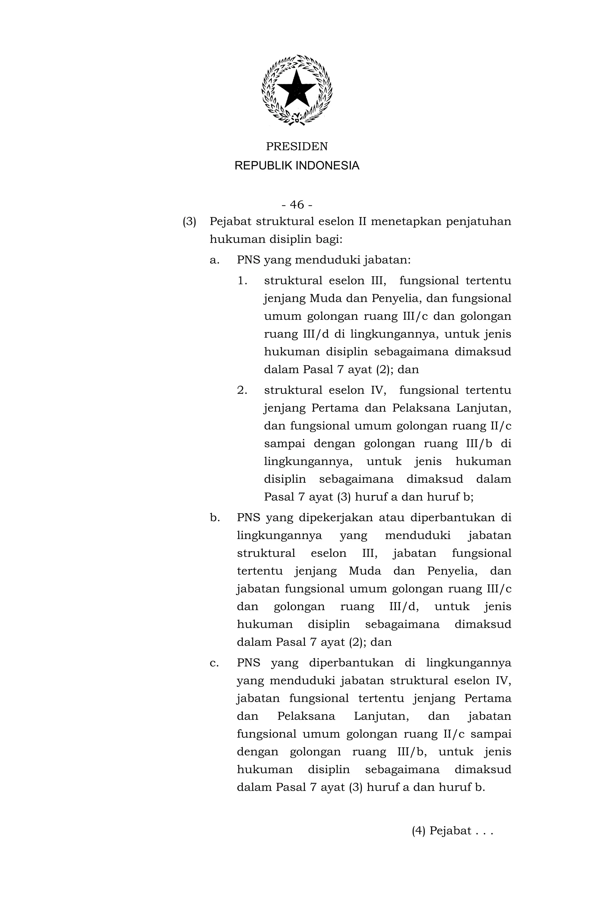 PRESIDEN
           REPUBLIK INDONESIA


                  - 46 -
(3)   Pejabat struktural eselon II menetapkan penjatuhan
      hukuman disiplin bagi:
      a.   PNS yang menduduki jabatan:
           1.    struktural eselon III,          fungsional tertentu
                 jenjang Muda dan Penyelia, dan fungsional
                 umum golongan ruang III/c dan golongan
                 ruang III/d di lingkungannya, untuk jenis
                 hukuman disiplin sebagaimana dimaksud
                 dalam Pasal 7 ayat (2); dan
           2.    struktural eselon IV,           fungsional tertentu
                 jenjang Pertama dan Pelaksana Lanjutan,
                 dan fungsional umum golongan ruang II/c
                 sampai dengan golongan ruang III/b di
                 lingkungannya,          untuk        jenis   hukuman
                 disiplin     sebagaimana         dimaksud        dalam
                 Pasal 7 ayat (3) huruf a dan huruf b;
      b.   PNS yang dipekerjakan atau diperbantukan di
           lingkungannya          yang         menduduki        jabatan
           struktural       eselon      III,    jabatan       fungsional
           tertentu   jenjang        Muda       dan     Penyelia,   dan
           jabatan fungsional umum golongan ruang III/c
           dan    golongan        ruang        III/d,    untuk      jenis
           hukuman          disiplin    sebagaimana           dimaksud
           dalam Pasal 7 ayat (2); dan
      c.   PNS yang diperbantukan di lingkungannya
           yang menduduki jabatan struktural eselon IV,
           jabatan fungsional tertentu jenjang Pertama
           dan     Pelaksana           Lanjutan,        dan     jabatan
           fungsional umum golongan ruang II/c sampai
           dengan golongan ruang III/b, untuk jenis
           hukuman          disiplin    sebagaimana           dimaksud
           dalam Pasal 7 ayat (3) huruf a dan huruf b.


                                                   (4) Pejabat . . .
 