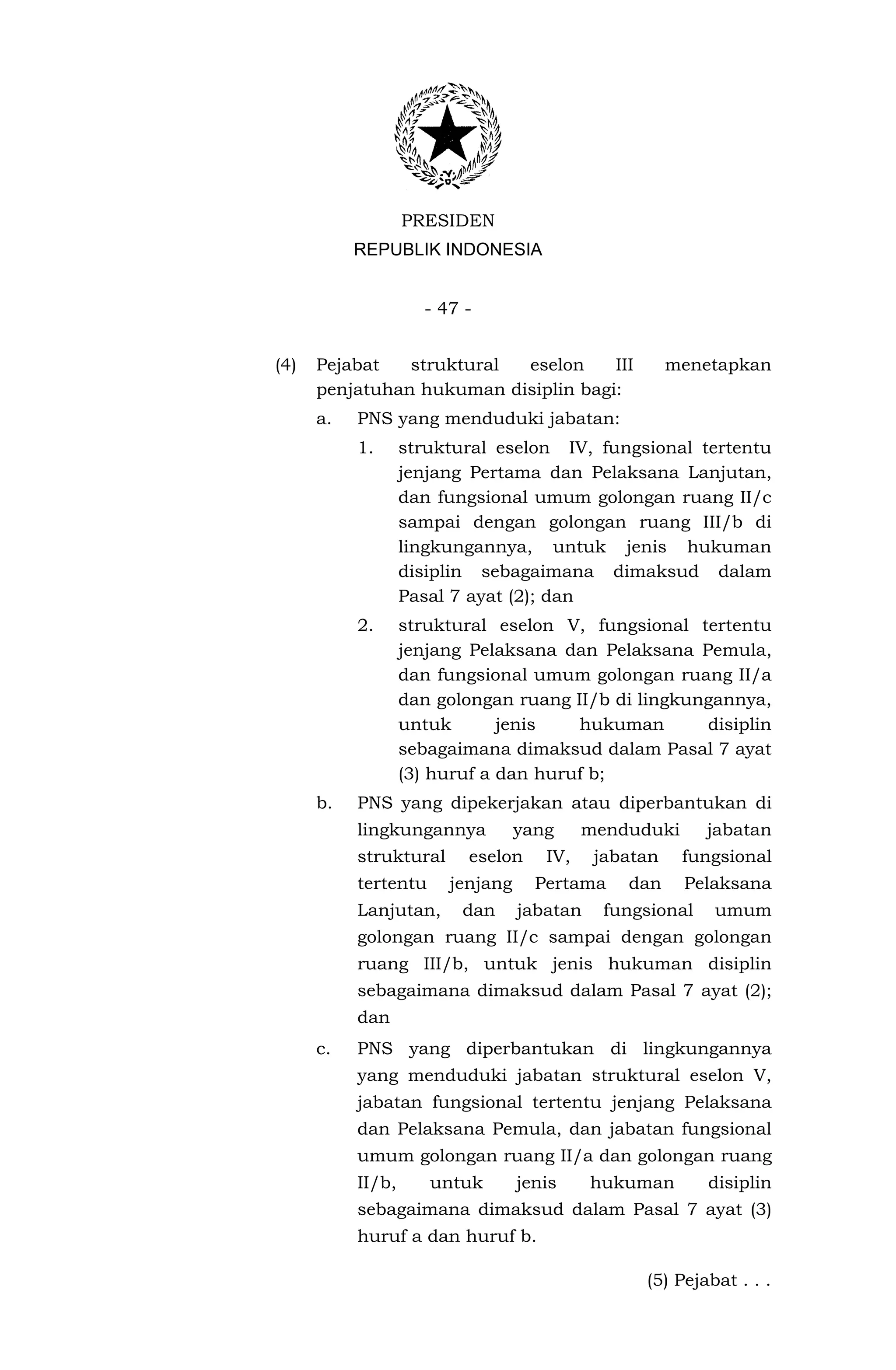 PRESIDEN
           REPUBLIK INDONESIA


                     - 47 -


(4)   Pejabat   struktural eselon     III             menetapkan
      penjatuhan hukuman disiplin bagi:
      a.   PNS yang menduduki jabatan:
           1.      struktural eselon IV, fungsional tertentu
                   jenjang Pertama dan Pelaksana Lanjutan,
                   dan fungsional umum golongan ruang II/c
                   sampai dengan golongan ruang III/b di
                   lingkungannya, untuk jenis hukuman
                   disiplin sebagaimana dimaksud dalam
                   Pasal 7 ayat (2); dan
           2.      struktural eselon V, fungsional tertentu
                   jenjang Pelaksana dan Pelaksana Pemula,
                   dan fungsional umum golongan ruang II/a
                   dan golongan ruang II/b di lingkungannya,
                   untuk       jenis   hukuman       disiplin
                   sebagaimana dimaksud dalam Pasal 7 ayat
                   (3) huruf a dan huruf b;
      b.   PNS yang dipekerjakan atau diperbantukan di
           lingkungannya          yang     menduduki      jabatan
           struktural     eselon     IV,    jabatan    fungsional
           tertentu     jenjang     Pertama    dan     Pelaksana
           Lanjutan,      dan     jabatan    fungsional   umum
           golongan ruang II/c sampai dengan golongan
           ruang III/b, untuk jenis hukuman disiplin
           sebagaimana dimaksud dalam Pasal 7 ayat (2);
           dan
      c.   PNS yang diperbantukan di lingkungannya
           yang menduduki jabatan struktural eselon V,
           jabatan fungsional tertentu jenjang Pelaksana
           dan Pelaksana Pemula, dan jabatan fungsional
           umum golongan ruang II/a dan golongan ruang
           II/b,      untuk       jenis     hukuman       disiplin
           sebagaimana dimaksud dalam Pasal 7 ayat (3)
           huruf a dan huruf b.

                                                 (5) Pejabat . . .
 
