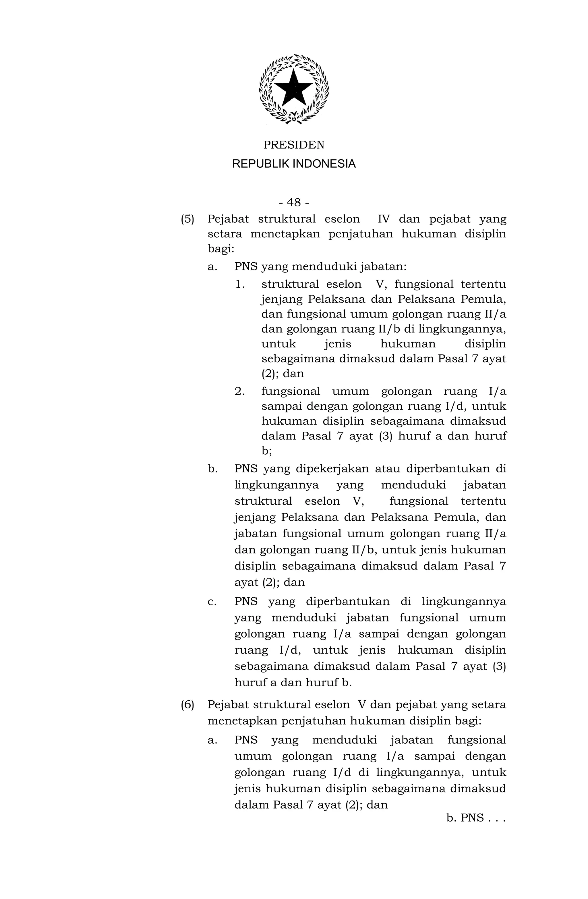 PRESIDEN
           REPUBLIK INDONESIA


                  - 48 -
(5)   Pejabat struktural eselon IV dan pejabat yang
      setara menetapkan penjatuhan hukuman disiplin
      bagi:
      a.   PNS yang menduduki jabatan:
           1.   struktural eselon V, fungsional tertentu
                jenjang Pelaksana dan Pelaksana Pemula,
                dan fungsional umum golongan ruang II/a
                dan golongan ruang II/b di lingkungannya,
                untuk      jenis    hukuman       disiplin
                sebagaimana dimaksud dalam Pasal 7 ayat
                (2); dan
           2.   fungsional umum golongan ruang I/a
                sampai dengan golongan ruang I/d, untuk
                hukuman disiplin sebagaimana dimaksud
                dalam Pasal 7 ayat (3) huruf a dan huruf
                b;
      b.   PNS yang dipekerjakan atau diperbantukan di
           lingkungannya    yang    menduduki     jabatan
           struktural eselon V,      fungsional tertentu
           jenjang Pelaksana dan Pelaksana Pemula, dan
           jabatan fungsional umum golongan ruang II/a
           dan golongan ruang II/b, untuk jenis hukuman
           disiplin sebagaimana dimaksud dalam Pasal 7
           ayat (2); dan
      c.   PNS yang diperbantukan di lingkungannya
           yang menduduki jabatan fungsional umum
           golongan ruang I/a sampai dengan golongan
           ruang I/d, untuk jenis hukuman disiplin
           sebagaimana dimaksud dalam Pasal 7 ayat (3)
           huruf a dan huruf b.
(6)   Pejabat struktural eselon V dan pejabat yang setara
      menetapkan penjatuhan hukuman disiplin bagi:
      a.   PNS yang menduduki jabatan fungsional
           umum golongan ruang I/a sampai dengan
           golongan ruang I/d di lingkungannya, untuk
           jenis hukuman disiplin sebagaimana dimaksud
           dalam Pasal 7 ayat (2); dan
                                             b. PNS . . .
 