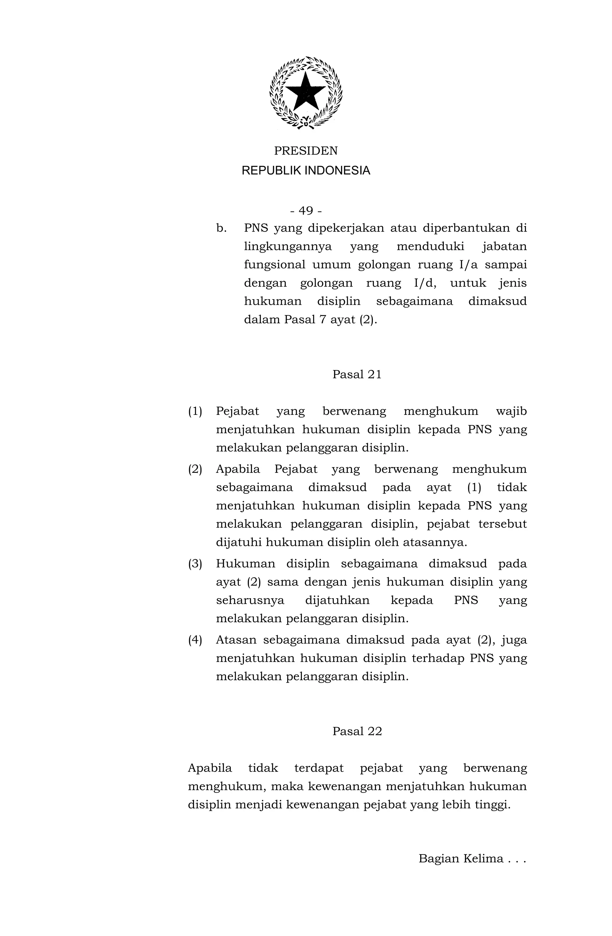 PRESIDEN
           REPUBLIK INDONESIA


                 - 49 -
      b.   PNS yang dipekerjakan atau diperbantukan di
           lingkungannya       yang    menduduki             jabatan
           fungsional umum golongan ruang I/a sampai
           dengan   golongan       ruang     I/d,   untuk      jenis
           hukuman      disiplin    sebagaimana        dimaksud
           dalam Pasal 7 ayat (2).



                           Pasal 21


(1)   Pejabat   yang      berwenang         menghukum          wajib
      menjatuhkan hukuman disiplin kepada PNS yang
      melakukan pelanggaran disiplin.
(2)   Apabila   Pejabat    yang     berwenang         menghukum
      sebagaimana      dimaksud       pada     ayat    (1)     tidak
      menjatuhkan hukuman disiplin kepada PNS yang
      melakukan pelanggaran disiplin, pejabat tersebut
      dijatuhi hukuman disiplin oleh atasannya.
(3)   Hukuman disiplin sebagaimana dimaksud pada
      ayat (2) sama dengan jenis hukuman disiplin yang
      seharusnya       dijatuhkan      kepada         PNS      yang
      melakukan pelanggaran disiplin.
(4)   Atasan sebagaimana dimaksud pada ayat (2), juga
      menjatuhkan hukuman disiplin terhadap PNS yang
      melakukan pelanggaran disiplin.



                           Pasal 22


Apabila    tidak    terdapat      pejabat    yang      berwenang
menghukum, maka kewenangan menjatuhkan hukuman
disiplin menjadi kewenangan pejabat yang lebih tinggi.



                                             Bagian Kelima . . .
 