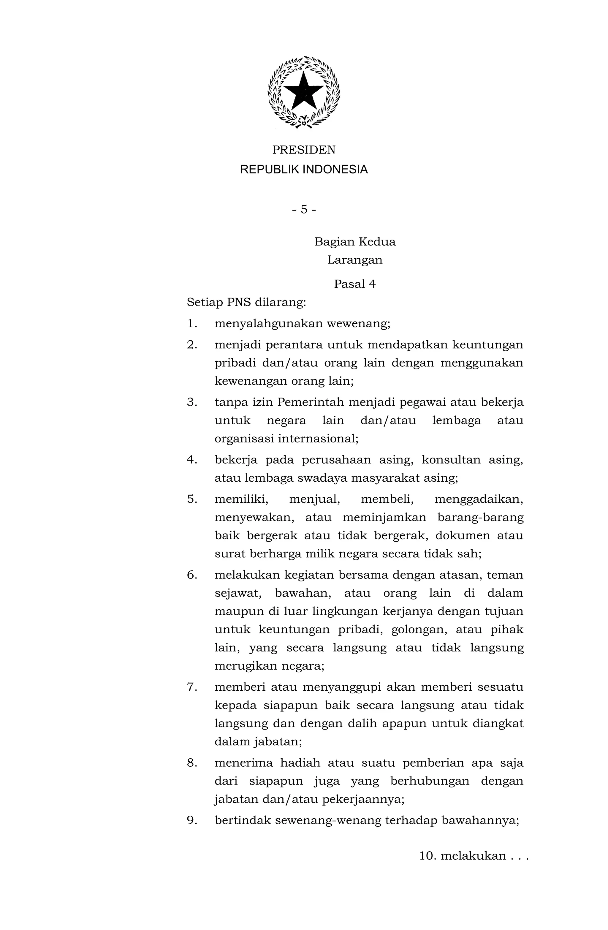 PRESIDEN
         REPUBLIK INDONESIA


                   -5-

                         Bagian Kedua
                          Larangan

                            Pasal 4
Setiap PNS dilarang:
1.   menyalahgunakan wewenang;
2.   menjadi perantara untuk mendapatkan keuntungan
     pribadi dan/atau orang lain dengan menggunakan
     kewenangan orang lain;
3.   tanpa izin Pemerintah menjadi pegawai atau bekerja
     untuk      negara    lain   dan/atau       lembaga     atau
     organisasi internasional;
4.   bekerja pada perusahaan asing, konsultan asing,
     atau lembaga swadaya masyarakat asing;
5.   memiliki,     menjual,      membeli,       menggadaikan,
     menyewakan, atau meminjamkan barang-barang
     baik bergerak atau tidak bergerak, dokumen atau
     surat berharga milik negara secara tidak sah;
6.   melakukan kegiatan bersama dengan atasan, teman
     sejawat,    bawahan,     atau    orang    lain   di   dalam
     maupun di luar lingkungan kerjanya dengan tujuan
     untuk keuntungan pribadi, golongan, atau pihak
     lain, yang secara langsung atau tidak langsung
     merugikan negara;
7.   memberi atau menyanggupi akan memberi sesuatu
     kepada siapapun baik secara langsung atau tidak
     langsung dan dengan dalih apapun untuk diangkat
     dalam jabatan;
8.   menerima hadiah atau suatu pemberian apa saja
     dari siapapun juga yang berhubungan dengan
     jabatan dan/atau pekerjaannya;
9.   bertindak sewenang-wenang terhadap bawahannya;

                                              10. melakukan . . .
 