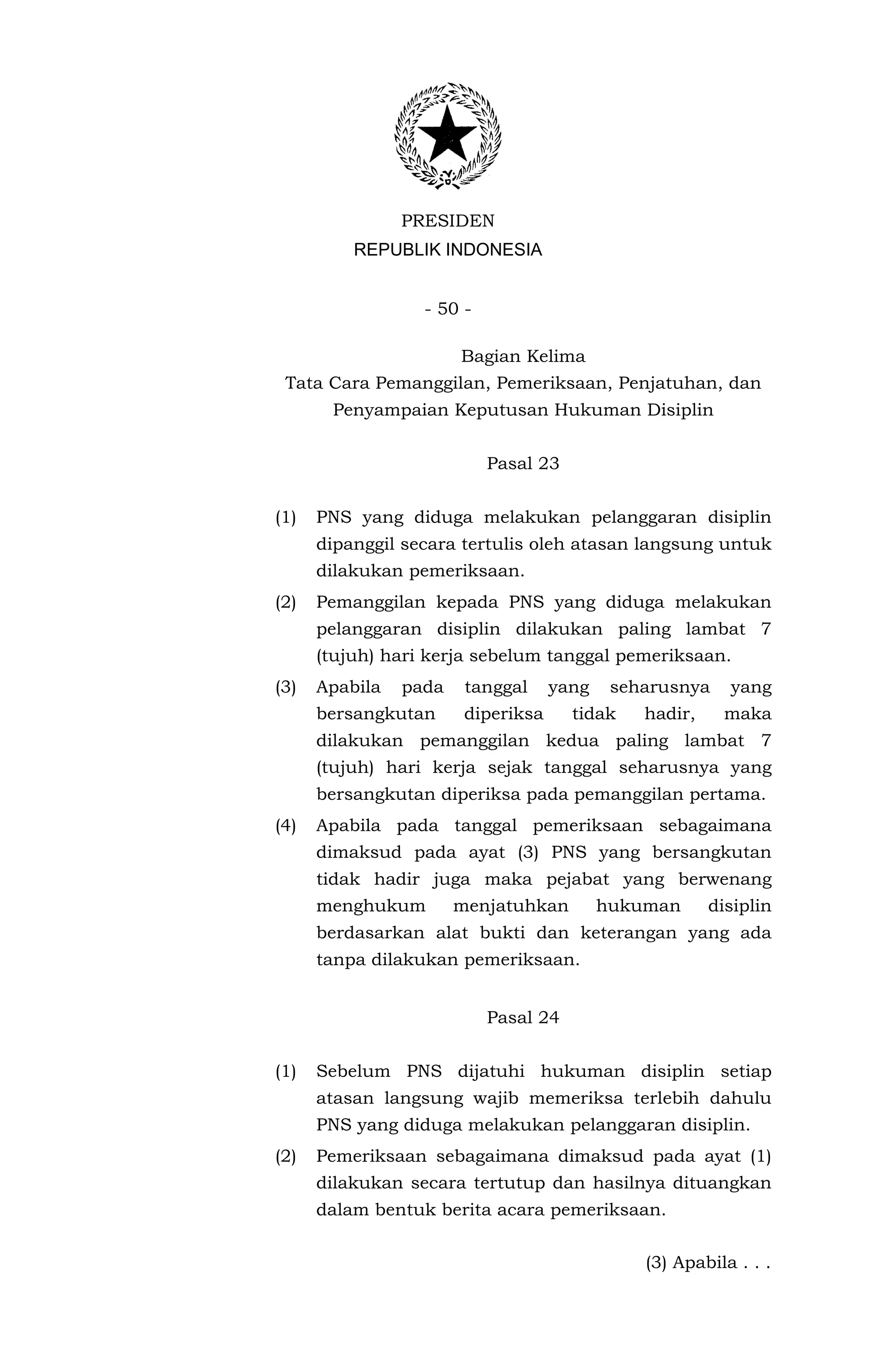 PRESIDEN
          REPUBLIK INDONESIA


                  - 50 -

                       Bagian Kelima
 Tata Cara Pemanggilan, Pemeriksaan, Penjatuhan, dan
       Penyampaian Keputusan Hukuman Disiplin


                           Pasal 23


(1)   PNS yang diduga melakukan pelanggaran disiplin
      dipanggil secara tertulis oleh atasan langsung untuk
      dilakukan pemeriksaan.
(2)   Pemanggilan kepada PNS yang diduga melakukan
      pelanggaran disiplin dilakukan paling lambat 7
      (tujuh) hari kerja sebelum tanggal pemeriksaan.
(3)   Apabila   pada    tanggal     yang    seharusnya    yang
      bersangkutan      diperiksa     tidak    hadir,    maka
      dilakukan pemanggilan kedua paling lambat 7
      (tujuh) hari kerja sejak tanggal seharusnya yang
      bersangkutan diperiksa pada pemanggilan pertama.
(4)   Apabila pada tanggal pemeriksaan sebagaimana
      dimaksud pada ayat (3) PNS yang bersangkutan
      tidak hadir juga maka pejabat yang berwenang
      menghukum        menjatuhkan         hukuman      disiplin
      berdasarkan alat bukti dan keterangan yang ada
      tanpa dilakukan pemeriksaan.


                           Pasal 24


(1)   Sebelum PNS dijatuhi hukuman disiplin setiap
      atasan langsung wajib memeriksa terlebih dahulu
      PNS yang diduga melakukan pelanggaran disiplin.
(2)   Pemeriksaan sebagaimana dimaksud pada ayat (1)
      dilakukan secara tertutup dan hasilnya dituangkan
      dalam bentuk berita acara pemeriksaan.


                                               (3) Apabila . . .
 