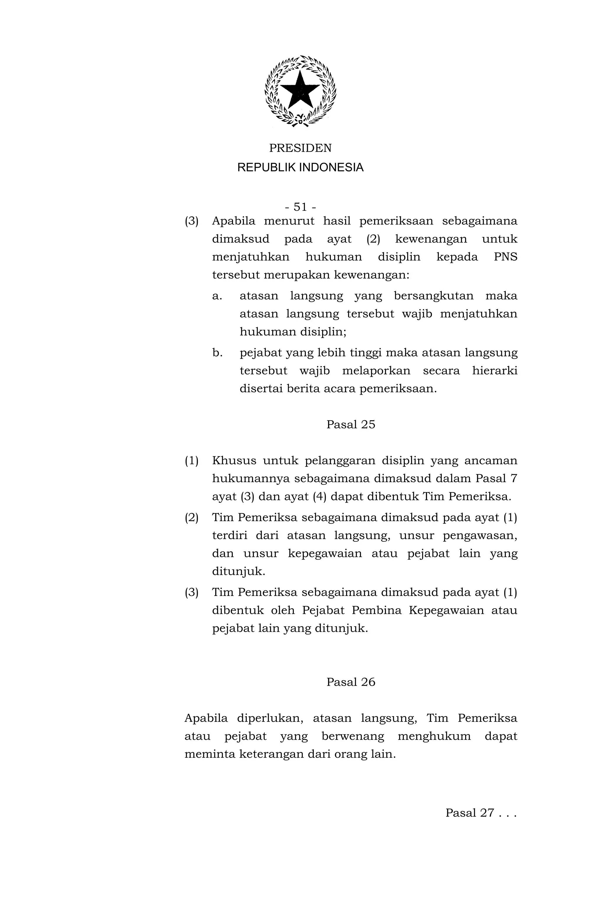 PRESIDEN
              REPUBLIK INDONESIA


                 - 51 -
(3)    Apabila menurut hasil pemeriksaan sebagaimana
       dimaksud        pada   ayat   (2)    kewenangan         untuk
       menjatuhkan        hukuman        disiplin     kepada    PNS
       tersebut merupakan kewenangan:
       a.     atasan langsung yang bersangkutan maka
              atasan langsung tersebut wajib menjatuhkan
              hukuman disiplin;
       b.     pejabat yang lebih tinggi maka atasan langsung
              tersebut   wajib   melaporkan         secara   hierarki
              disertai berita acara pemeriksaan.


                              Pasal 25


(1)    Khusus untuk pelanggaran disiplin yang ancaman
       hukumannya sebagaimana dimaksud dalam Pasal 7
       ayat (3) dan ayat (4) dapat dibentuk Tim Pemeriksa.
(2)    Tim Pemeriksa sebagaimana dimaksud pada ayat (1)
       terdiri dari atasan langsung, unsur pengawasan,
       dan unsur kepegawaian atau pejabat lain yang
       ditunjuk.
(3)    Tim Pemeriksa sebagaimana dimaksud pada ayat (1)
       dibentuk oleh Pejabat Pembina Kepegawaian atau
       pejabat lain yang ditunjuk.



                              Pasal 26


Apabila diperlukan, atasan langsung, Tim Pemeriksa
atau        pejabat    yang   berwenang     menghukum          dapat
meminta keterangan dari orang lain.




                                                       Pasal 27 . . .
 