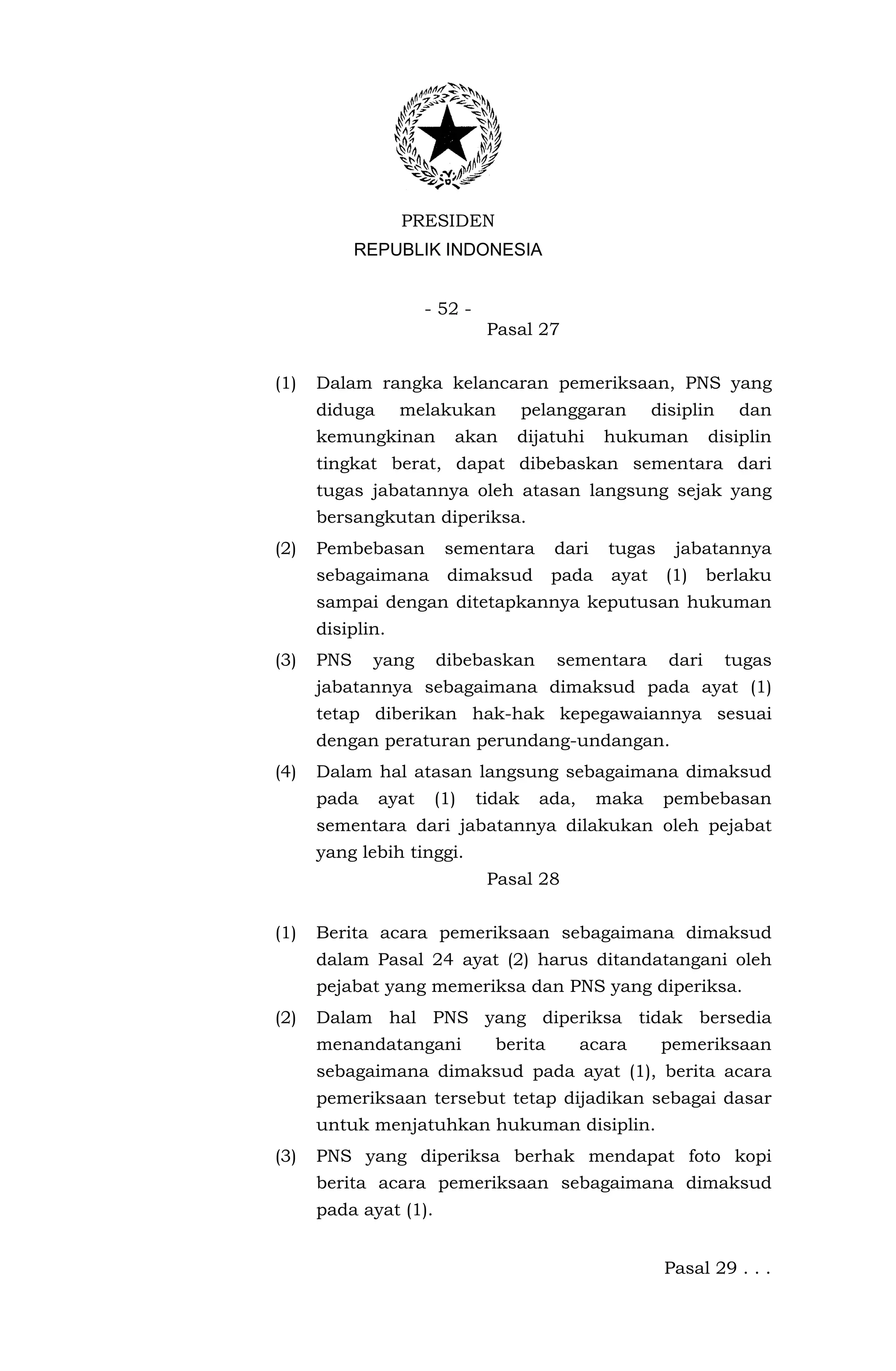 PRESIDEN
            REPUBLIK INDONESIA


                      - 52 -
                                Pasal 27


(1)   Dalam rangka kelancaran pemeriksaan, PNS yang
      diduga      melakukan            pelanggaran       disiplin    dan
      kemungkinan        akan      dijatuhi      hukuman          disiplin
      tingkat berat, dapat dibebaskan sementara dari
      tugas jabatannya oleh atasan langsung sejak yang
      bersangkutan diperiksa.
(2)   Pembebasan        sementara         dari    tugas     jabatannya
      sebagaimana       dimaksud          pada    ayat    (1)     berlaku
      sampai dengan ditetapkannya keputusan hukuman
      disiplin.
(3)   PNS    yang      dibebaskan         sementara        dari     tugas
      jabatannya sebagaimana dimaksud pada ayat (1)
      tetap diberikan hak-hak kepegawaiannya sesuai
      dengan peraturan perundang-undangan.
(4)   Dalam hal atasan langsung sebagaimana dimaksud
      pada     ayat    (1)     tidak    ada,     maka     pembebasan
      sementara dari jabatannya dilakukan oleh pejabat
      yang lebih tinggi.
                                Pasal 28


(1)   Berita acara pemeriksaan sebagaimana dimaksud
      dalam Pasal 24 ayat (2) harus ditandatangani oleh
      pejabat yang memeriksa dan PNS yang diperiksa.
(2)   Dalam hal PNS yang diperiksa tidak bersedia
      menandatangani             berita        acara      pemeriksaan
      sebagaimana dimaksud pada ayat (1), berita acara
      pemeriksaan tersebut tetap dijadikan sebagai dasar
      untuk menjatuhkan hukuman disiplin.
(3)   PNS yang diperiksa berhak mendapat foto kopi
      berita acara pemeriksaan sebagaimana dimaksud
      pada ayat (1).


                                                          Pasal 29 . . .
 