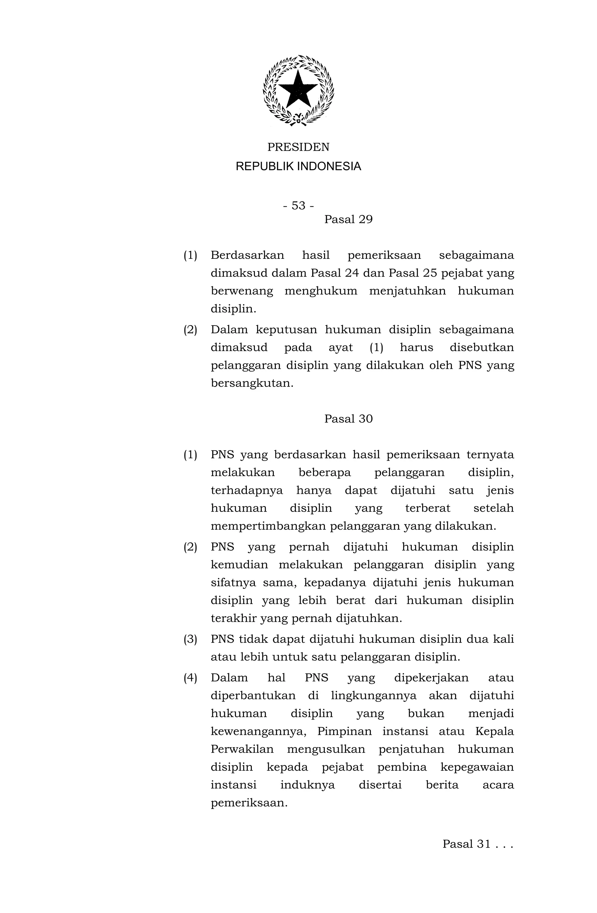 PRESIDEN
            REPUBLIK INDONESIA


                    - 53 -
                                Pasal 29


(1)   Berdasarkan         hasil     pemeriksaan            sebagaimana
      dimaksud dalam Pasal 24 dan Pasal 25 pejabat yang
      berwenang menghukum menjatuhkan hukuman
      disiplin.
(2)   Dalam keputusan hukuman disiplin sebagaimana
      dimaksud      pada         ayat     (1)    harus      disebutkan
      pelanggaran disiplin yang dilakukan oleh PNS yang
      bersangkutan.


                                Pasal 30


(1)   PNS yang berdasarkan hasil pemeriksaan ternyata
      melakukan          beberapa          pelanggaran          disiplin,
      terhadapnya        hanya      dapat       dijatuhi    satu   jenis
      hukuman           disiplin        yang       terberat      setelah
      mempertimbangkan pelanggaran yang dilakukan.
(2)   PNS    yang       pernah     dijatuhi        hukuman      disiplin
      kemudian melakukan pelanggaran disiplin yang
      sifatnya sama, kepadanya dijatuhi jenis hukuman
      disiplin yang lebih berat dari hukuman disiplin
      terakhir yang pernah dijatuhkan.
(3)   PNS tidak dapat dijatuhi hukuman disiplin dua kali
      atau lebih untuk satu pelanggaran disiplin.
(4)   Dalam       hal     PNS       yang        dipekerjakan       atau
      diperbantukan        di     lingkungannya        akan     dijatuhi
      hukuman           disiplin        yang       bukan        menjadi
      kewenangannya, Pimpinan instansi atau Kepala
      Perwakilan        mengusulkan         penjatuhan        hukuman
      disiplin    kepada        pejabat    pembina         kepegawaian
      instansi      induknya            disertai      berita       acara
      pemeriksaan.


                                                           Pasal 31 . . .
 