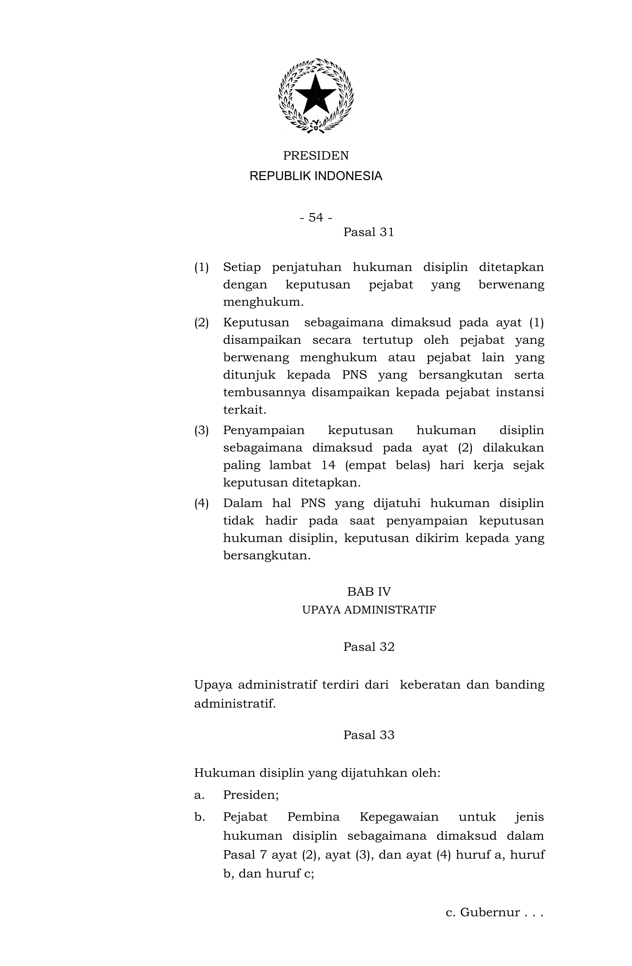 PRESIDEN
          REPUBLIK INDONESIA


                   - 54 -
                            Pasal 31

(1)   Setiap penjatuhan hukuman disiplin ditetapkan
      dengan keputusan pejabat yang berwenang
      menghukum.
(2)   Keputusan sebagaimana dimaksud pada ayat (1)
      disampaikan secara tertutup oleh pejabat yang
      berwenang menghukum atau pejabat lain yang
      ditunjuk kepada PNS yang bersangkutan serta
      tembusannya disampaikan kepada pejabat instansi
      terkait.
(3)   Penyampaian     keputusan  hukuman      disiplin
      sebagaimana dimaksud pada ayat (2) dilakukan
      paling lambat 14 (empat belas) hari kerja sejak
      keputusan ditetapkan.
(4)   Dalam hal PNS yang dijatuhi hukuman disiplin
      tidak hadir pada saat penyampaian keputusan
      hukuman disiplin, keputusan dikirim kepada yang
      bersangkutan.

                            BAB IV
                    UPAYA ADMINISTRATIF


                            Pasal 32


Upaya administratif terdiri dari keberatan dan banding
administratif.

                            Pasal 33


Hukuman disiplin yang dijatuhkan oleh:
a.    Presiden;
b.    Pejabat     Pembina     Kepegawaian     untuk     jenis
      hukuman disiplin sebagaimana dimaksud dalam
      Pasal 7 ayat (2), ayat (3), dan ayat (4) huruf a, huruf
      b, dan huruf c;


                                            c. Gubernur . . .
 