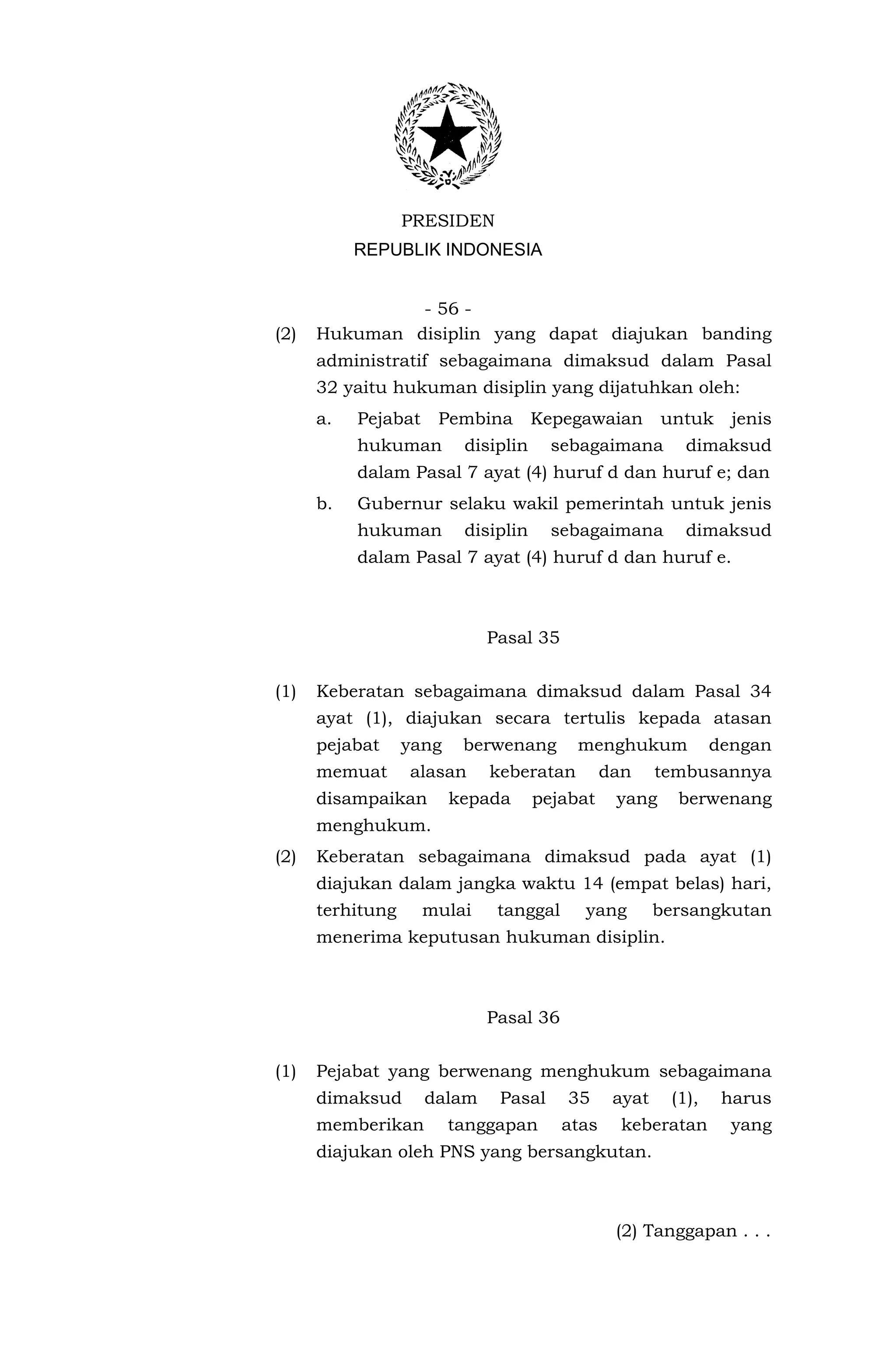 PRESIDEN
           REPUBLIK INDONESIA


               - 56 -
(2)   Hukuman disiplin yang dapat diajukan banding
      administratif sebagaimana dimaksud dalam Pasal
      32 yaitu hukuman disiplin yang dijatuhkan oleh:
      a.   Pejabat    Pembina        Kepegawaian       untuk     jenis
           hukuman        disiplin     sebagaimana        dimaksud
           dalam Pasal 7 ayat (4) huruf d dan huruf e; dan
      b.   Gubernur selaku wakil pemerintah untuk jenis
           hukuman        disiplin     sebagaimana        dimaksud
           dalam Pasal 7 ayat (4) huruf d dan huruf e.



                             Pasal 35


(1)   Keberatan sebagaimana dimaksud dalam Pasal 34
      ayat (1), diajukan secara tertulis kepada atasan
      pejabat     yang    berwenang       menghukum            dengan
      memuat      alasan     keberatan         dan     tembusannya
      disampaikan        kepada      pejabat    yang     berwenang
      menghukum.
(2)   Keberatan sebagaimana dimaksud pada ayat (1)
      diajukan dalam jangka waktu 14 (empat belas) hari,
      terhitung      mulai    tanggal     yang         bersangkutan
      menerima keputusan hukuman disiplin.



                             Pasal 36


(1)   Pejabat yang berwenang menghukum sebagaimana
      dimaksud       dalam    Pasal      35     ayat    (1),    harus
      memberikan         tanggapan      atas     keberatan       yang
      diajukan oleh PNS yang bersangkutan.



                                                (2) Tanggapan . . .
 
