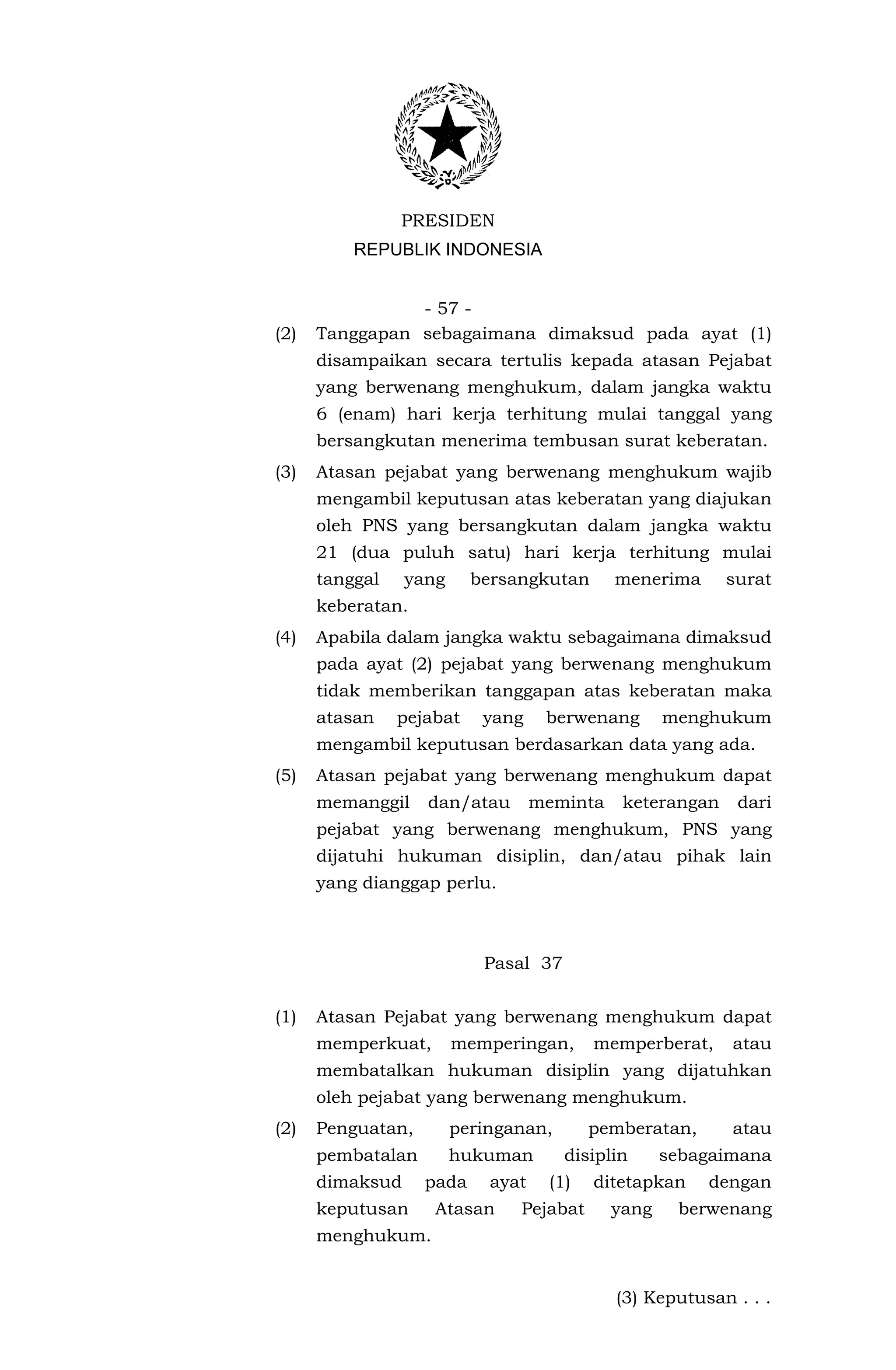 PRESIDEN
          REPUBLIK INDONESIA


                - 57 -
(2)   Tanggapan sebagaimana dimaksud pada ayat (1)
      disampaikan secara tertulis kepada atasan Pejabat
      yang berwenang menghukum, dalam jangka waktu
      6 (enam) hari kerja terhitung mulai tanggal yang
      bersangkutan menerima tembusan surat keberatan.
(3)   Atasan pejabat yang berwenang menghukum wajib
      mengambil keputusan atas keberatan yang diajukan
      oleh PNS yang bersangkutan dalam jangka waktu
      21 (dua puluh satu) hari kerja terhitung mulai
      tanggal    yang     bersangkutan       menerima      surat
      keberatan.
(4)   Apabila dalam jangka waktu sebagaimana dimaksud
      pada ayat (2) pejabat yang berwenang menghukum
      tidak memberikan tanggapan atas keberatan maka
      atasan    pejabat    yang     berwenang       menghukum
      mengambil keputusan berdasarkan data yang ada.
(5)   Atasan pejabat yang berwenang menghukum dapat
      memanggil    dan/atau        meminta    keterangan    dari
      pejabat yang berwenang menghukum, PNS yang
      dijatuhi hukuman disiplin, dan/atau pihak lain
      yang dianggap perlu.



                           Pasal 37


(1)   Atasan Pejabat yang berwenang menghukum dapat
      memperkuat,       memperingan,      memperberat,     atau
      membatalkan hukuman disiplin yang dijatuhkan
      oleh pejabat yang berwenang menghukum.
(2)   Penguatan,        peringanan,       pemberatan,      atau
      pembatalan        hukuman       disiplin      sebagaimana
      dimaksud     pada     ayat    (1)   ditetapkan    dengan
      keputusan     Atasan     Pejabat       yang    berwenang
      menghukum.


                                             (3) Keputusan . . .
 