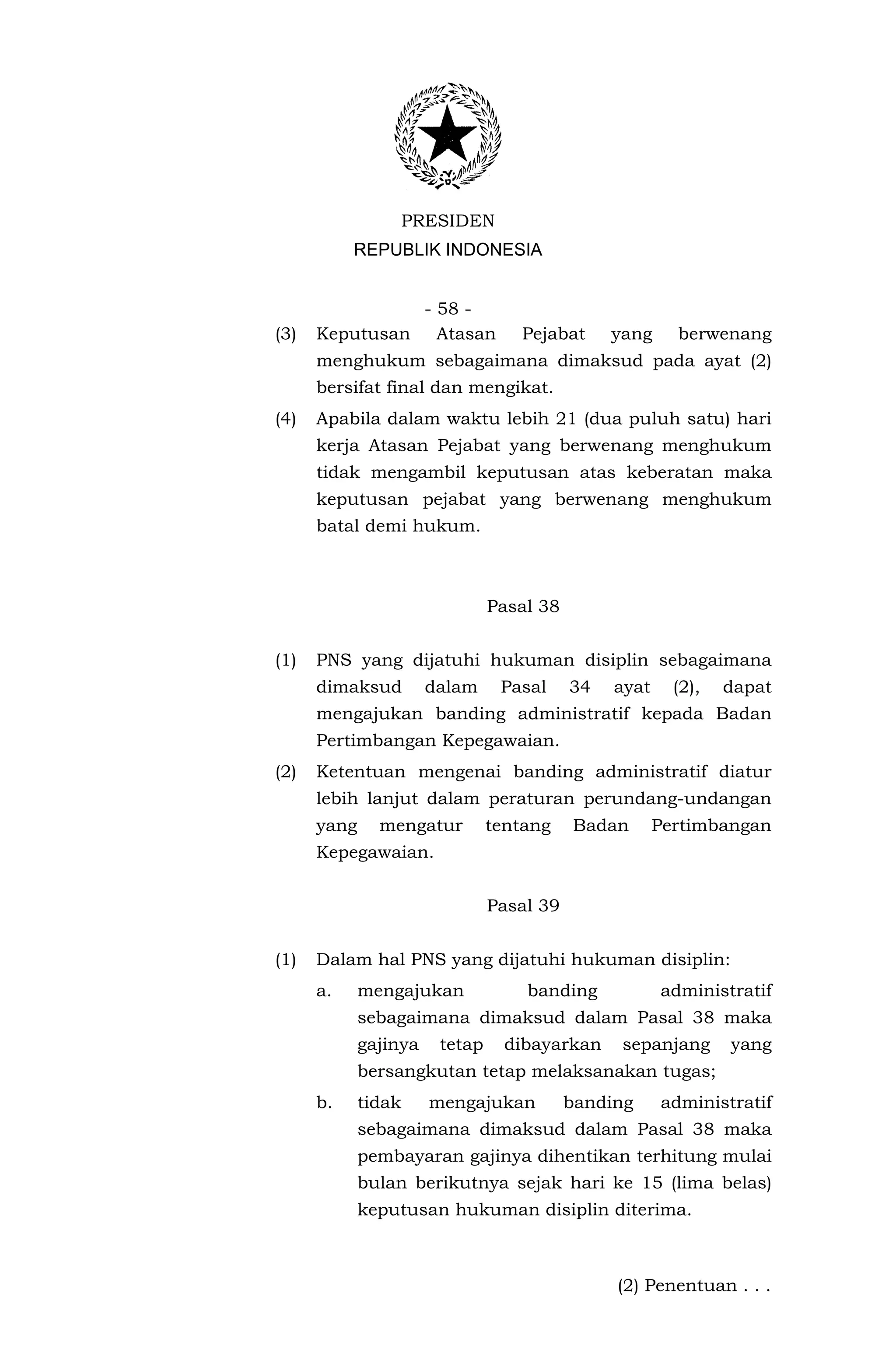 PRESIDEN
           REPUBLIK INDONESIA


                - 58 -
(3)   Keputusan Atasan             Pejabat      yang     berwenang
      menghukum sebagaimana dimaksud pada ayat (2)
      bersifat final dan mengikat.
(4)   Apabila dalam waktu lebih 21 (dua puluh satu) hari
      kerja Atasan Pejabat yang berwenang menghukum
      tidak mengambil keputusan atas keberatan maka
      keputusan pejabat yang berwenang menghukum
      batal demi hukum.



                                Pasal 38


(1)   PNS yang dijatuhi hukuman disiplin sebagaimana
      dimaksud         dalam     Pasal     34   ayat     (2),   dapat
      mengajukan banding administratif kepada Badan
      Pertimbangan Kepegawaian.
(2)   Ketentuan mengenai banding administratif diatur
      lebih lanjut dalam peraturan perundang-undangan
      yang     mengatur         tentang    Badan       Pertimbangan
      Kepegawaian.


                                Pasal 39


(1)   Dalam hal PNS yang dijatuhi hukuman disiplin:
      a.     mengajukan             banding            administratif
             sebagaimana dimaksud dalam Pasal 38 maka
             gajinya    tetap     dibayarkan     sepanjang      yang
             bersangkutan tetap melaksanakan tugas;
      b.     tidak     mengajukan          banding     administratif
             sebagaimana dimaksud dalam Pasal 38 maka
             pembayaran gajinya dihentikan terhitung mulai
             bulan berikutnya sejak hari ke 15 (lima belas)
             keputusan hukuman disiplin diterima.



                                                (2) Penentuan . . .
 