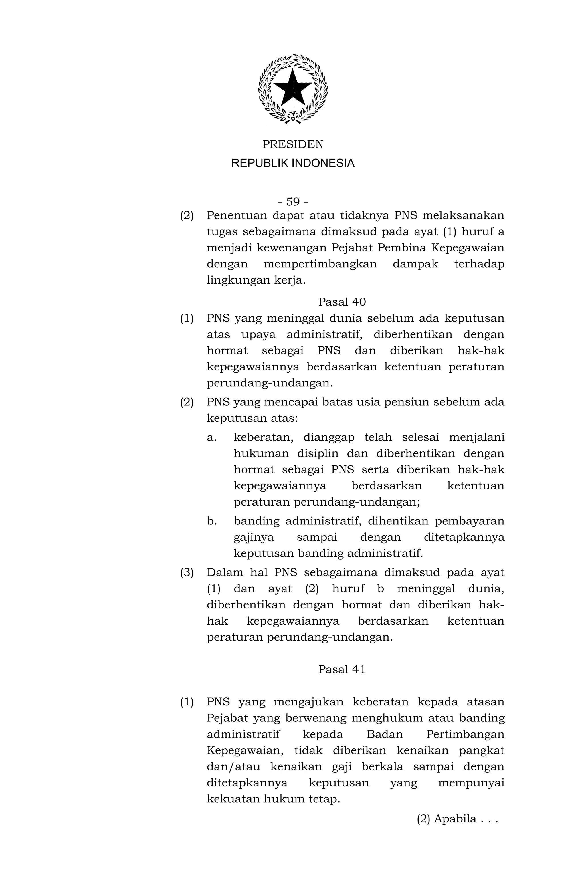 PRESIDEN
           REPUBLIK INDONESIA


                 - 59 -
(2)   Penentuan dapat atau tidaknya PNS melaksanakan
      tugas sebagaimana dimaksud pada ayat (1) huruf a
      menjadi kewenangan Pejabat Pembina Kepegawaian
      dengan mempertimbangkan dampak terhadap
      lingkungan kerja.
                       Pasal 40
(1)   PNS yang meninggal dunia sebelum ada keputusan
      atas upaya administratif, diberhentikan dengan
      hormat sebagai PNS dan diberikan hak-hak
      kepegawaiannya berdasarkan ketentuan peraturan
      perundang-undangan.
(2)   PNS yang mencapai batas usia pensiun sebelum ada
      keputusan atas:
      a.   keberatan, dianggap telah selesai menjalani
           hukuman disiplin dan diberhentikan dengan
           hormat sebagai PNS serta diberikan hak-hak
           kepegawaiannya     berdasarkan    ketentuan
           peraturan perundang-undangan;
      b.   banding administratif, dihentikan pembayaran
           gajinya   sampai      dengan     ditetapkannya
           keputusan banding administratif.
(3)   Dalam hal PNS sebagaimana dimaksud pada ayat
      (1) dan ayat (2) huruf b meninggal dunia,
      diberhentikan dengan hormat dan diberikan hak-
      hak    kepegawaiannya  berdasarkan   ketentuan
      peraturan perundang-undangan.

                         Pasal 41

(1)   PNS yang mengajukan keberatan kepada atasan
      Pejabat yang berwenang menghukum atau banding
      administratif   kepada    Badan   Pertimbangan
      Kepegawaian, tidak diberikan kenaikan pangkat
      dan/atau kenaikan gaji berkala sampai dengan
      ditetapkannya    keputusan   yang   mempunyai
      kekuatan hukum tetap.
                                          (2) Apabila . . .
 