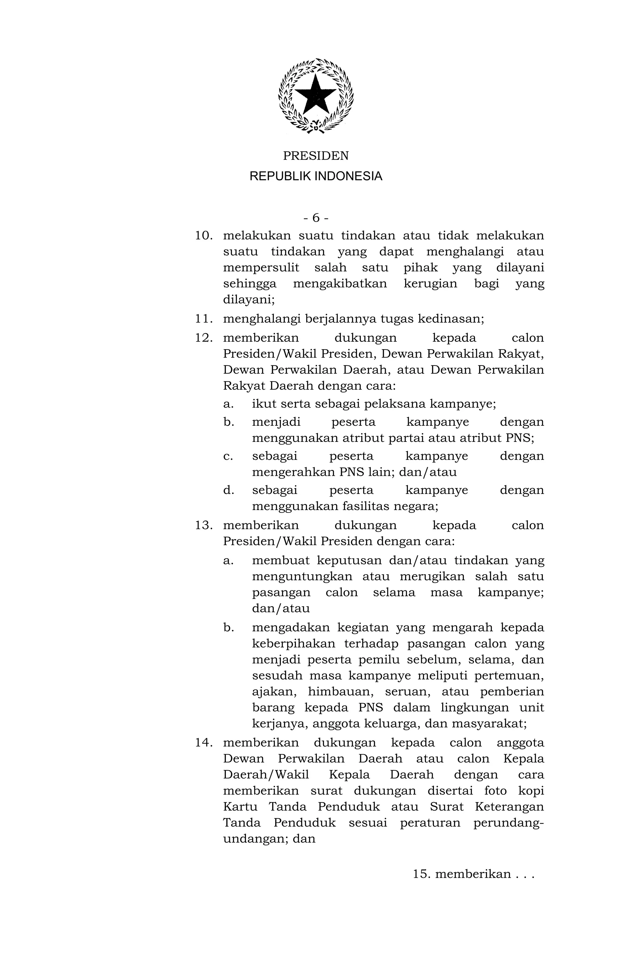 PRESIDEN
         REPUBLIK INDONESIA


               -6-
10. melakukan suatu tindakan atau tidak melakukan
    suatu tindakan yang dapat menghalangi atau
    mempersulit salah satu pihak yang dilayani
    sehingga mengakibatkan kerugian bagi yang
    dilayani;
11. menghalangi berjalannya tugas kedinasan;
12. memberikan       dukungan        kepada       calon
    Presiden/Wakil Presiden, Dewan Perwakilan Rakyat,
    Dewan Perwakilan Daerah, atau Dewan Perwakilan
    Rakyat Daerah dengan cara:
    a. ikut serta sebagai pelaksana kampanye;
    b. menjadi       peserta     kampanye       dengan
         menggunakan atribut partai atau atribut PNS;
    c. sebagai      peserta      kampanye       dengan
         mengerahkan PNS lain; dan/atau
    d. sebagai      peserta      kampanye       dengan
         menggunakan fasilitas negara;
13. memberikan       dukungan       kepada        calon
    Presiden/Wakil Presiden dengan cara:
    a.   membuat keputusan dan/atau tindakan yang
         menguntungkan atau merugikan salah satu
         pasangan calon selama masa kampanye;
         dan/atau
    b.   mengadakan kegiatan yang mengarah kepada
         keberpihakan terhadap pasangan calon yang
         menjadi peserta pemilu sebelum, selama, dan
         sesudah masa kampanye meliputi pertemuan,
         ajakan, himbauan, seruan, atau pemberian
         barang kepada PNS dalam lingkungan unit
         kerjanya, anggota keluarga, dan masyarakat;
14. memberikan dukungan kepada calon anggota
    Dewan Perwakilan Daerah atau calon Kepala
    Daerah/Wakil  Kepala Daerah   dengan    cara
    memberikan surat dukungan disertai foto kopi
    Kartu Tanda Penduduk atau Surat Keterangan
    Tanda Penduduk sesuai peraturan perundang-
    undangan; dan

                                  15. memberikan . . .
 