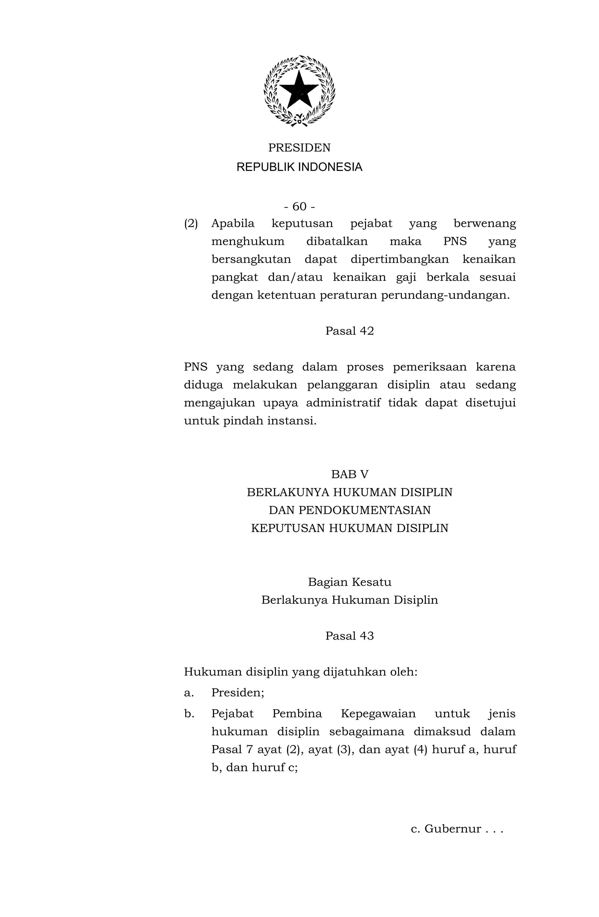 PRESIDEN
          REPUBLIK INDONESIA


                    - 60 -
(2)   Apabila     keputusan      pejabat   yang    berwenang
      menghukum         dibatalkan     maka       PNS    yang
      bersangkutan      dapat    dipertimbangkan    kenaikan
      pangkat dan/atau kenaikan gaji berkala sesuai
      dengan ketentuan peraturan perundang-undangan.


                            Pasal 42


PNS yang sedang dalam proses pemeriksaan karena
diduga melakukan pelanggaran disiplin atau sedang
mengajukan upaya administratif tidak dapat disetujui
untuk pindah instansi.



                             BAB V
            BERLAKUNYA HUKUMAN DISIPLIN
                  DAN PENDOKUMENTASIAN
             KEPUTUSAN HUKUMAN DISIPLIN



                        Bagian Kesatu
                Berlakunya Hukuman Disiplin


                            Pasal 43


Hukuman disiplin yang dijatuhkan oleh:
a.    Presiden;
b.    Pejabat     Pembina       Kepegawaian    untuk     jenis
      hukuman disiplin sebagaimana dimaksud dalam
      Pasal 7 ayat (2), ayat (3), dan ayat (4) huruf a, huruf
      b, dan huruf c;




                                           c. Gubernur . . .
 