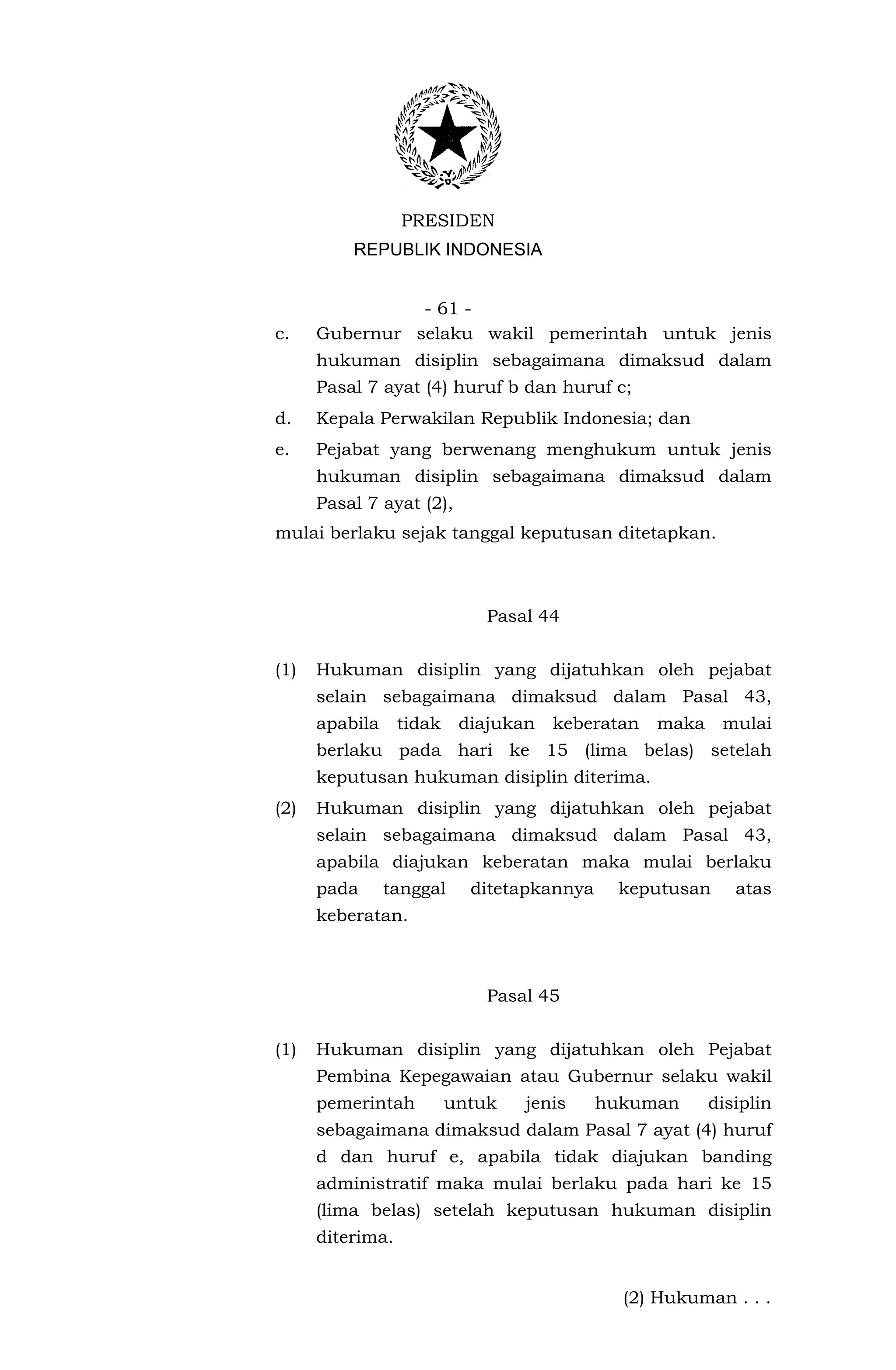 PRESIDEN
          REPUBLIK INDONESIA


                - 61 -
c.    Gubernur selaku wakil pemerintah untuk jenis
      hukuman disiplin sebagaimana dimaksud dalam
      Pasal 7 ayat (4) huruf b dan huruf c;
d.    Kepala Perwakilan Republik Indonesia; dan
e.    Pejabat yang berwenang menghukum untuk jenis
      hukuman disiplin sebagaimana dimaksud dalam
      Pasal 7 ayat (2),
mulai berlaku sejak tanggal keputusan ditetapkan.



                              Pasal 44


(1)   Hukuman disiplin yang dijatuhkan oleh pejabat
      selain sebagaimana dimaksud dalam Pasal 43,
      apabila     tidak    diajukan   keberatan   maka    mulai
      berlaku pada hari ke 15 (lima belas) setelah
      keputusan hukuman disiplin diterima.
(2)   Hukuman disiplin yang dijatuhkan oleh pejabat
      selain sebagaimana dimaksud dalam Pasal 43,
      apabila diajukan keberatan maka mulai berlaku
      pada      tanggal     ditetapkannya    keputusan      atas
      keberatan.



                              Pasal 45


(1)   Hukuman disiplin yang dijatuhkan oleh Pejabat
      Pembina Kepegawaian atau Gubernur selaku wakil
      pemerintah          untuk   jenis     hukuman      disiplin
      sebagaimana dimaksud dalam Pasal 7 ayat (4) huruf
      d dan huruf e, apabila tidak diajukan banding
      administratif maka mulai berlaku pada hari ke 15
      (lima belas) setelah keputusan hukuman disiplin
      diterima.


                                              (2) Hukuman . . .
 