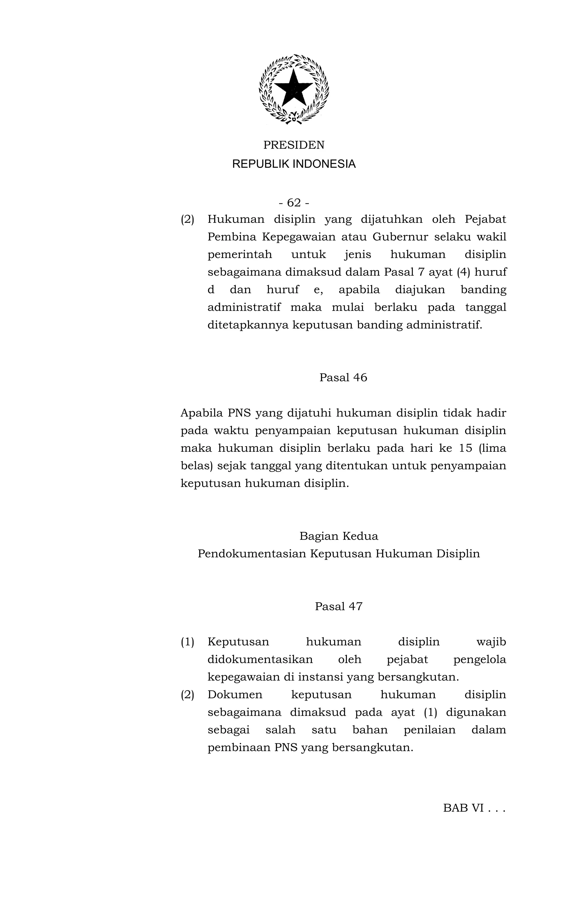 PRESIDEN
           REPUBLIK INDONESIA


                - 62 -
(2)    Hukuman disiplin yang dijatuhkan oleh Pejabat
       Pembina Kepegawaian atau Gubernur selaku wakil
       pemerintah    untuk        jenis     hukuman         disiplin
       sebagaimana dimaksud dalam Pasal 7 ayat (4) huruf
       d   dan   huruf     e,    apabila    diajukan       banding
       administratif maka mulai berlaku pada tanggal
       ditetapkannya keputusan banding administratif.



                            Pasal 46


Apabila PNS yang dijatuhi hukuman disiplin tidak hadir
pada waktu penyampaian keputusan hukuman disiplin
maka hukuman disiplin berlaku pada hari ke 15 (lima
belas) sejak tanggal yang ditentukan untuk penyampaian
keputusan hukuman disiplin.



                         Bagian Kedua
      Pendokumentasian Keputusan Hukuman Disiplin



                           Pasal 47


(1)    Keputusan         hukuman             disiplin         wajib
       didokumentasikan          oleh      pejabat       pengelola
       kepegawaian di instansi yang bersangkutan.
(2)    Dokumen       keputusan             hukuman          disiplin
       sebagaimana dimaksud pada ayat (1) digunakan
       sebagai   salah    satu     bahan      penilaian      dalam
       pembinaan PNS yang bersangkutan.




                                                        BAB VI . . .
 