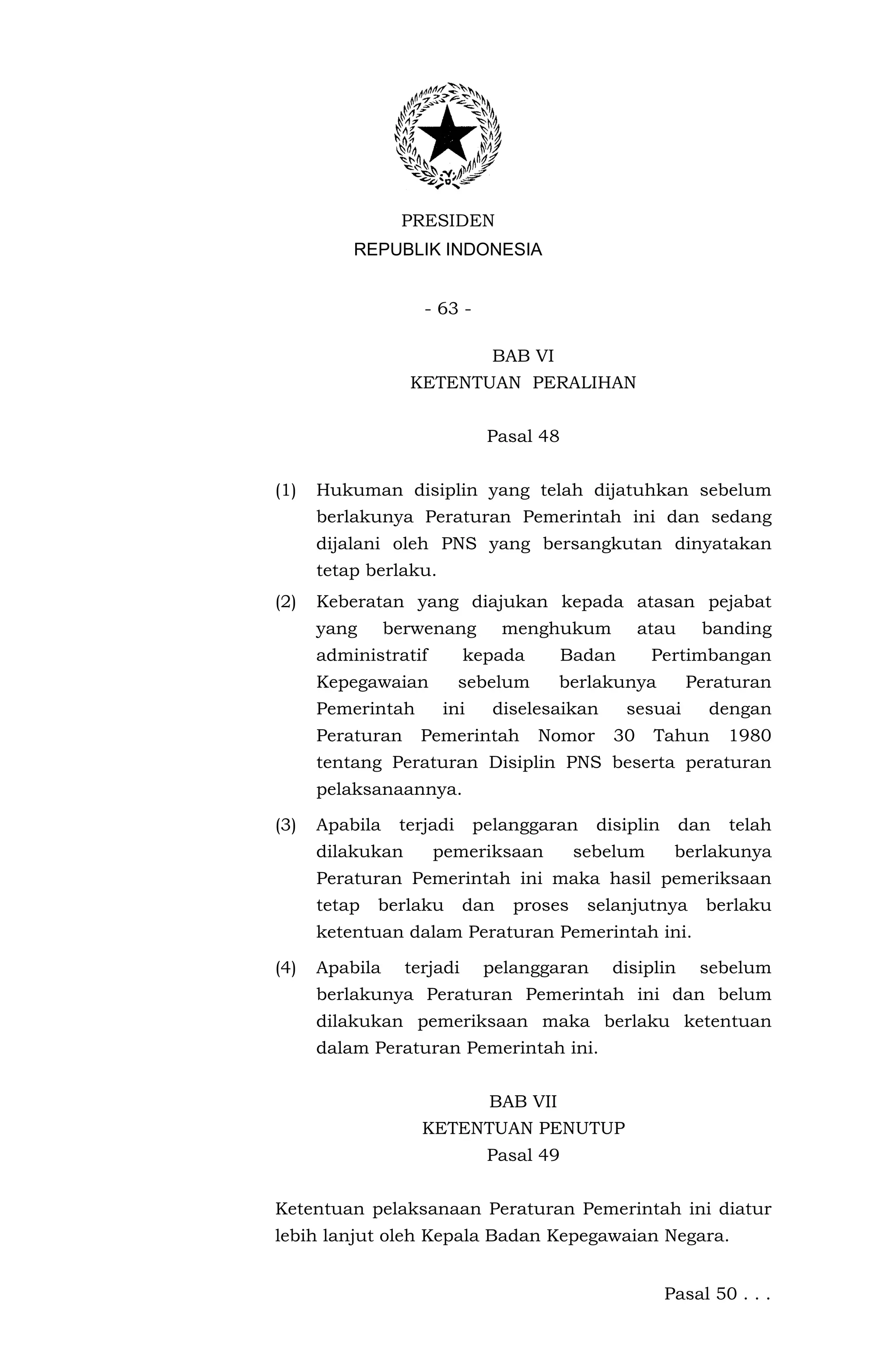 PRESIDEN
          REPUBLIK INDONESIA


                    - 63 -

                               BAB VI
                  KETENTUAN PERALIHAN


                              Pasal 48


(1)   Hukuman disiplin yang telah dijatuhkan sebelum
      berlakunya Peraturan Pemerintah ini dan sedang
      dijalani oleh PNS yang bersangkutan dinyatakan
      tetap berlaku.
(2)   Keberatan yang diajukan kepada atasan pejabat
      yang      berwenang         menghukum         atau     banding
      administratif         kepada       Badan       Pertimbangan
      Kepegawaian          sebelum      berlakunya         Peraturan
      Pemerintah       ini     diselesaikan      sesuai      dengan
      Peraturan     Pemerintah       Nomor     30    Tahun       1980
      tentang Peraturan Disiplin PNS beserta peraturan
      pelaksanaannya.

(3)   Apabila    terjadi     pelanggaran     disiplin      dan   telah
      dilakukan       pemeriksaan          sebelum       berlakunya
      Peraturan Pemerintah ini maka hasil pemeriksaan
      tetap   berlaku       dan   proses    selanjutnya      berlaku
      ketentuan dalam Peraturan Pemerintah ini.

(4)   Apabila     terjadi     pelanggaran      disiplin     sebelum
      berlakunya Peraturan Pemerintah ini dan belum
      dilakukan pemeriksaan maka berlaku ketentuan
      dalam Peraturan Pemerintah ini.


                              BAB VII
                    KETENTUAN PENUTUP
                              Pasal 49


Ketentuan pelaksanaan Peraturan Pemerintah ini diatur
lebih lanjut oleh Kepala Badan Kepegawaian Negara.


                                                        Pasal 50 . . .
 