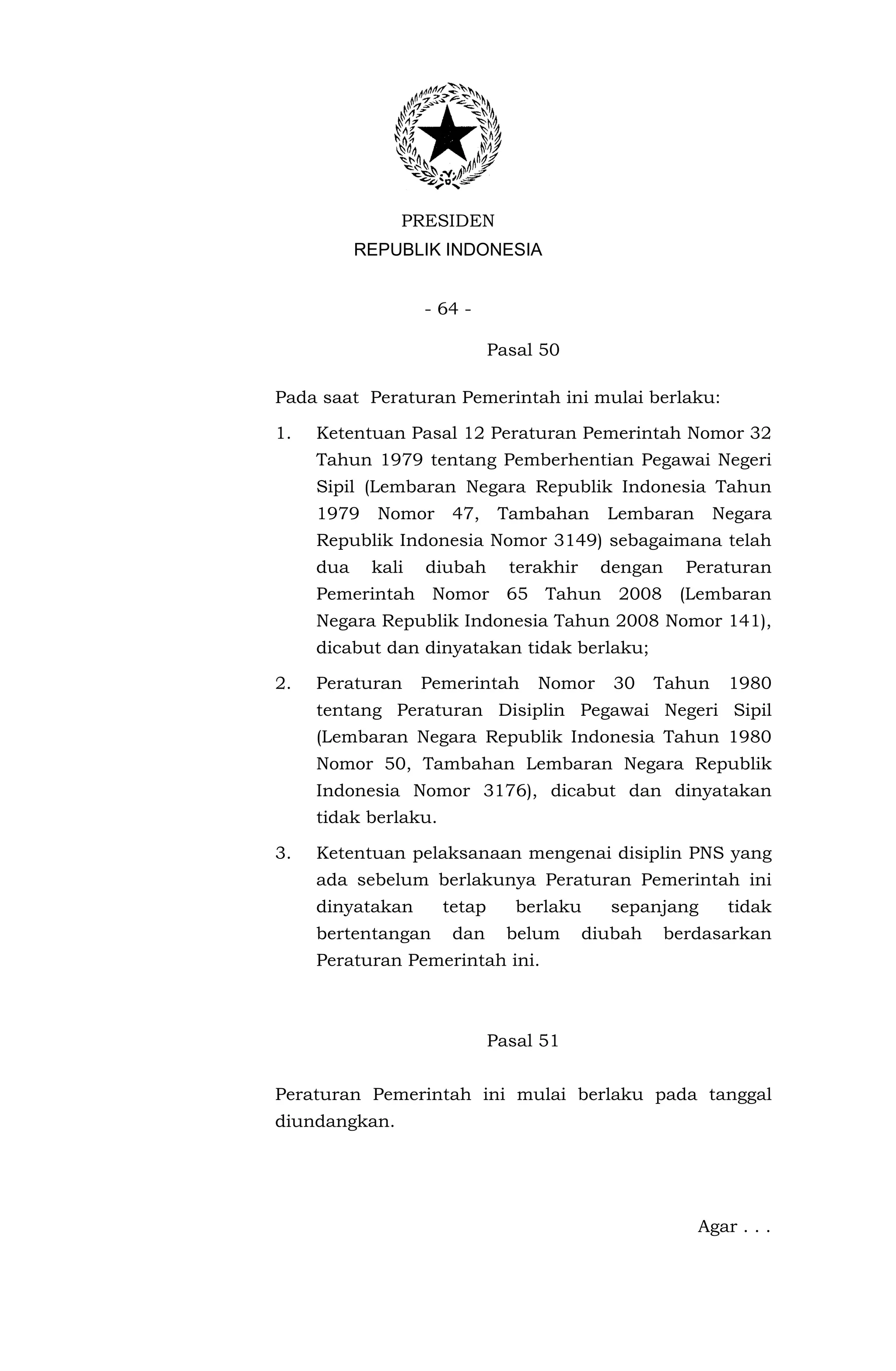 PRESIDEN
           REPUBLIK INDONESIA


                   - 64 -

                              Pasal 50

Pada saat Peraturan Pemerintah ini mulai berlaku:

1.   Ketentuan Pasal 12 Peraturan Pemerintah Nomor 32
     Tahun 1979 tentang Pemberhentian Pegawai Negeri
     Sipil (Lembaran Negara Republik Indonesia Tahun
     1979    Nomor     47,     Tambahan      Lembaran       Negara
     Republik Indonesia Nomor 3149) sebagaimana telah
     dua    kali   diubah       terakhir    dengan     Peraturan
     Pemerintah Nomor 65 Tahun 2008 (Lembaran
     Negara Republik Indonesia Tahun 2008 Nomor 141),
     dicabut dan dinyatakan tidak berlaku;

2.   Peraturan     Pemerintah      Nomor      30    Tahun    1980
     tentang Peraturan Disiplin Pegawai Negeri Sipil
     (Lembaran Negara Republik Indonesia Tahun 1980
     Nomor 50, Tambahan Lembaran Negara Republik
     Indonesia Nomor 3176), dicabut dan dinyatakan
     tidak berlaku.

3.   Ketentuan pelaksanaan mengenai disiplin PNS yang
     ada sebelum berlakunya Peraturan Pemerintah ini
     dinyatakan       tetap      berlaku     sepanjang       tidak
     bertentangan      dan      belum      diubah    berdasarkan
     Peraturan Pemerintah ini.



                              Pasal 51


Peraturan Pemerintah ini mulai berlaku pada tanggal
diundangkan.




                                                        Agar . . .
 