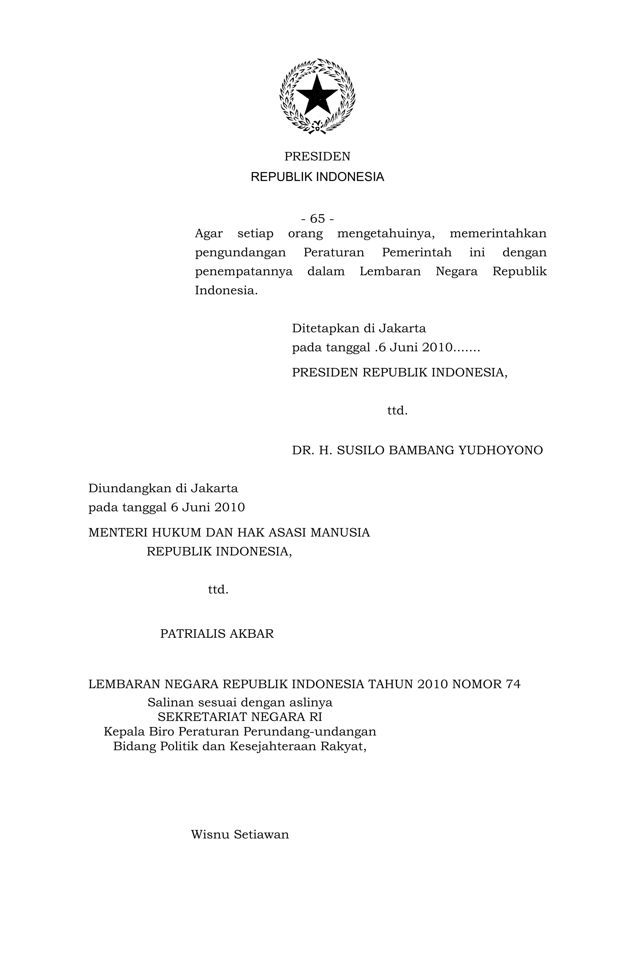 PRESIDEN
                           REPUBLIK INDONESIA


                                    - 65 -
                Agar     setiap   orang mengetahuinya,      memerintahkan
                pengundangan        Peraturan    Pemerintah     ini    dengan
                penempatannya       dalam    Lembaran     Negara      Republik
                Indonesia.


                                  Ditetapkan di Jakarta
                                  pada tanggal .6 Juni 2010.......

                                  PRESIDEN REPUBLIK INDONESIA,


                                                  ttd.


                                  DR. H. SUSILO BAMBANG YUDHOYONO


Diundangkan di Jakarta
pada tanggal 6 Juni 2010

MENTERI HUKUM DAN HAK ASASI MANUSIA
        REPUBLIK INDONESIA,


                  ttd.


          PATRIALIS AKBAR



LEMBARAN NEGARA REPUBLIK INDONESIA TAHUN 2010 NOMOR 74
         Salinan sesuai dengan aslinya
          SEKRETARIAT NEGARA RI
  Kepala Biro Peraturan Perundang-undangan
   Bidang Politik dan Kesejahteraan Rakyat,




               Wisnu Setiawan
 