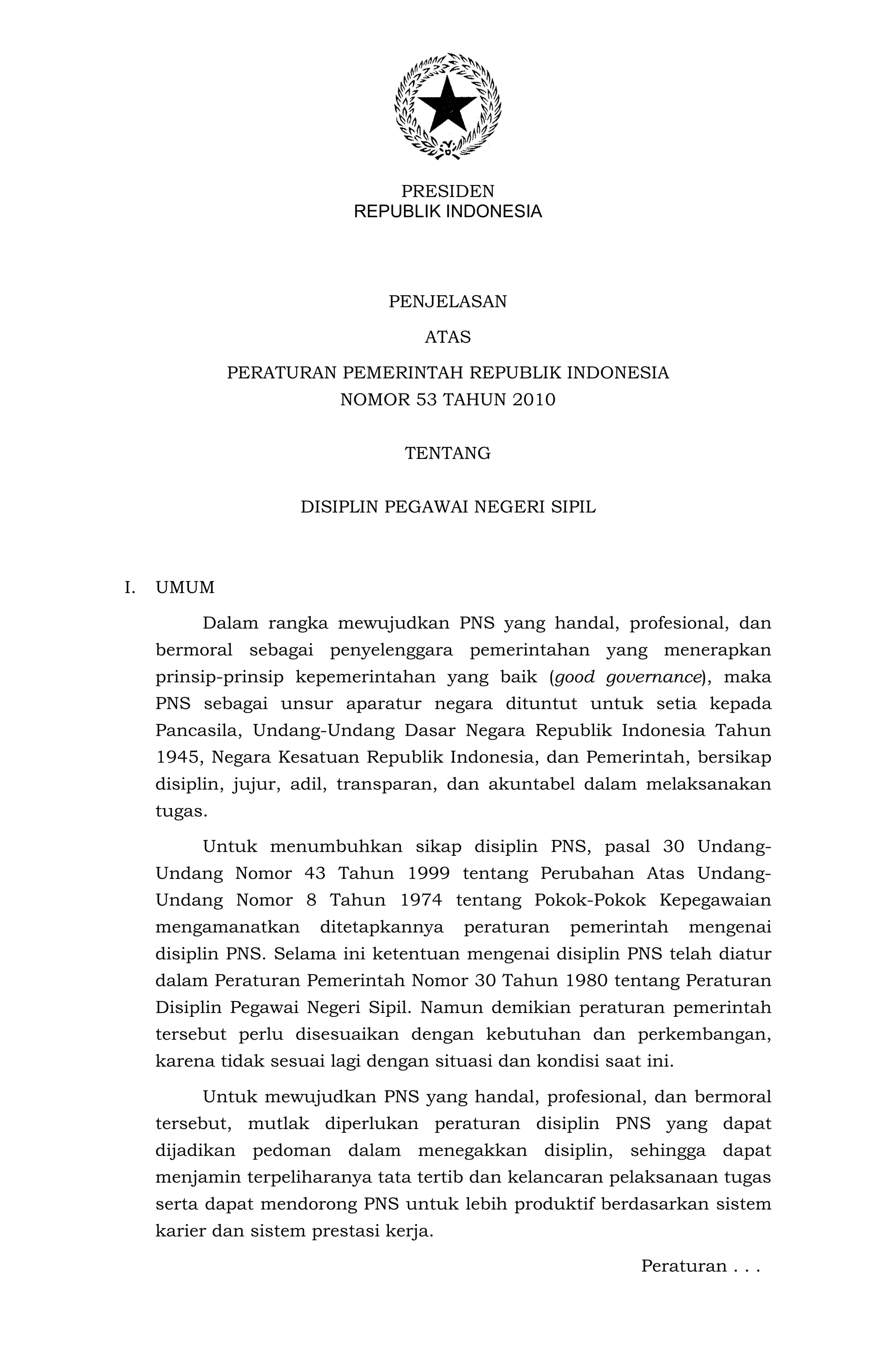PRESIDEN
                            REPUBLIK INDONESIA




                                PENJELASAN

                                    ATAS

              PERATURAN PEMERINTAH REPUBLIK INDONESIA
                          NOMOR 53 TAHUN 2010


                                  TENTANG


                      DISIPLIN PEGAWAI NEGERI SIPIL



I.   UMUM

          Dalam rangka mewujudkan PNS yang handal, profesional, dan
     bermoral sebagai penyelenggara pemerintahan yang menerapkan
     prinsip-prinsip kepemerintahan yang baik (good governance), maka
     PNS sebagai unsur aparatur negara dituntut untuk setia kepada
     Pancasila, Undang-Undang Dasar Negara Republik Indonesia Tahun
     1945, Negara Kesatuan Republik Indonesia, dan Pemerintah, bersikap
     disiplin, jujur, adil, transparan, dan akuntabel dalam melaksanakan
     tugas.

          Untuk menumbuhkan sikap disiplin PNS, pasal 30 Undang-
     Undang Nomor 43 Tahun 1999 tentang Perubahan Atas Undang-
     Undang Nomor 8 Tahun 1974 tentang Pokok-Pokok Kepegawaian
     mengamanatkan      ditetapkannya    peraturan   pemerintah      mengenai
     disiplin PNS. Selama ini ketentuan mengenai disiplin PNS telah diatur
     dalam Peraturan Pemerintah Nomor 30 Tahun 1980 tentang Peraturan
     Disiplin Pegawai Negeri Sipil. Namun demikian peraturan pemerintah
     tersebut perlu disesuaikan dengan kebutuhan dan perkembangan,
     karena tidak sesuai lagi dengan situasi dan kondisi saat ini.

          Untuk mewujudkan PNS yang handal, profesional, dan bermoral
     tersebut, mutlak diperlukan peraturan disiplin PNS yang dapat
     dijadikan pedoman dalam menegakkan disiplin, sehingga dapat
     menjamin terpeliharanya tata tertib dan kelancaran pelaksanaan tugas
     serta dapat mendorong PNS untuk lebih produktif berdasarkan sistem
     karier dan sistem prestasi kerja.

                                                              Peraturan . . .
 