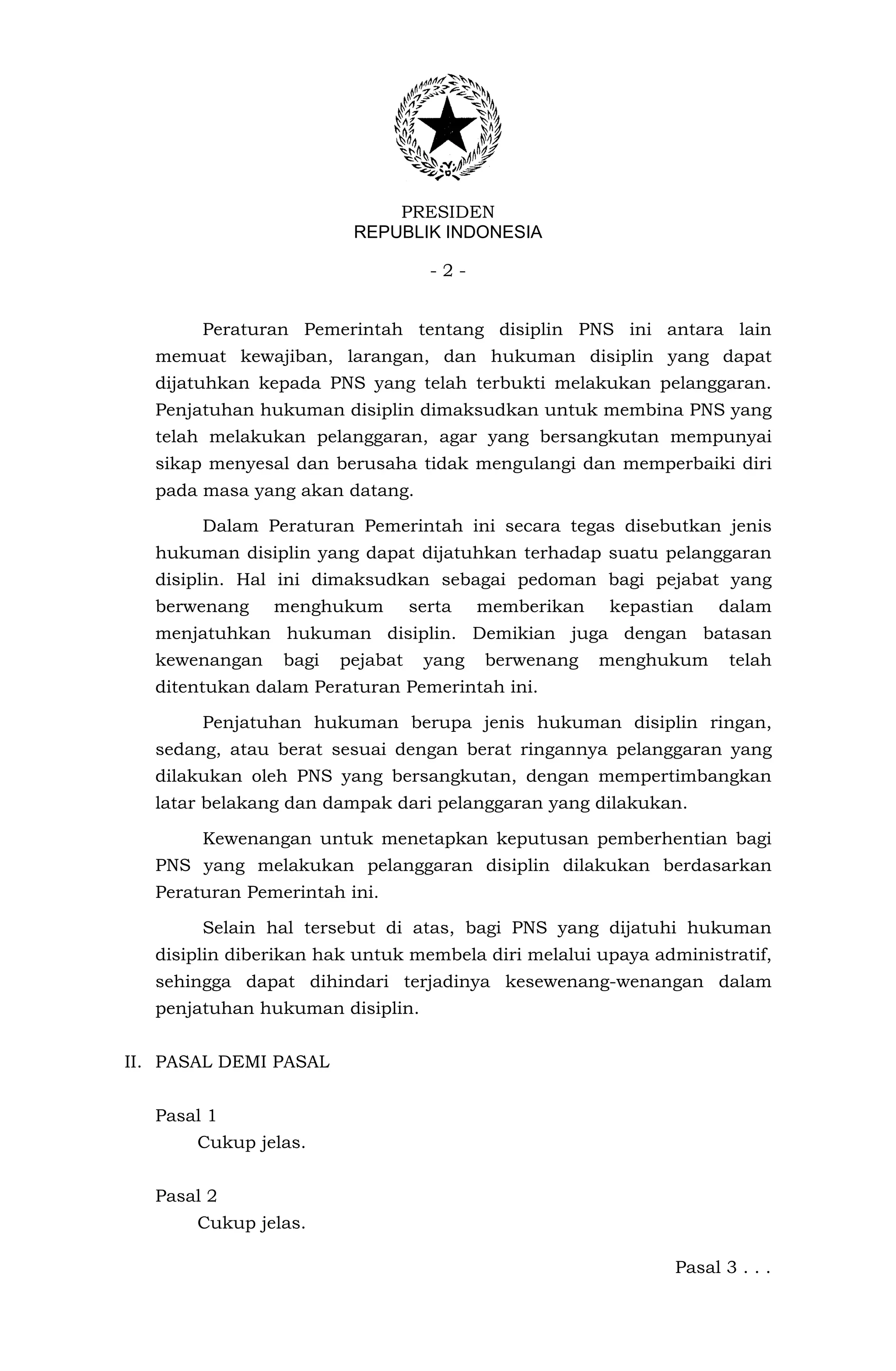 PRESIDEN
                         REPUBLIK INDONESIA

                                    -2-


        Peraturan Pemerintah tentang disiplin PNS ini antara lain
   memuat kewajiban, larangan, dan hukuman disiplin yang dapat
   dijatuhkan kepada PNS yang telah terbukti melakukan pelanggaran.
   Penjatuhan hukuman disiplin dimaksudkan untuk membina PNS yang
   telah melakukan pelanggaran, agar yang bersangkutan mempunyai
   sikap menyesal dan berusaha tidak mengulangi dan memperbaiki diri
   pada masa yang akan datang.

        Dalam Peraturan Pemerintah ini secara tegas disebutkan jenis
   hukuman disiplin yang dapat dijatuhkan terhadap suatu pelanggaran
   disiplin. Hal ini dimaksudkan sebagai pedoman bagi pejabat yang
   berwenang    menghukum         serta   memberikan   kepastian   dalam
   menjatuhkan hukuman disiplin. Demikian juga dengan batasan
   kewenangan    bagi   pejabat    yang   berwenang    menghukum     telah
   ditentukan dalam Peraturan Pemerintah ini.

        Penjatuhan hukuman berupa jenis hukuman disiplin ringan,
   sedang, atau berat sesuai dengan berat ringannya pelanggaran yang
   dilakukan oleh PNS yang bersangkutan, dengan mempertimbangkan
   latar belakang dan dampak dari pelanggaran yang dilakukan.

        Kewenangan untuk menetapkan keputusan pemberhentian bagi
   PNS yang melakukan pelanggaran disiplin dilakukan berdasarkan
   Peraturan Pemerintah ini.

        Selain hal tersebut di atas, bagi PNS yang dijatuhi hukuman
   disiplin diberikan hak untuk membela diri melalui upaya administratif,
   sehingga dapat dihindari terjadinya kesewenang-wenangan dalam
   penjatuhan hukuman disiplin.


II. PASAL DEMI PASAL


   Pasal 1
       Cukup jelas.


   Pasal 2
       Cukup jelas.

                                                              Pasal 3 . . .
 