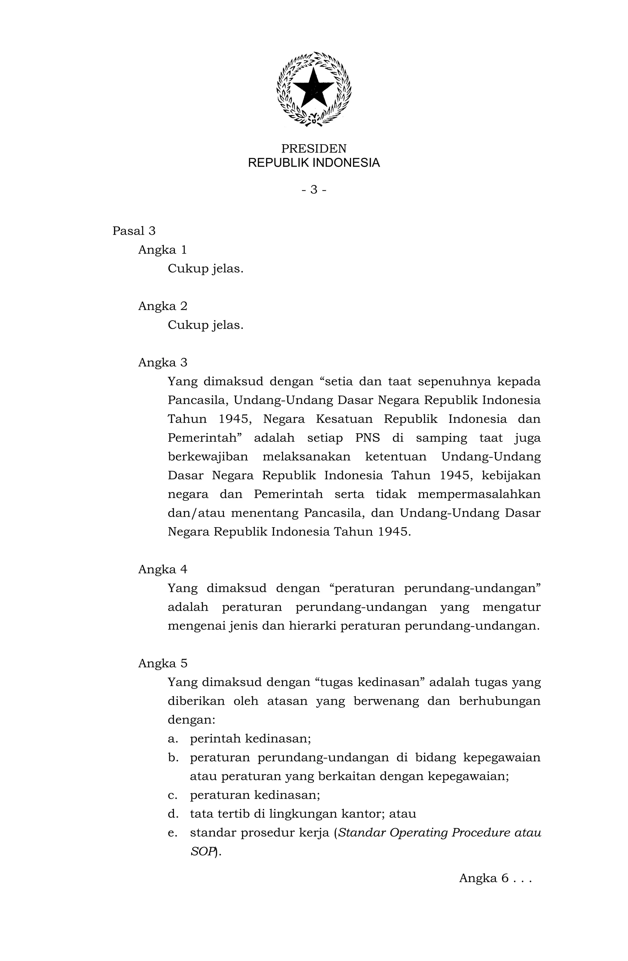 PRESIDEN
                         REPUBLIK INDONESIA

                                -3-


Pasal 3
    Angka 1
          Cukup jelas.


    Angka 2
          Cukup jelas.


    Angka 3
          Yang dimaksud dengan “setia dan taat sepenuhnya kepada
          Pancasila, Undang-Undang Dasar Negara Republik Indonesia
          Tahun 1945, Negara Kesatuan Republik Indonesia dan
          Pemerintah” adalah setiap PNS di samping taat juga
          berkewajiban    melaksanakan    ketentuan   Undang-Undang
          Dasar Negara Republik Indonesia Tahun 1945, kebijakan
          negara dan Pemerintah serta tidak mempermasalahkan
          dan/atau menentang Pancasila, dan Undang-Undang Dasar
          Negara Republik Indonesia Tahun 1945.


    Angka 4
          Yang dimaksud dengan “peraturan perundang-undangan”
          adalah    peraturan   perundang-undangan    yang   mengatur
          mengenai jenis dan hierarki peraturan perundang-undangan.


    Angka 5
          Yang dimaksud dengan “tugas kedinasan” adalah tugas yang
          diberikan oleh atasan yang berwenang dan berhubungan
          dengan:
          a. perintah kedinasan;
          b. peraturan perundang-undangan di bidang kepegawaian
              atau peraturan yang berkaitan dengan kepegawaian;
          c. peraturan kedinasan;
          d. tata tertib di lingkungan kantor; atau
          e. standar prosedur kerja (Standar Operating Procedure atau
              SOP).

                                                        Angka 6 . . .
 