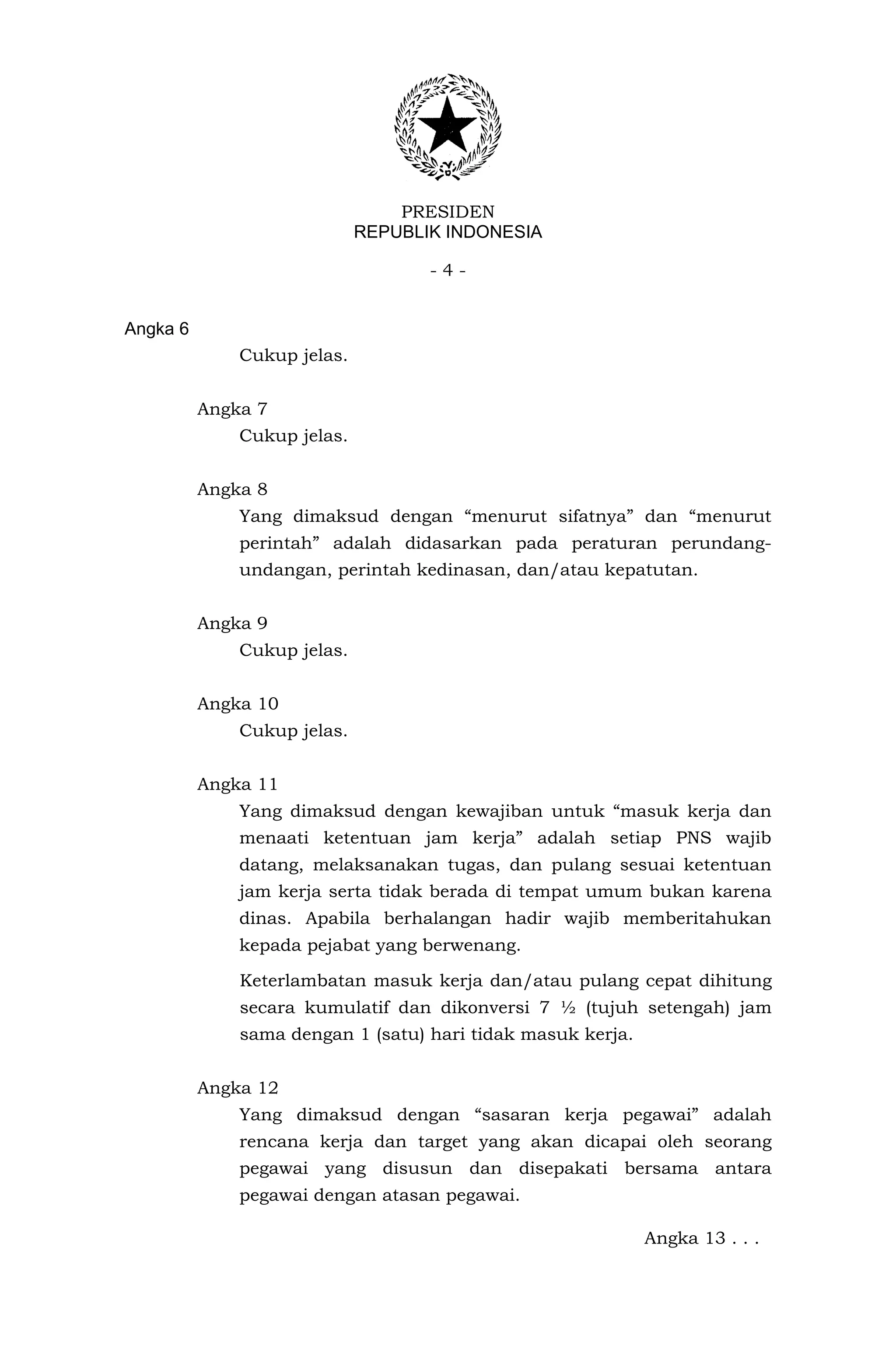 PRESIDEN
                             REPUBLIK INDONESIA

                                    -4-


Angka 6
              Cukup jelas.


          Angka 7
              Cukup jelas.


          Angka 8
              Yang dimaksud dengan “menurut sifatnya” dan “menurut
              perintah” adalah didasarkan pada peraturan perundang-
              undangan, perintah kedinasan, dan/atau kepatutan.


          Angka 9
              Cukup jelas.


          Angka 10
              Cukup jelas.


          Angka 11
              Yang dimaksud dengan kewajiban untuk “masuk kerja dan
              menaati ketentuan jam kerja” adalah setiap PNS wajib
              datang, melaksanakan tugas, dan pulang sesuai ketentuan
              jam kerja serta tidak berada di tempat umum bukan karena
              dinas. Apabila berhalangan hadir wajib memberitahukan
              kepada pejabat yang berwenang.

              Keterlambatan masuk kerja dan/atau pulang cepat dihitung
              secara kumulatif dan dikonversi 7 ½ (tujuh setengah) jam
              sama dengan 1 (satu) hari tidak masuk kerja.


          Angka 12
              Yang dimaksud dengan “sasaran kerja pegawai” adalah
              rencana kerja dan target yang akan dicapai oleh seorang
              pegawai yang disusun dan disepakati bersama antara
              pegawai dengan atasan pegawai.

                                                             Angka 13 . . .
 