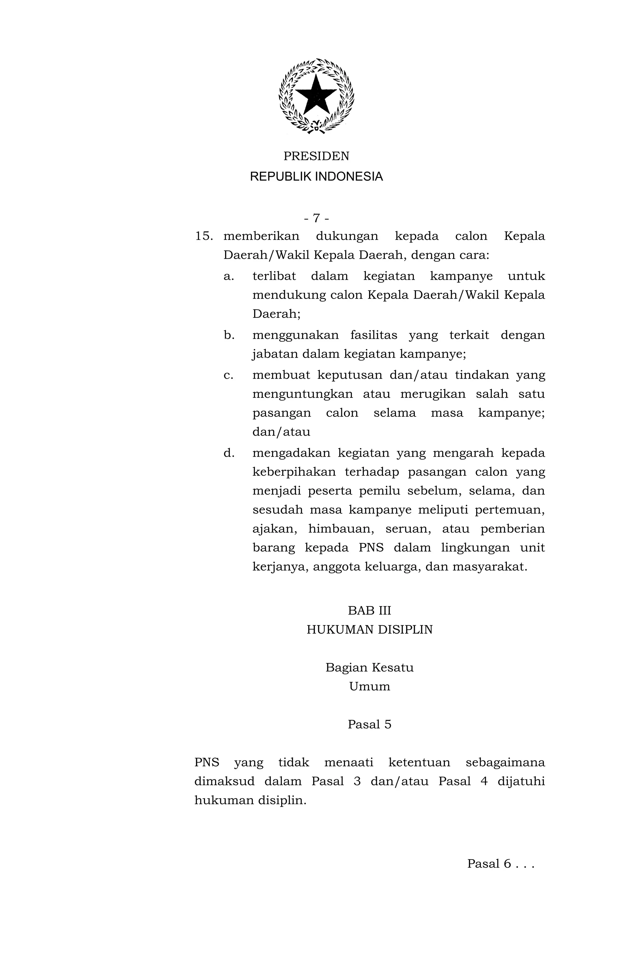 PRESIDEN
             REPUBLIK INDONESIA


              -7-
15. memberikan dukungan                  kepada    calon     Kepala
      Daerah/Wakil Kepala Daerah, dengan cara:
      a.     terlibat     dalam     kegiatan   kampanye      untuk
             mendukung calon Kepala Daerah/Wakil Kepala
             Daerah;
      b.     menggunakan fasilitas yang terkait dengan
             jabatan dalam kegiatan kampanye;
      c.     membuat keputusan dan/atau tindakan yang
             menguntungkan atau merugikan salah satu
             pasangan       calon    selama    masa     kampanye;
             dan/atau
      d.     mengadakan kegiatan yang mengarah kepada
             keberpihakan terhadap pasangan calon yang
             menjadi peserta pemilu sebelum, selama, dan
             sesudah masa kampanye meliputi pertemuan,
             ajakan, himbauan, seruan, atau pemberian
             barang kepada PNS dalam lingkungan unit
             kerjanya, anggota keluarga, dan masyarakat.


                               BAB III
                        HUKUMAN DISIPLIN


                           Bagian Kesatu
                                  Umum


                               Pasal 5


PNS        yang   tidak    menaati     ketentuan      sebagaimana
dimaksud dalam Pasal 3 dan/atau Pasal 4 dijatuhi
hukuman disiplin.




                                                      Pasal 6 . . .
 