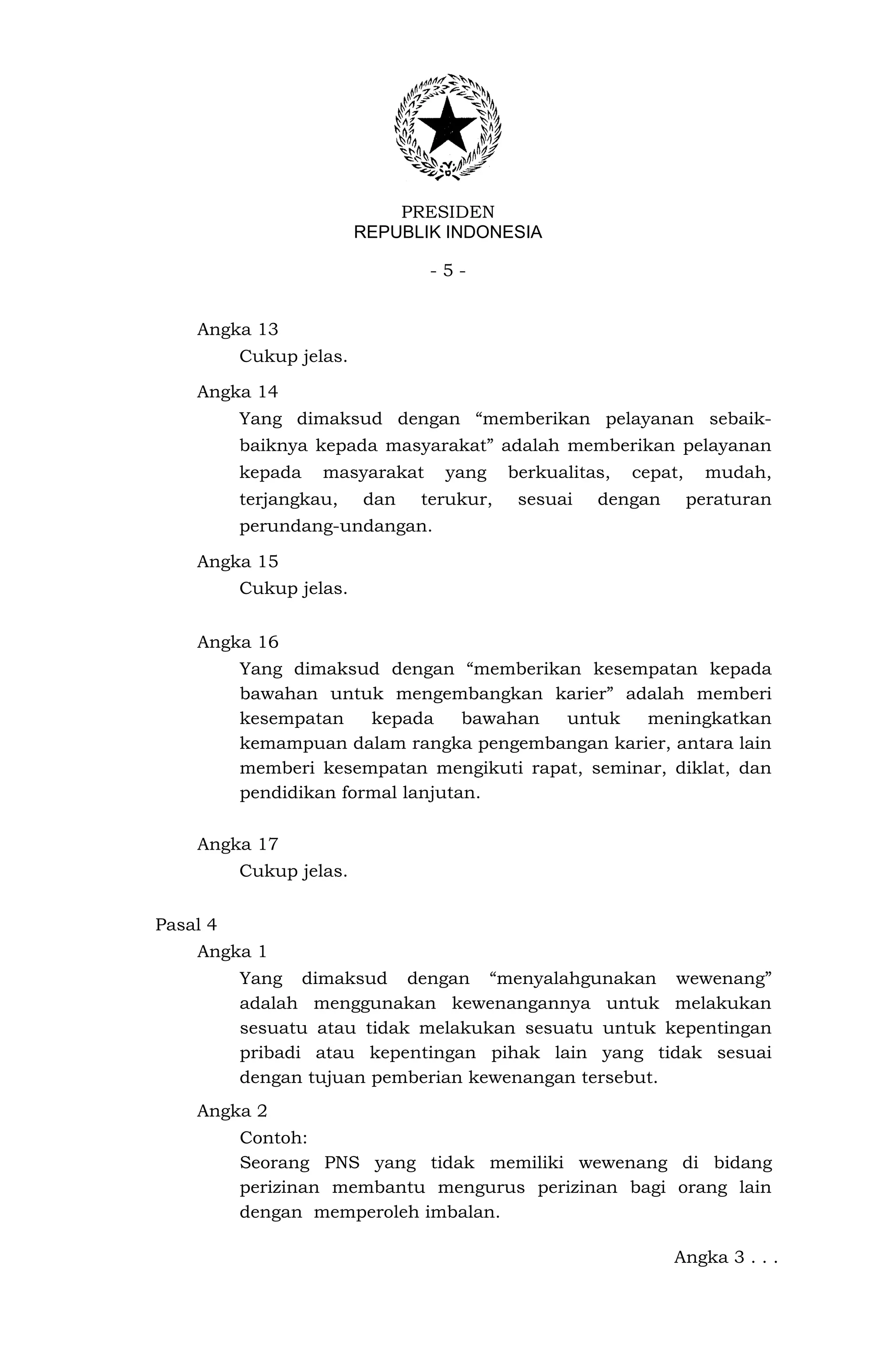 PRESIDEN
                         REPUBLIK INDONESIA

                                -5-


    Angka 13
          Cukup jelas.

    Angka 14
          Yang dimaksud dengan “memberikan pelayanan sebaik-
          baiknya kepada masyarakat” adalah memberikan pelayanan
          kepada   masyarakat    yang     berkualitas,   cepat,     mudah,
          terjangkau,    dan   terukur,    sesuai   dengan        peraturan
          perundang-undangan.

    Angka 15
          Cukup jelas.


    Angka 16
          Yang dimaksud dengan “memberikan kesempatan kepada
          bawahan untuk mengembangkan karier” adalah memberi
          kesempatan    kepada     bawahan untuk   meningkatkan
          kemampuan dalam rangka pengembangan karier, antara lain
          memberi kesempatan mengikuti rapat, seminar, diklat, dan
          pendidikan formal lanjutan.

    Angka 17
          Cukup jelas.


Pasal 4
    Angka 1
          Yang dimaksud dengan “menyalahgunakan wewenang”
          adalah menggunakan kewenangannya untuk melakukan
          sesuatu atau tidak melakukan sesuatu untuk kepentingan
          pribadi atau kepentingan pihak lain yang tidak sesuai
          dengan tujuan pemberian kewenangan tersebut.
    Angka 2
          Contoh:
          Seorang PNS yang tidak memiliki wewenang di bidang
          perizinan membantu mengurus perizinan bagi orang lain
          dengan memperoleh imbalan.

                                                             Angka 3 . . .
 
