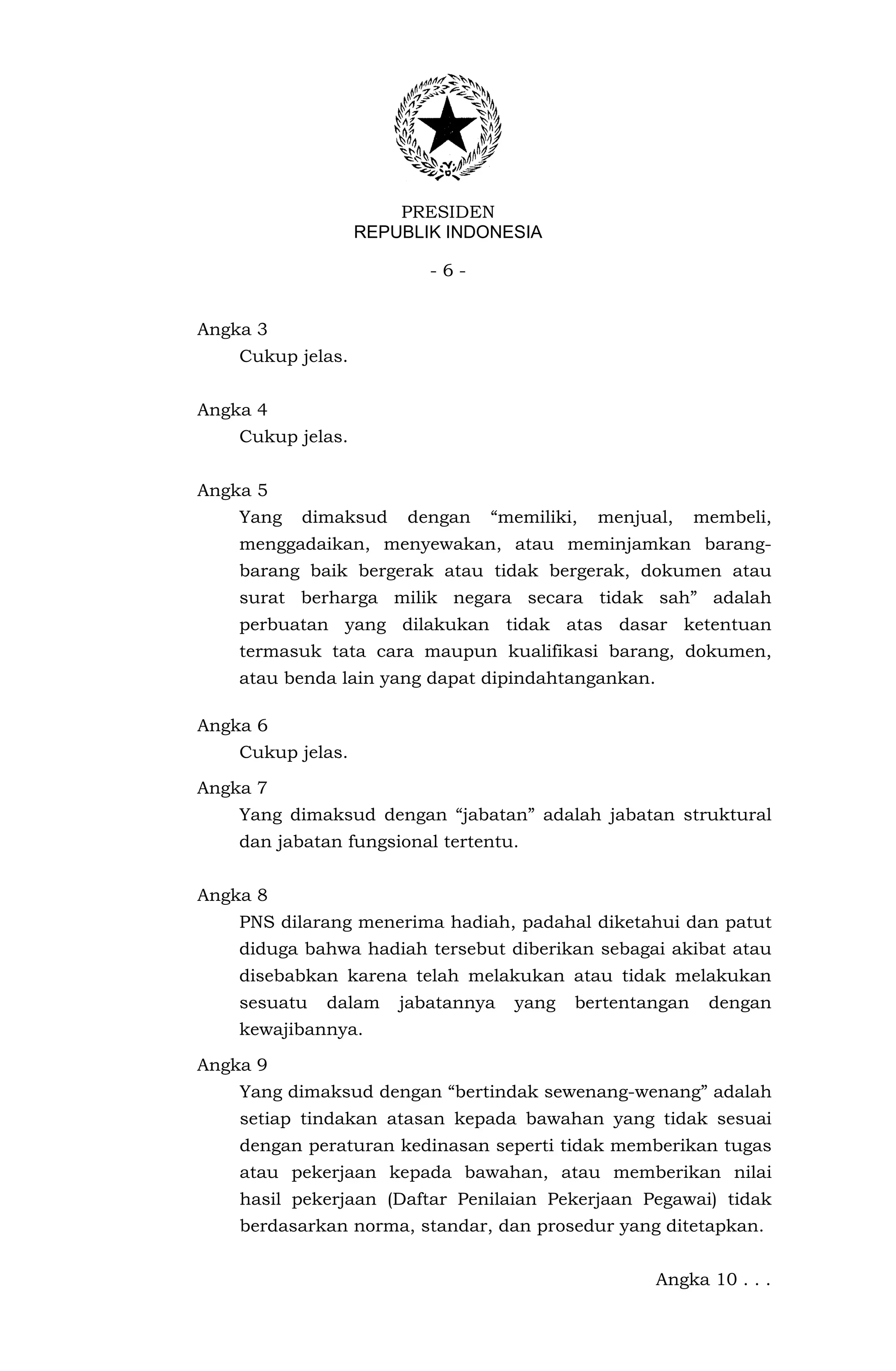 PRESIDEN
                   REPUBLIK INDONESIA

                          -6-


Angka 3
    Cukup jelas.


Angka 4
    Cukup jelas.


Angka 5
    Yang   dimaksud     dengan   “memiliki,   menjual,    membeli,
    menggadaikan, menyewakan, atau meminjamkan barang-
    barang baik bergerak atau tidak bergerak, dokumen atau
    surat berharga milik negara secara tidak sah” adalah
    perbuatan yang dilakukan tidak atas dasar ketentuan
    termasuk tata cara maupun kualifikasi barang, dokumen,
    atau benda lain yang dapat dipindahtangankan.

Angka 6
    Cukup jelas.

Angka 7
    Yang dimaksud dengan “jabatan” adalah jabatan struktural
    dan jabatan fungsional tertentu.


Angka 8
    PNS dilarang menerima hadiah, padahal diketahui dan patut
    diduga bahwa hadiah tersebut diberikan sebagai akibat atau
    disebabkan karena telah melakukan atau tidak melakukan
    sesuatu   dalam    jabatannya   yang   bertentangan    dengan
    kewajibannya.

Angka 9
    Yang dimaksud dengan “bertindak sewenang-wenang” adalah
    setiap tindakan atasan kepada bawahan yang tidak sesuai
    dengan peraturan kedinasan seperti tidak memberikan tugas
    atau pekerjaan kepada bawahan, atau memberikan nilai
    hasil pekerjaan (Daftar Penilaian Pekerjaan Pegawai) tidak
    berdasarkan norma, standar, dan prosedur yang ditetapkan.


                                                    Angka 10 . . .
 